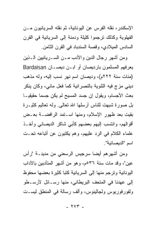 ‫ﺍﻹﺴﻜﻨﺩﺭ، ﻨﻘﻠﻪ ﺍﻟﻔﺭﺱ ﻋﻥ ﺍﻟﻴﻭﻨﺎﻨﻴﺔ، ﺜﻡ ﻨﻘﻠﻪ ﺍﻟﺴﺭﻴﺎﻨﻴﻭﻥ ﻤـﻥ‬
‫ﺍﻟﻔﻬﻠﻭﻴﺔ ﻭﻜﺫﻟﻙ ﺘﺭﺠﻤﻭﺍ ﻜﻠﻴﻠﺔ ﻭﺩﻤﻨﺔ ﺇﻟﻰ ﺍﻟﺴﺭﻴﺎﻨﻴﺔ ﻓﻲ ﺍﻟﻘﺭﻥ‬
         ‫ﺍﻟﺴﺎﺩﺱ ﺍﻟﻤﻴﻼﺩﻱ، ﻭﻗﺼﺔ ﺍﻟﺴﻨﺩﺒﺎﺩ ﻓﻲ ﺍﻟﻘﺭﻥ ﺍﻟﺜﺎﻤﻥ.‬
‫ﻭﻤﻥ ﺃﺸﻬﺭ ﺭﺠﺎل ﺍﻟﺩﻴﻥ ﻭﺍﻷﺩﺏ ﻤـﻥ ﺍﻟﺴـﺭﻴﺎﻨﻴﻴﻥ ﺍﻟـﺫﻴﻥ‬
‫ﻴﻌﺭﻓﻬﻡ ﺍﻟﻤﺴﻠﻤﻭﻥ ﺒﺎﺭﺩﻴﺼﺎﻥ ﺃﻭ ﺍﺒـﻥ ﺩﻴﺼـﺎﻥ ‪Bardaisan‬‬
‫)ﻤﻨﺎﺕ ﺴﻨﺔ ٢٢٢ﻡ(، ﻭﺩﻴﺼﺎﻥ ﺍﺴﻡ ﻨﻬﺭ ﻨﺴﺏ ﺇﻟﻴﻪ، ﻭﻟﻪ ﻤﺫﻫﺏ‬
‫ﺩﻴﻨﻲ ﻤﺯﺝ ﻓﻴﻪ ﺍﻟﺜﻨﻭﻴﺔ ﺒﺎﻟﻨﺼﺭﺍﻨﻴﺔ ﻜﻤﺎ ﻓﻌل ﻤﺎﻨﻲ، ﻭﻜﺎﻥ ﻴﻨﻜﺭ‬
‫ﺒﻌﺙ ﺍﻷﺠﺴﺎﻡ، ﻭﻴﻘﻭل ﺇﻥ ﺠﺴﺩ ﺍﻟﻤﺴﻴﺢ ﻟﻡ ﻴﻜﻥ ﺠﺴﻤﺎ ﺤﻘﻴﻘ ‪‬ـﺎ‬
  ‫ﻴ‬       ‫‪‬‬
‫ﺒل ﺼﻭﺭﺓ ﺸﺒﻬﺕ ﻟﻠﻨﺎﺱ ﺃﺭﺴﻠﻬﺎ ﺍﷲ ﺘﻌﺎﻟﻰ. ﻭﻟﻪ ﺘﻌﺎﻟﻴﻡ ﻜﺜﻴـﺭﺓ‬
‫ﺒﻘﻴﺕ ﺒﻌﺩ ﻅﻬﻭﺭ ﺍﻹﺴﻼﻡ، ﻭﻤﻨﻬﺎ ﺍﺴـﺘﻤﺩ ﺍﻟﺭﺍﻓﻀـﺔ ﺒﻌـﺽ‬
‫ﺃﻗﻭﺍﻟﻬﻡ، ﻭﺍﻨﺘﺴﺏ ﺇﻟﻴﻬﻡ ﺒﻌﻀﻬﻡ ﻜﺄﺒﻲ ﺸﺎﻜﺭ ﺍﻟﺩﻴﺼﺎﻨﻲ ﻭﺃﺨـﺫ‬
‫ﻋﻠﻤﺎﺀ ﺍﻟﻜﻼﻡ ﻓﻲ ﺍﻟﺭﺩ ﻋﻠﻴﻬﻡ، ﻭﻫﻡ ﻴﻜﺘﺒﻭﻥ ﻋﻥ ﺃﺘﺒﺎﻋﻪ ﺘﺤـﺕ‬
                                         ‫ﺍﺴﻡ "ﺍﻟﺩﻴﺼﺎﻨﻴﺔ".‬
‫ﻭﻤﻥ ﺃﺸﻬﺭﻫﻡ ﺃﻴﻀﺎ ﺴﺭﺠﻴﺱ ﺍﻟﺭﺴﻌﻨﻲ ﻤﻥ ﻤﺩﻴﻨـﺔ "ﺭﺃﺱ‬
                              ‫‪‬‬
‫ﻋﻴﻥ"، ﻭﻗﺩ ﻤﺎﺕ ﺴﻨﺔ ٦٣٥ﻡ، ﻭﻫﻭ ﻤﻥ ﺃﺸﻬﺭ ﺍﻟﻤﺘﺄﺩﺒﻴﻥ ﺒﺎﻵﺩﺍﺏ‬
‫ﺍﻟﻴﻭﻨﺎﻨﻴﺔ ﻭﺘﺭﺠﻡ ﻤﻨﻬﺎ ﺇﻟﻰ ﺍﻟﺴﺭﻴﺎﻨﻴﺔ ﻜﺘﺒﺎ ﻜﺜﻴﺭﺓ ﺒﻌﻀﻬﺎ ﻤﺤﻔﻭﻅ‬
                   ‫‪‬‬
‫ﺇﻟﻰ ﻋﻬﺩﻨﺎ ﻓﻲ ﺍﻟﻤﺘﺤﻑ ﺍﻟﺒﺭﻴﻁﺎﻨﻲ، ﻤﻨﻬﺎ ﺭﺴـﺎﺌل ﻷﺭﺴـﻁﻭ‬
‫ﻭﻟﻔﻭﺭﻓﻭﺭﻴﻭﺱ ﻭﻟﺠﺎﻟﻴﻨﻭﺱ، ﻭﺃﻟﻑ ﺭﺴﺎﻟﺔ ﻓﻲ ﺍﻟﻤﻨﻁﻕ ﻟﻴﺴـﺕ‬

                      ‫- ٣٧٢ -‬
 