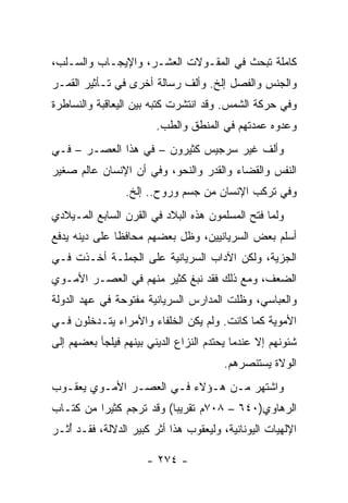 ‫ﻜﺎﻤﻠﺔ ﺘﺒﺤﺙ ﻓﻲ ﺍﻟﻤﻘـﻭﻻﺕ ﺍﻟﻌﺸـﺭ، ﻭﺍﻹﻴﺠـﺎﺏ ﻭﺍﻟﺴـﻠﺏ،‬
‫ﻭﺍﻟﺠﻨﺱ ﻭﺍﻟﻔﺼل ﺇﻟﺦ. ﻭﺃﻟﻑ ﺭﺴﺎﻟﺔ ﺃﺨﺭﻯ ﻓﻲ ﺘـﺄﺜﻴﺭ ﺍﻟﻘﻤـﺭ‬
‫ﻭﻓﻲ ﺤﺭﻜﺔ ﺍﻟﺸﻤﺱ. ﻭﻗﺩ ﺍﻨﺘﺸﺭﺕ ﻜﺘﺒﻪ ﺒﻴﻥ ﺍﻟﻴﻌﺎﻗﺒﺔ ﻭﺍﻟﻨﺴﺎﻁﺭﺓ‬
                        ‫ﻭﻋﺩﻭﻩ ﻋﻤﺩﺘﻬﻡ ﻓﻲ ﺍﻟﻤﻨﻁﻕ ﻭﺍﻟﻁﺏ.‬
‫ﻭﺃﻟﻑ ﻏﻴﺭ ﺴﺭﺠﻴﺱ ﻜﺜﻴﺭﻭﻥ – ﻓﻲ ﻫﺫﺍ ﺍﻟﻌﺼـﺭ – ﻓـﻲ‬
‫ﺍﻟﻨﻔﺱ ﻭﺍﻟﻘﻀﺎﺀ ﻭﺍﻟﻘﺩﺭ ﻭﺍﻟﻨﺤﻭ، ﻭﻓﻲ ﺃﻥ ﺍﻹﻨﺴﺎﻥ ﻋﺎﻟﻡ ﺼﻐﻴﺭ‬
                 ‫ﻭﻓﻲ ﺘﺭﻜﺏ ﺍﻹﻨﺴﺎﻥ ﻤﻥ ﺠﺴﻡ ﻭﺭﻭﺡ.. ﺇﻟﺦ.‬
‫ﻭﻟﻤﺎ ﻓﺘﺢ ﺍﻟﻤﺴﻠﻤﻭﻥ ﻫﺫﻩ ﺍﻟﺒﻼﺩ ﻓﻲ ﺍﻟﻘﺭﻥ ﺍﻟﺴﺎﺒﻊ ﺍﻟﻤـﻴﻼﺩﻱ‬
‫ﺃﺴﻠﻡ ﺒﻌﺽ ﺍﻟﺴﺭﻴﺎﻨﻴﻴﻥ، ﻭﻅل ﺒﻌﻀﻬﻡ ﻤﺤﺎﻓﻅﺎ ﻋﻠﻰ ﺩﻴﻨﻪ ﻴﺩﻓﻊ‬
               ‫ﹰ‬
‫ﺍﻟﺠﺯﻴﺔ، ﻭﻟﻜﻥ ﺍﻵﺩﺍﺏ ﺍﻟﺴﺭﻴﺎﻨﻴﺔ ﻋﻠﻰ ﺍﻟﺠﻤﻠـﺔ ﺃﺨـﺫﺕ ﻓـﻲ‬
‫ﺍﻟﻀﻌﻑ، ﻭﻤﻊ ﺫﻟﻙ ﻓﻘﺩ ﻨﺒﻎ ﻜﺜﻴﺭ ﻤﻨﻬﻡ ﻓﻲ ﺍﻟﻌﺼـﺭ ﺍﻷﻤـﻭﻱ‬
‫ﻭﺍﻟﻌﺒﺎﺴﻲ، ﻭﻅﻠﺕ ﺍﻟﻤﺩﺍﺭﺱ ﺍﻟﺴﺭﻴﺎﻨﻴﺔ ﻤﻔﺘﻭﺤﺔ ﻓﻲ ﻋﻬﺩ ﺍﻟﺩﻭﻟﺔ‬
‫ﺍﻷﻤﻭﻴﺔ ﻜﻤﺎ ﻜﺎﻨﺕ. ﻭﻟﻡ ﻴﻜﻥ ﺍﻟﺨﻠﻔﺎﺀ ﻭﺍﻷﻤﺭﺍﺀ ﻴﺘـﺩﺨﻠﻭﻥ ﻓـﻲ‬
‫ﺸﺌﻭﻨﻬﻡ ﺇﻻ ﻋﻨﺩﻤﺎ ﻴﺤﺘﺩﻡ ﺍﻟﻨﺯﺍﻉ ﺍﻟﺩﻴﻨﻲ ﺒﻴﻨﻬﻡ ﻓﻴﻠﺠﺄ ﺒﻌﻀﻬﻡ ﺇﻟﻰ‬
                                        ‫ﺍﻟﻭﻻﺓ ﻴﺴﺘﻨﺼﺭﻫﻡ.‬
‫ﻭﺍﺸﺘﻬﺭ ﻤـﻥ ﻫـﺅﻻﺀ ﻓـﻲ ﺍﻟﻌﺼـﺭ ﺍﻷﻤـﻭﻱ ﻴﻌﻘـﻭﺏ‬
‫ﺍﻟﺭﻫﺎﻭﻱ)٠٤٦ – ٨٠٧ﻡ ﺘﻘﺭﻴﺒﺎ( ﻭﻗﺩ ﺘﺭﺠﻡ ﻜﺜﻴﺭﺍ ﻤﻥ ﻜﺘـﺎﺏ‬
          ‫‪‬‬               ‫‪‬‬
‫ﺍﻹﻟﻬﻴﺎﺕ ﺍﻟﻴﻭﻨﺎﻨﻴﺔ، ﻭﻟﻴﻌﻘﻭﺏ ﻫﺫﺍ ﺃﺜﺭ ﻜﺒﻴﺭ ﺍﻟﺩﻻﻟﺔ، ﻓﻘـﺩ ﺃﺜـﺭ‬
   ‫ُ‬

                      ‫- ٤٧٢ -‬
 