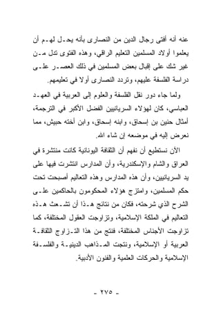 ‫ﻋﻨﻪ ﺃﻨﻪ ﺃﻓﺘﻰ ﺭﺠﺎل ﺍﻟﺩﻴﻥ ﻤﻥ ﺍﻟﻨﺼﺎﺭﻯ ﺒﺄﻨﻪ ﻴﺤـل ﻟﻬـﻡ ﺃﻥ‬
‫ﻴﻌﻠﻤﻭﺍ ﺃﻭﻻﺩ ﺍﻟﻤﺴﻠﻤﻴﻥ ﺍﻟﺘﻌﻠﻴﻡ ﺍﻟﺭﺍﻗﻲ، ﻭﻫﺫﻩ ﺍﻟﻔﺘﻭﻯ ﺘﺩل ﻤـﻥ‬
‫ﻏﻴﺭ ﺸﻙ ﻋﻠﻰ ﺇﻗﺒﺎل ﺒﻌﺽ ﺍﻟﻤﺴﻠﻤﻴﻥ ﻓﻲ ﺫﻟﻙ ﺍﻟﻌﺼـﺭ ﻋﻠـﻰ‬
     ‫ﺩﺭﺍﺴﺔ ﺍﻟﻔﻠﺴﻔﺔ ﻋﻠﻴﻬﻡ، ﻭﺘﺭﺩﺩ ﺍﻟﻨﺼﺎﺭﻯ ﺃﻭﻻ ﻓﻲ ﺘﻌﻠﻴﻤﻬﻡ.‬
                 ‫ﹰ‬
‫ﻭﻟﻤﺎ ﺠﺎﺀ ﺩﻭﺭ ﻨﻘل ﺍﻟﻔﻠﺴﻔﺔ ﻭﺍﻟﻌﻠﻭﻡ ﺇﻟﻰ ﺍﻟﻌﺭﺒﻴﺔ ﻓﻲ ﺍﻟﻌﻬـﺩ‬
‫ﺍﻟﻌﺒﺎﺴﻲ، ﻜﺎﻥ ﻟﻬﺅﻻﺀ ﺍﻟﺴﺭﻴﺎﻨﻴﻴﻥ ﺍﻟﻔﻀل ﺍﻷﻜﺒﺭ ﻓﻲ ﺍﻟﺘﺭﺠﻤﺔ،‬
‫ﺃﻤﺜﺎل ﺤﻨﻴﻥ ﺒﻥ ﺇﺴﺤﺎﻕ، ﻭﺍﺒﻨﻪ ﺇﺴﺤﺎﻕ، ﻭﺍﺒﻥ ﺃﺨﺘﻪ ﺤﺒﻴﺵ، ﻤﻤﺎ‬
                      ‫ﻨﻌﺭﺽ ﺇﻟﻴﻪ ﻓﻲ ﻤﻭﻀﻌﻪ ﺇﻥ ﺸﺎﺀ ﺍﷲ.‬
‫ﺍﻵﻥ ﻨﺴﺘﻁﻴﻊ ﺃﻥ ﻨﻔﻬﻡ ﺃﻥ ﺍﻟﺜﻘﺎﻓﺔ ﺍﻟﻴﻭﻨﺎﻨﻴﺔ ﻜﺎﻨﺕ ﻤﻨﺘﺸﺭﺓ ﻓﻲ‬
‫ﺍﻟﻌﺭﺍﻕ ﻭﺍﻟﺸﺎﻡ ﻭﺍﻹﺴﻜﻨﺩﺭﻴﺔ، ﻭﺃﻥ ﺍﻟﻤﺩﺍﺭﺱ ﺍﻨﺘﺸﺭﺕ ﻓﻴﻬﺎ ﻋﻠﻰ‬
‫ﻴﺩ ﺍﻟﺴﺭﻴﺎﻨﻴﻴﻥ، ﻭﺃﻥ ﻫﺫﻩ ﺍﻟﻤﺩﺍﺭﺱ ﻭﻫﺫﻩ ﺍﻟﺘﻌﺎﻟﻴﻡ ﺃﺼﺒﺤﺕ ﺘﺤﺕ‬
‫ﺤﻜﻡ ﺍﻟﻤﺴﻠﻤﻴﻥ، ﻭﺍﻤﺘﺯﺝ ﻫﺅﻻﺀ ﺍﻟﻤﺤﻜﻭﻤﻭﻥ ﺒﺎﻟﺤﺎﻜﻤﻴﻥ ﻋﻠـﻰ‬
‫ﺍﻟﺸﺭﺡ ﺍﻟﺫﻱ ﺸﺭﺤﺘﻪ، ﻓﻜﺎﻥ ﻤﻥ ﻨﺘﺎﺌﺞ ﻫـﺫﺍ ﺃﻥ ﺘﺸـﻌﺙ ﻫـﺫﻩ‬
‫ﺍﻟﺘﻌﺎﻟﻴﻡ ﻓﻲ ﺍﻟﻤﻠﻜﺔ ﺍﻹﺴﻼﻤﻴﺔ، ﻭﺘﺯﺍﻭﺠﺕ ﺍﻟﻌﻘﻭل ﺍﻟﻤﺨﺘﻠﻔﺔ، ﻜﻤﺎ‬
‫ﺘﺯﺍﻭﺠﺕ ﺍﻷﺠﻨﺎﺱ ﺍﻟﻤﺨﺘﻠﻔﺔ، ﻓﻨﺘﺞ ﻤﻥ ﻫﺫﺍ ﺍﻟﺘـﺯﺍﻭﺝ ﺍﻟﺜﻘﺎﻓـﺔ‬
‫ﺍﻟﻌﺭﺒﻴﺔ ﺃﻭ ﺍﻹﺴﻼﻤﻴﺔ، ﻭﻨﺘﺠﺕ ﺍﻟﻤـﺫﺍﻫﺏ ﺍﻟﺩﻴﻨﻴـﺔ ﻭﺍﻟﻔﻠﺴـﻔﺔ‬
               ‫ﺍﻹﺴﻼﻤﻴﺔ ﻭﺍﻟﺤﺭﻜﺎﺕ ﺍﻟﻌﻠﻤﻴﺔ ﻭﺍﻟﻔﻨﻭﻥ ﺍﻷﺩﺒﻴﺔ.‬



                      ‫- ٥٧٢ -‬
 