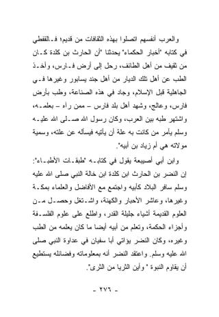 ‫ﻭﺍﻟﻌﺭﺏ ﺃﻨﻔﺴﻬﻡ ﺍﺘﺼﻠﻭﺍ ﺒﻬﺫﻩ ﺍﻟﺜﻘﺎﻓﺎﺕ ﻤﻥ ﻗﺩﻴﻡ؛ ﻓـﺎﻟﻘﻔﻁﻲ‬
‫ﻓﻲ ﻜﺘﺎﺒﻪ "ﺃﺨﺒﺎﺭ ﺍﻟﺤﻜﻤﺎﺀ" ﻴﺤﺩﺜﻨﺎ "ﺃﻥ ﺍﻟﺤﺎﺭﺙ ﺒﻥ ﻜﻠﺩﺓ ﻜـﺎﻥ‬
‫ﻤﻥ ﺜﻘﻴﻑ ﻤﻥ ﺃﻫل ﺍﻟﻁﺎﺌﻑ، ﺭﺤل ﺇﻟﻰ ﺃﺭﺽ ﻓـﺎﺭﺱ، ﻭﺃﺨـﺫ‬
‫ﺍﻟﻁﺏ ﻋﻥ ﺃﻫل ﺘﻠﻙ ﺍﻟﺩﻴﺎﺭ ﻤﻥ ﺃﻫل ﺠﻨﺩ ﻴﺴﺎﺒﻭﺭ ﻭﻏﻴﺭﻫﺎ ﻓـﻲ‬
‫ﺍﻟﺠﺎﻫﻠﻴﺔ ﻗﺒل ﺍﻹﺴﻼﻡ، ﻭﺠﺎﺩ ﻓﻲ ﻫﺫﻩ ﺍﻟﺼﻨﺎﻋﺔ، ﻭﻁﺏ ﺒﺄﺭﺽ‬
     ‫‪‬‬
‫ﻓﺎﺭﺱ، ﻭﻋﺎﻟﺞ، ﻭﺸﻬﺩ ﺃﻫل ﺒﻠﺩ ﻓﺎﺭﺱ – ﻤﻤﻥ ﺭﺁﻩ – ﺒﻌﻠﻤـﻪ،‬
‫ﻭﺍﺸﺘﻬﺭ ﻁﺒﻪ ﺒﻴﻥ ﺍﻟﻌﺭﺏ، ﻭﻜﺎﻥ ﺭﺴﻭل ﺍﷲ ﺼـﻠﻰ ﺍﷲ ﻋﻠﻴـﻪ‬
‫ﻭﺴﻠﻡ ﻴﺄﻤﺭ ﻤﻥ ﻜﺎﻨﺕ ﺒﻪ ﻋﻠﺔ ﺃﻥ ﻴﺄﺘﻴﻪ ﻓﻴﺴﺄﻟﻪ ﻋﻥ ﻋﻠﺘﻪ، ﻭﺴﻤﻴﺔ‬
   ‫‪‬‬
                              ‫ﻤﻭﻻﺘﻪ ﻫﻲ ﺃﻡ ﺯﻴﺎﺩ ﺒﻥ ﺃﺒﻴﻪ".‬
‫ﻭﺍﺒﻥ ﺃﺒﻲ ﺃﺼﻴﺒﻌﺔ ﻴﻘﻭل ﻓﻲ ﻜﺘﺎﺒـﻪ "ﻁﺒﻘـﺎﺕ ﺍﻷﻁﺒـﺎﺀ":‬
‫ﺇﻥ ﺍﻟﻨﻀﺭ ﺒﻥ ﺍﻟﺤﺎﺭﺙ ﺍﺒﻥ ﻜﻠﺩﺓ ﺍﺒﻥ ﺨﺎﻟﺔ ﺍﻟﻨﺒﻲ ﺼﻠﻰ ﺍﷲ ﻋﻠﻴﻪ‬
‫ﻭﺴﻠﻡ ﺴﺎﻓﺭ ﺍﻟﺒﻼﺩ ﻜﺄﺒﻴﻪ ﻭﺍﺠﺘﻤﻊ ﻤﻊ ﺍﻷﻓﺎﻀل ﻭﺍﻟﻌﻠﻤﺎﺀ ﺒﻤﻜـﺔ‬
‫ﻭﻏﻴﺭﻫﺎ، ﻭﻋﺎﺸﺭ ﺍﻷﺤﺒﺎﺭ ﻭﺍﻟﻜﻬﻨﺔ، ﻭﺍﺸـﺘﻐل ﻭﺤﺼـل ﻤـﻥ‬
‫ﺍﻟﻌﻠﻭﻡ ﺍﻟﻘﺩﻴﻤﺔ ﺃﺸﻴﺎﺀ ﺠﻠﻴﻠﺔ ﺍﻟﻘﺩﺭ، ﻭﺍﻁﻠﻊ ﻋﻠﻰ ﻋﻠﻭﻡ ﺍﻟﻔﻠﺴـﻔﺔ‬
‫ﻭﺃﺠﺯﺍﺀ ﺍﻟﺤﻜﻤﺔ، ﻭﺘﻌﻠﻡ ﻤﻥ ﺃﺒﻴﻪ ﺃﻴﻀﺎ ﻤﺎ ﻜﺎﻥ ﻴﻌﻠﻤﻪ ﻤﻥ ﺍﻟﻁﺏ‬
                      ‫‪‬‬
‫ﻭﻏﻴﺭﻩ، ﻭﻜﺎﻥ ﺍﻟﻨﻀﺭ ﻴﺅﺍﺘﻲ ﺃﺒﺎ ﺴﻔﻴﺎﻥ ﻓﻲ ﻋﺩﺍﻭﺓ ﺍﻟﻨﺒﻲ ﺼﻠﻰ‬
‫ﺍﷲ ﻋﻠﻴﻪ ﻭﺴﻠﻡ. ﻭﺍﻋﺘﻘﺩ ﺍﻟﻨﻀﺭ ﺃﻨﻪ ﺒﻤﻌﻠﻭﻤﺎﺘﻪ ﻭﻓﻀﺎﺌﻠﻪ ﻴﺴﺘﻁﻴﻊ‬
                   ‫ﺃﻥ ﻴﻘﺎﻭﻡ ﺍﻟﻨﺒﻭﺓ " ﻭﺃﻴﻥ ﺍﻟﺜﺭﻴﺎ ﻤﻥ ﺍﻟﺜﺭﻯ".‬

                      ‫- ٦٧٢ -‬
 