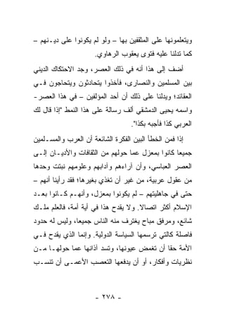 ‫ﻭﻴﺘﻌﻠﻤﻭﻨﻬﺎ ﻋﻠﻰ ﺍﻟﻤﺜﻘﻔﻴﻥ ﺒﻬﺎ – ﻭﻟﻭ ﻟﻡ ﻴﻜﻭﻨﻭﺍ ﻋﻠﻰ ﺩﻴـﻨﻬﻡ –‬
                      ‫ﻜﻤﺎ ﺘﺩﻟﻨﺎ ﻋﻠﻴﻪ ﻓﺘﻭﻯ ﻴﻌﻘﻭﺏ ﺍﻟﺭﻫﺎﻭﻱ.‬
‫ﺃﻀﻑ ﺇﻟﻰ ﻫﺫﺍ ﺃﻨﻪ ﻓﻲ ﺫﻟﻙ ﺍﻟﻌﺼﺭ، ﻭﺠﺩ ﺍﻻﺤﺘﻜﺎﻙ ﺍﻟﺩﻴﻨﻲ‬
‫ﺒﻴﻥ ﺍﻟﻤﺴﻠﻤﻴﻥ ﻭﺍﻟﻨﺼﺎﺭﻯ، ﻓﺄﺨﺫﻭﺍ ﻴﺘﺤﺎﺩﺜﻭﻥ ﻭﻴﺘﺤﺎﺠﻭﻥ ﻓـﻲ‬
‫ﺍﻟﻌﻘﺎﺌﺩ؛ ﻭﻴﺩﻟﻨﺎ ﻋﻠﻰ ﺫﻟﻙ ﺃﻥ ﺃﺤﺩ ﺍﻟﻤﺅﻟﻔﻴﻥ – ﻓﻲ ﻫﺫﺍ ﺍﻟﻌﺼﺭ-‬
‫ﻭﺍﺴﻤﻪ ﻴﺤﻴﻰ ﺍﻟﺩﻤﺸﻘﻲ ﺃﻟﻑ ﺭﺴﺎﻟﺔ ﻋﻠﻰ ﻫﺫﺍ ﺍﻟﻨﻤﻁ "ﺇﺫﺍ ﻗﺎل ﻟﻙ‬
                                   ‫ﺍﻟﻌﺭﺒﻲ ﻜﺫﺍ ﻓﺄﺠﺒﻪ ﺒﻜﺫﺍ".‬
‫ﺇﺫﺍ ﻓﻤﻥ ﺍﻟﺨﻁﺄ ﺍﻟﺒﻴﻥ ﺍﻟﻔﻜﺭﺓ ﺍﻟﺸﺎﺌﻌﺔ ﺃﻥ ﺍﻟﻌﺭﺏ ﻭﺍﻟﻤﺴـﻠﻤﻴﻥ‬
                                                    ‫ﹰ‬
‫ﺠﻤﻴﻌﺎ ﻜﺎﻨﻭﺍ ﺒﻤﻌﺯل ﻋﻤﺎ ﺤﻭﻟﻬﻡ ﻤﻥ ﺍﻟﺜﻘﺎﻓﺎﺕ ﻭﺍﻷﺩﻴـﺎﻥ ﺇﻟـﻰ‬
                                                 ‫‪‬‬
‫ﺍﻟﻌﺼﺭ ﺍﻟﻌﺒﺎﺴﻲ، ﻭﺃﻥ ﺁﺭﺍﺀﻫﻡ ﻭﺁﺩﺍﺒﻬﻡ ﻭﻋﻠﻭﻤﻬﻡ ﻨﺒﺘﺕ ﻭﺤﺩﻫﺎ‬
‫ﻤﻥ ﻋﻘﻭل ﻋﺭﺒﻴﺔ، ﻤﻥ ﻏﻴﺭ ﺃﻥ ﺘﻐﺫﻱ ﺒﻐﻴﺭﻫﺎ؛ ﻓﻘﺩ ﺭﺃﻴﻨﺎ ﺃﻨﻬﻡ –‬
‫ﺤﺘﻰ ﻓﻲ ﺠﺎﻫﻠﻴﺘﻬﻡ – ﻟﻡ ﻴﻜﻭﻨﻭﺍ ﺒﻤﻌﺯل، ﻭﺃﻨﻬـﻡ ﻜـﺎﻨﻭﺍ ﺒﻌـﺩ‬
‫ﺍﻹﺴﻼﻡ ﺃﻜﺜﺭ ﺍﺘﺼﺎﻻ. ﻭﻻ ﻴﻘﺩﺡ ﻫﺫﺍ ﻓﻲ ﺃﻴﺔ ﺃﻤﺔ، ﻓﺎﻟﻌﻠﻡ ﻤﻠـﻙ‬
                                     ‫ﹰ‬
‫ﺸﺎﺌﻊ، ﻭﻤﺭﻓﻕ ﻤﺒﺎﺡ ﻴﻐﺘﺭﻑ ﻤﻨﻪ ﺍﻟﻨﺎﺱ ﺠﻤﻴﻌﺎ، ﻭﻟﻴﺱ ﻟﻪ ﺤﺩﻭﺩ‬
               ‫‪‬‬
‫ﻓﺎﺼﻠﺔ ﻜﺎﻟﺘﻲ ﺘﺭﺴﻤﻬﺎ ﺍﻟﺴﻴﺎﺴﺔ ﺍﻟﺩﻭﻟﻴﺔ. ﻭﺇﻨﻤﺎ ﺍﻟﺫﻱ ﻴﻘﺩﺡ ﻓـﻲ‬
‫ﺍﻷﻤﺔ ﺤﻘﺎ ﺃﻥ ﺘﻐﻤﺽ ﻋﻴﻭﻨﻬﺎ، ﻭﺘﺴﺩ ﺁﺫﺍﻨﻬﺎ ﻋﻤﺎ ﺤﻭﻟﻬـﺎ ﻤـﻥ‬
                                            ‫ﹰ‬
‫ﻨﻅﺭﻴﺎﺕ ﻭﺃﻓﻜﺎﺭ، ﺃﻭ ﺃﻥ ﻴﺩﻓﻌﻬﺎ ﺍﻟﺘﻌﺼﺏ ﺍﻷﻋﻤـﻰ ﺃﻥ ﺘﻨﺴـﺏ‬



                      ‫- ٨٧٢ -‬
 