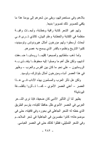 ‫ﺒﻼﺩﻫﻡ ﻭﻓﻲ ﻤﺴﺘﻌﻤﺭﺍﺘﻬﻡ، ﻭﺒﻘﻰ ﻤﻥ ﺸﻌﺭﻫﻡ ﺇﻟﻰ ﻴﻭﻤﻨﺎ ﻫﺫﺍ ﻤﺎ‬
                        ‫ﻴﻜﻔﻲ ﻟﺘﺼﻭﻴﺭ ﺫﻟﻙ ﺘﺼﻭﻴﺭﺍ ﺒﺩﻴﻌﺎ.‬
                          ‫‪‬‬     ‫‪‬‬
‫ﻭﻟﻬﻡ ﻏﻴﺭ ﺍﻟﺸﻌﺭ ﻜﺘﺎﺒﺔ ﺭﺍﻗﻴﺔ ﻭﺨﻁﺎﺒﺔ، ﻭﺃﺒﺤـﺎﺙ ﻭﺍﻓﻴـﺔ‬
‫ﻤﻨﻅﻤﺔ ﻓﻲ ﺍﻟﻜﺘﺎﺒﺔ ﻭﺍﻟﺨﻁﺎﺒﺔ ﻭﻋﻠﻡ ﺍﻟﺒﻴﺎﻥ، ﻜﺎﻟﺫﻱ ﺘـﺭﻯ ﻓـﻲ‬
‫ﺃﺒﺤﺎﺙ ﺃﺭﺴﻁﻭ؛ ﻭﻟﻬﻡ ﻤﺅﺭﺨﻭﻥ ﺃﻤﺜﺎل ﻫﻴﺭﻭﺩﻭﺘﺱ ﻭﺘﻭﺴﻴﺩﻴﺩ،‬
       ‫ﻜﺘﺒﻭﺍ ﺍﻟﺘﺎﺭﻴﺦ ﻭﻨﻅﻤﻭﻩ ﺒﺎﻟﻘﺩﺭ ﺍﻟﺫﻱ ﻴﺴﻤﺢ ﺒﻪ ﻋﺼﺭﻫﻡ.‬
‫ﻭﻟﻤﺎ ﺫﻫﺏ ﺴﻠﻁﺎﻨﻬﻡ ﻭﺃﺼﺒﺤﻭﺍ ﺇﻗﻠﻴ ‪‬ـﺎ ﺭﻭﻤﺎﻨ ‪‬ـﺎ ﻀـﻌﻔﺕ‬
        ‫ﻴ‬         ‫ﻤ‬
‫ﺁﺩﺍﺒﻬﻡ، ﻭﻟﻜﻥ ﻅل ﺃﻫﻡ ﻤﺎ ﻭﺼﻠﻭﺍ ﺇﻟﻴﻪ ﻤﺤﻔﻭ ﹰـﺎ ﻴﺘﻐـﺫﻯ ﺒـﻪ‬
             ‫ﻅ‬
‫ﺍﻟﺭﻭﻤﺎﻨﻴﻭﻥ – ﻋﻠﻰ ﻨﺤﻭ ﻤﺎ ﻜﺎﻥ ﺒﻴﻥ ﺍﻟﻔﺭﺱ ﻭﺍﻟﻌﺭﺏ – ﻭﻅﻬﺭ‬
    ‫ﻓﻲ ﻫﺫﺍ ﺍﻟﻌﺼﺭ ﺃﺩﺒﺎﺀ ﻭﻤﺅﺭﺨﻭﻥ ﺃﻤﺜﺎل ﺒﻠﻭﺘﺎﺭﻙ، ﻭﻟﻭﺴﻴﺩ.‬
‫ﻭﻟﻜﻥ ﻫل ﺘﺄﺜﺭ ﺍﻟﻌﺭﺏ ﻭﺍﻟﻤﺴﻠﻤﻭﻥ ﺒﻬﺫﻩ ﺍﻵﺩﺍﺏ ﻓـﻲ ﻫـﺫﺍ‬
‫ﺍﻟﻌﺼﺭ – ﺃﻋﻨﻲ ﺍﻟﻌﺼﺭ ﺍﻷﻤﻭﻱ – ﻜﻤـﺎ ﺘـﺄﺜﺭﻭﺍ ﺒﺎﻟﻔﻠﺴـﻔﺔ‬
                                              ‫ﺍﻟﻴﻭﻨﺎﻨﻴﺔ؟‬
‫ﻴﻅﻬﺭ ﻟﻨﺎ ﺃﻥ ﺍﻟﺘﺄﺜﻴﺭ ﺍﻷﺩﺒﻲ ﻜﺎﻥ ﻀﻌﻴﻔﺎ، ﻓﺈﻨﺎ ﻨﺭﻯ ﺍﻟﺸـﻌﺭ‬
                  ‫ﹰ‬
‫ﺍﻟﻌﺭﺒﻲ ﻓﻲ ﺍﻟﻌﺼﺭ ﺍﻷﻤﻭﻱ ﻅل ﺤﺎﻓﻅﺎ ﻟﻜﻴﺎﻨﻪ، ﻴﺘﺭﺴﻡ ﺍﻟﻁﺭﻴﻕ‬
                      ‫ﹰ‬
‫ﺍﻟﺫﻱ ﺨﻁﻪ ﻟﻪ ﺍﻟﺸﻌﺭ ﺍﻟﺠﺎﻫﻠﻲ ﻓﻲ ﺒﺤﻭﺭﻩ ﻭﻓﻲ ﻗﺎﻓﻴﺘﻪ، ﺤﺘﻰ ﻓﻲ‬
‫ﻤﻭﻀﻭﻋﺎﺘﻪ؛ ﻜﺎﻨﻭﺍ ﻤﻘﺼﺭﻴﻥ ﻓﻲ ﺍﻟﺠﺎﻫﻠﻴﺔ ﻓﻲ ﺸﻌﺭ ﺍﻟﻤﻼﺤـﻡ‬
 ‫ﻭﻓﻲ ﺍﻟﺸﻌﺭ ﺍﻟﺘﻤﺜﻴﻠﻲ، ﻓﻅﻠﻭﺍ ﻜﺫﻟﻙ ﺤﺘﻰ ﻓﻲ ﺍﻟﻌﺼﺭ ﺍﻟﻌﺒﺎﺴﻲ.‬

                     ‫- ٢٨٢ -‬
 