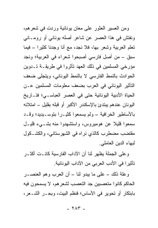 ‫ﻭﻤﻥ ﺍﻟﻌﺴﻴﺭ ﺍﻟﻌﺜﻭﺭ ﻋﻠﻰ ﻤﻌﺎﻥ ﻴﻭﻨﺎﻨﻴﺔ ﻭﺭﺩﺕ ﻓﻲ ﺸﻌﺭﻫﻡ،‬
‫ﻭﻨﻔﺘﺵ ﻓﻲ ﻫﺫﺍ ﺍﻟﻌﺼﺭ ﻋﻥ ﺸﺎﻋﺭ ﺃﺼﻠﻪ ﻴﻭﻨﺎﻨﻲ ﺃﻭ ﺭﻭﻤـﺎﻨﻲ‬
‫ﺘﻌﻠﻡ ﺍﻟﻌﺭﺒﻴﺔ ﻭﺸﻌﺭ ﺒﻬﺎ، ﻓﻼ ﻨﺠﺩ، ﻤﻊ ﺃﻨﺎ ﻭﺠﺩﻨﺎ ﻜﺜﻴﺭﺍ – ﻓﻴﻤﺎ‬
        ‫‪‬‬
‫ﺴﺒﻕ – ﻤﻥ ﺃﺼل ﻓﺎﺭﺴﻲ ﺃﺼﺒﺤﻭﺍ ﺸﻌﺭﺍﺀ ﻓﻲ ﺍﻟﻌﺭﺒﻴﺔ؛ ﻭﻨﺠﺩ‬
‫ﻤﺅﺭﺨﻲ ﺍﻟﻤﺴﻠﻤﻴﻥ ﻓﻲ ﺫﻟﻙ ﺍﻟﻌﻬﺩ ﺘﺄﺜﺭﻭﺍ ﻓﻲ ﻁﺭﻴﻘـﺔ ﺘـﺩﻭﻴﻥ‬
‫ﺍﻟﺤﻭﺍﺩﺙ ﺒﺎﻟﻨﻤﻁ ﺍﻟﻔﺎﺭﺴﻲ ﻻ ﺒﺎﻟﻨﻤﻁ ﺍﻟﻴﻭﻨﺎﻨﻲ، ﻭﻴﺘﺠﻠﻰ ﻀﻌﻑ‬
‫ﺍﻟﺘﺄﺜﻴﺭ ﺍﻟﻴﻭﻨﺎﻨﻲ ﻓﻲ ﺍﻟﻌﺭﺏ ﺒﻀﻌﻑ ﻤﻌﻠﻭﻤﺎﺕ ﺍﻟﻤﺴﻠﻤﻴﻥ ﻋـﻥ‬
‫ﺍﻟﺤﻴﺎﺓ ﺍﻷﺩﺒﻴﺔ ﺍﻟﻴﻭﻨﺎﻨﻴﺔ ﺤﺘﻰ ﻓﻲ ﺍﻟﻌﺼﺭ ﺍﻟﻌﺒﺎﺴـﻲ؛ ﻓﺘـﺎﺭﻴﺦ‬
‫ﺍﻟﻴﻭﻨﺎﻥ ﻋﻨﺩﻫﻡ ﻴﺒﺘﺩﺉ ﺒﺎﻹﺴﻜﻨﺩﺭ ﺍﻷﻜﺒﺭ ﺃﻭ ﻗﺒﻠﻪ ﺒﻘﻠﻴل – ﺍﻤﺘﻼﺌﻪ‬
‫ﺒﺎﻷﺴﺎﻁﻴﺭ ﺍﻟﺨﺭﺍﻓﻴﺔ – ﻭﻟﻡ ﻴﺴﻤﻌﻭﺍ ﻜﺜﻴـﺭﺍ ﺒﺘﻭﺴـﻴﺩﻴﺩ؛ ﻭﻗـﺩ‬
                 ‫‪‬‬
‫ﺴﻤﻌﻭﺍ ﻗﻠﻴﻼ ﻋﻥ ﻫﻭﻤﻴﺭﻭﺱ، ﻭﺍﺴﺘﺸﻬﺩﻭﺍ ﻤﻨﻪ ﺒﺸـﻲﺀ ﻗﻠﻴـل‬
                                      ‫ﹰ‬
‫ﻤﻘﺘﻀﺏ ﻤﻀﻁﺭﺏ ﻜﺎﻟﺫﻱ ﻨﺭﺍﻩ ﻓﻲ ﺍﻟﺸﻬﺭﺴﺘﺎﻨﻲ، ﻭﺍﻟﻜﺸـﻜﻭل‬
                                      ‫ﻟﺒﻬﺎﺀ ﺍﻟﺩﻴﻥ ﺍﻟﻌﺎﻤﻠﻲ.‬
‫ﻭﻋﻠﻰ ﺍﻟﺠﻤﻠﺔ ﻴﻅﻬﺭ ﻟﻨﺎ ﺃﻥ ﺍﻵﺩﺍﺏ ﺍﻟﻔﺎﺭﺴﻴﺔ ﻜﺎﻨـﺕ ﺃﻜﺜـﺭ‬
               ‫ﺘﺄﺜﻴﺭﺍ ﻓﻲ ﺍﻷﺩﺏ ﺍﻟﻌﺭﺒﻲ ﻤﻥ ﺍﻵﺩﺍﺏ ﺍﻟﻴﻭﻨﺎﻨﻴﺔ.‬
                                                   ‫‪‬‬
‫ﻭﻋﻠﺔ ﺫﻟﻙ – ﻋﻠﻰ ﻤﺎ ﻴﺒﺩﻭ ﻟﻨﺎ – ﺃﻥ ﺍﻟﻌﺭﺏ ﻭﻫﻡ ﺍﻟﻌﻨﺼـﺭ‬
‫ﺍﻟﺤﺎﻜﻡ ﻜﺎﻨﻭﺍ ﻤﺘﻌﺼﺒﻴﻥ ﺠﺩ ﺍﻟﺘﻌﺼﺏ ﻟﺸﻌﺭﻫﻡ، ﻻ ﻴﺴﻤﺤﻭﻥ ﻓﻴﻪ‬
‫ﺒﺎﺒﺘﻜﺎﺭ ﺃﻭ ﺘﺤﻭﻴﺭ ﻓﻲ ﺍﻷﺴﺎﺱ؛ ﻓﻨﻅﻡ ﺍﻟﺒﻴﺕ، ﻭﺒﺤـﺭ ﺍﻟﺸـﻌﺭ،‬

                      ‫- ٣٨٢ -‬
 