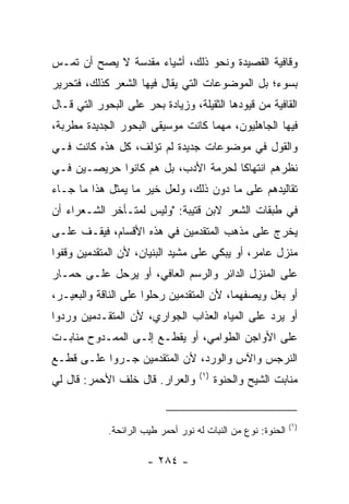 ‫ﻭﻗﺎﻓﻴﺔ ﺍﻟﻘﺼﻴﺩﺓ ﻭﻨﺤﻭ ﺫﻟﻙ، ﺃﺸﻴﺎﺀ ﻤﻘﺩﺴﺔ ﻻ ﻴﺼﺢ ﺃﻥ ﺘﻤـﺱ‬
‫ﺒﺴﻭﺀ؛ ﺒل ﺍﻟﻤﻭﻀﻭﻋﺎﺕ ﺍﻟﺘﻲ ﻴﻘﺎل ﻓﻴﻬﺎ ﺍﻟﺸﻌﺭ ﻜﺫﻟﻙ، ﻓﺘﺤﺭﻴﺭ‬
‫ﺍﻟﻘﺎﻓﻴﺔ ﻤﻥ ﻗﻴﻭﺩﻫﺎ ﺍﻟﺜﻘﻴﻠﺔ، ﻭﺯﻴﺎﺩﺓ ﺒﺤﺭ ﻋﻠﻰ ﺍﻟﺒﺤﻭﺭ ﺍﻟﺘﻲ ﻗـﺎل‬
‫ﻓﻴﻬﺎ ﺍﻟﺠﺎﻫﻠﻴﻭﻥ، ﻤﻬﻤﺎ ﻜﺎﻨﺕ ﻤﻭﺴﻴﻘﻰ ﺍﻟﺒﺤﻭﺭ ﺍﻟﺠﺩﻴﺩﺓ ﻤﻁﺭﺒﺔ،‬
‫ﻭﺍﻟﻘﻭل ﻓﻲ ﻤﻭﻀﻭﻋﺎﺕ ﺠﺩﻴﺩﺓ ﻟﻡ ﺘﺅﻟﻑ، ﻜل ﻫﺫﻩ ﻜﺎﻨﺕ ﻓـﻲ‬
                    ‫ﹸ‬
‫ﻨﻅﺭﻫﻡ ﺍﻨﺘﻬﺎﻜﺎ ﻟﺤﺭﻤﺔ ﺍﻷﺩﺏ، ﺒل ﻫﻡ ﻜﺎﻨﻭﺍ ﺤﺭﻴﺼـﻴﻥ ﻓـﻲ‬
                                     ‫ﹰ‬
‫ﺘﻘﺎﻟﻴﺩﻫﻡ ﻋﻠﻰ ﻤﺎ ﺩﻭﻥ ﺫﻟﻙ، ﻭﻟﻌل ﺨﻴﺭ ﻤﺎ ﻴﻤﺜل ﻫﺫﺍ ﻤﺎ ﺠـﺎﺀ‬
‫ﻓﻲ ﻁﺒﻘﺎﺕ ﺍﻟﺸﻌﺭ ﻻﺒﻥ ﻗﺘﻴﺒﺔ: "ﻭﻟﻴﺱ ﻟﻤﺘـﺄﺨﺭ ﺍﻟﺸـﻌﺭﺍﺀ ﺃﻥ‬
‫ﻴﺨﺭﺝ ﻋﻠﻰ ﻤﺫﻫﺏ ﺍﻟﻤﺘﻘﺩﻤﻴﻥ ﻓﻲ ﻫﺫﻩ ﺍﻷﻗﺴﺎﻡ، ﻓﻴﻘـﻑ ﻋﻠـﻰ‬
‫ﻤﻨﺯل ﻋﺎﻤﺭ، ﺃﻭ ﻴﺒﻜﻲ ﻋﻠﻰ ﻤﺸﻴﺩ ﺍﻟﺒﻨﻴﺎﻥ، ﻷﻥ ﺍﻟﻤﺘﻘﺩﻤﻴﻥ ﻭﻗﻔﻭﺍ‬
‫ﻋﻠﻰ ﺍﻟﻤﻨﺯل ﺍﻟﺩﺍﺌﺭ ﻭﺍﻟﺭﺴﻡ ﺍﻟﻌﺎﻓﻲ، ﺃﻭ ﻴﺭﺤل ﻋﻠـﻰ ﺤﻤـﺎﺭ‬
‫ﺃﻭ ﺒﻐل ﻭﻴﺼﻔﻬﻤﺎ، ﻷﻥ ﺍﻟﻤﺘﻘﺩﻤﻴﻥ ﺭﺤﻠﻭﺍ ﻋﻠﻰ ﺍﻟﻨﺎﻗﺔ ﻭﺍﻟﺒﻌﻴـﺭ،‬
‫ﺃﻭ ﻴﺭﺩ ﻋﻠﻰ ﺍﻟﻤﻴﺎﻩ ﺍﻟﻌﺫﺍﺏ ﺍﻟﺠﻭﺍﺭﻱ، ﻷﻥ ﺍﻟﻤﺘﻘـﺩﻤﻴﻥ ﻭﺭﺩﻭﺍ‬
‫ﻋﻠﻰ ﺍﻷﻭﺍﺠﻥ ﺍﻟﻁﻭﺍﻤﻲ، ﺃﻭ ﻴﻘﻁـﻊ ﺇﻟـﻰ ﺍﻟﻤﻤـﺩﻭﺡ ﻤﻨﺎﺒـﺕ‬
‫ﺍﻟﻨﺭﺠﺱ ﻭﺍﻵﺱ ﻭﺍﻟﻭﺭﺩ، ﻷﻥ ﺍﻟﻤﺘﻘﺩﻤﻴﻥ ﺠـﺭﻭﺍ ﻋﻠـﻰ ﻗﻁـﻊ‬
                                    ‫)١(‬
‫ﻭﺍﻟﻌﺭﺍﺭ. ﻗﺎل ﺨﻠﻑ ﺍﻷﺤﻤﺭ: ﻗﺎل ﻟﻲ‬            ‫ﻤﻨﺎﺒﺕ ﺍﻟﺸﻴﺢ ﻭﺍﻟﺤﻨﻭﺓ‬


                                                              ‫)١(‬
             ‫ﺍﻟﺤﻨﻭﺓ: ﻨﻭﻉ ﻤﻥ ﺍﻟﻨﺒﺎﺕ ﻟﻪ ﻨﻭﺭ ﺃﺤﻤﺭ ﻁﻴﺏ ﺍﻟﺭﺍﺌﺤﺔ.‬

                       ‫- ٤٨٢ -‬
 