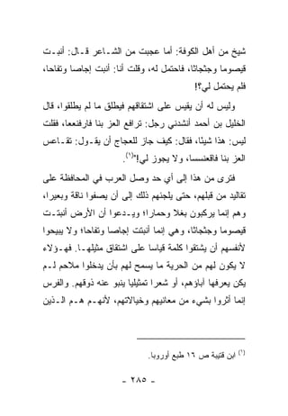 ‫ﺸﻴﺦ ﻤﻥ ﺃﻫل ﺍﻟﻜﻭﻓﺔ: ﺃﻤﺎ ﻋﺠﺒﺕ ﻤﻥ ﺍﻟﺸـﺎﻋﺭ ﻗـﺎل: ﺃﻨﺒـﺕ‬
‫ﻗﻴﺼﻭﻤﺎ ﻭﺠﺜﺠﺎﺜﺎ، ﻓﺎﺤﺘﻤل ﻟﻪ، ﻭﻗﻠﺕ ﺃﻨﺎ: ﺃﻨﺒﺕ ﺇﺠﺎﺼﺎ ﻭﺘﻔﺎﺤﺎ،‬
  ‫‪‬‬      ‫‪‬‬                                ‫ﹰ‬       ‫‪‬‬
                                           ‫ﻓﻠﻡ ﻴﺤﺘﻤل ﻟﻲ؟!‬
‫ﻭﻟﻴﺱ ﻟﻪ ﺃﻥ ﻴﻘﻴﺱ ﻋﻠﻰ ﺍﺸﺘﻘﺎﻗﻬﻡ ﻓﻴﻁﻠﻕ ﻤﺎ ﻟﻡ ﻴﻁﻠﻘﻭﺍ، ﻗﺎل‬
‫ﺍﻟﺨﻠﻴل ﺒﻥ ﺃﺤﻤﺩ ﺃﻨﺸﺩﻨﻲ ﺭﺠل: ﹶﺭﺍﻓﻊ ﺍﻟﻌﺯ ﺒﻨﺎ ﻓﺎﺭﻓﻨ ‪ ‬ﺎ، ﻓﻘﻠﺕ‬
‫ﹶ ﹾﻌﻌ ﹸ ﹾ ﹸ‬          ‫‪‬‬        ‫ﺘ‬
‫ﻟﻴﺱ: ﻫﺫﺍ ﺸﻴﺌﺎ، ﻓﻘﺎل: ﻜﻴﻑ ﺠﺎﺯ ﻟﻠﻌﺠﺎﺝ ﺃﻥ ﻴﻘـﻭل: ﺘﻘـﺎﻋﺱ‬
                                        ‫ً‬
                      ‫ﺍﻟﻌﺯ ﺒﻨﺎ ﻓﺎﻗﻌﻨﺴﺴﺎ، ﻭﻻ ﻴﺠﻭﺯ ﻟﻲ!")١(.‬
‫ﻓﺘﺭﻯ ﻤﻥ ﻫﺫﺍ ﺇﻟﻰ ﺃﻱ ﺤﺩ ﻭﺼل ﺍﻟﻌﺭﺏ ﻓﻲ ﺍﻟﻤﺤﺎﻓﻅﺔ ﻋﻠﻰ‬
‫ﺘﻘﺎﻟﻴﺩ ﻤﻥ ﻗﺒﻠﻬﻡ، ﺤﺘﻰ ﻴﻠﺠﺌﻬﻡ ﺫﻟﻙ ﺇﻟﻰ ﺃﻥ ﻴﺼﻔﻭﺍ ﻨﺎﻗﺔ ﻭﺒﻌﻴﺭﺍ،‬
  ‫‪‬‬
‫ﻭﻫﻡ ﺇﻨﻤﺎ ﻴﺭﻜﺒﻭﻥ ﺒﻐﻼ ﻭﺤﻤﺎﺭﺍ؛ ﻭﻴـﺩﻋﻭﺍ ﺃﻥ ﺍﻷﺭﺽ ﺃﻨﺒﺘـﺕ‬
                         ‫‪‬‬     ‫ﹰ‬
‫ﻗﻴﺼﻭﻤﺎ ﻭﺠﺜﺠﺎﺜﺎ، ﻭﻫﻲ ﺇﻨﻤﺎ ﺃﻨﺒﺘﺕ ﺇﺠﺎﺼﺎ ﻭﺘﻔﺎﺤﺎ؛ ﻭﻻ ﻴﺒﻴﺤﻭﺍ‬
            ‫‪‬‬      ‫‪‬‬                     ‫ﹰ‬       ‫‪‬‬
‫ﻷﻨﻔﺴﻬﻡ ﺃﻥ ﻴﺸﺘﻘﻭﺍ ﻜﻠﻤﺔ ﻗﻴﺎﺴﺎ ﻋﻠﻰ ﺍﺸﺘﻘﺎﻕ ﻤﺜﻴﻠﻬـﺎ. ﻓﻬـﺅﻻﺀ‬
                            ‫‪‬‬
‫ﻻ ﻴﻜﻭﻥ ﻟﻬﻡ ﻤﻥ ﺍﻟﺤﺭﻴﺔ ﻤﺎ ﻴﺴﻤﺢ ﻟﻬﻡ ﺒﺄﻥ ﻴﺩﺨﻠﻭﺍ ﻤﻼﺤﻡ ﻟـﻡ‬
‫ﻴﻜﻥ ﻴﻌﺭﻓﻬﺎ ﺁﺒﺎﺅﻫﻡ، ﺃﻭ ﺸﻌﺭﺍ ﺘﻤﺜﻴﻠﻴﺎ ﻴﻨﺒﻭ ﻋﻨﻪ ﺫﻭﻗﻬﻡ. ﻭﺍﻟﻔﺭﺱ‬
                        ‫‪‬‬       ‫‪‬‬
‫ﺇﻨﻤﺎ ﺃﺜﺭﻭﺍ ﺒﺸﻲﺀ ﻤﻥ ﻤﻌﺎﻨﻴﻬﻡ ﻭﺨﻴﺎﻻﺘﻬﻡ، ﻷﻨﻬـﻡ ﻫـﻡ ﺍﻟـﺫﻴﻥ‬



                                                           ‫)١(‬
                              ‫ﺍﺒﻥ ﻗﺘﻴﺒﺔ ﺹ ٦١ ﻁﺒﻊ ﺃﻭﺭﻭﺒﺎ.‬

                      ‫- ٥٨٢ -‬
 