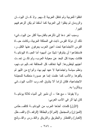 ‫ﺍﻨﺘﻘﻠﻭﺍ ﻟﻠﻌﺭﺒﻴﺔ ﻭﻟﻡ ﺘﻨﺘﻘل ﺍﻟﻌﺭﺒﻴﺔ ﺇﻟـﻴﻬﻡ. ﻭﺇﺫ ﻜـﺎﻥ ﺍﻟﻴﻭﻨـﺎﻥ‬
‫ﻭﺍﻟﺭﻭﻤﺎﻥ ﻟﻡ ﻴﻨﻘﻠﻭﺍ ﺇﻟﻰ ﺍﻟﻌﺭﺒﻴﺔ ﻜﻤﺎ ﺃﺴﻠﻔﻨﺎ ﻟﻡ ﻴﻜﻥ ﺃﺜﺭﻫﻡ ﻓﻴﻬﻡ‬
                                                     ‫ﻜﺒﻴﺭﺍ.‬
                                                       ‫‪‬‬
‫ﻭﺴﺒﺏ ﺁﺨﺭ ﺩﻋﺎ ﺇﻟﻰ ﺘﺄﺜﺭﻫﻡ ﺒﺎﻟﻔﺎﺭﺴﻴﺔ ﺃﻜﺜﺭ ﻤﻥ ﺍﻟﻴﻭﻨـﺎﻨﻲ؛‬
‫ﺫﻟﻙ ﺃﻥ ﺩﻭﻟﺔ ﺍﻟﻔﺭﺱ ﺫﺍﺒﺕ ﻓﻲ ﺍﻟﻤﻤﻠﻜﺔ ﺍﻟﻌﺭﺒﻴﺔ، ﻭﻜﺎﻨﺕ ﺤﻴـﺎﺓ‬
‫ﺍﻟﻔﺭﺱ ﺍﻻﺠﺘﻤﺎﻋﻴﺔ ﺘﺤﺕ ﺃﻋﻴﻥ ﺍﻟﻌﺭﺏ ﻴﻌﺭﻓﻭﻥ ﻋﻨﻬﺎ ﺍﻟﻜﺜﻴـﺭ،‬
‫ﻓﺎﺴﺘﻁﺎﻋﻭﺍ ﺃﻥ ﻴﺘﺫﻭﻗﻭﺍ ﺸﻴﺌﺎ ﻤﻥ ﺃﺩﺒﻬﻡ؛ ﺃﻤﺎ ﺍﻟﺤﻴـﺎﺓ ﺍﻟﻴﻭﻨﺎﻨﻴـﺔ‬
                                  ‫ً‬
‫ﻓﻜﺎﻨﺕ ﺒﻌﻴﺩﺓ ﻜل ﺍﻟﺒﻌﺩ ﻋﻥ ﻤﻌﻴﺸﺔ ﺍﻟﻌﺭﺏ، ﻭﻟﻡ ﺘﻜـﻥ ﺘﺤـﺕ‬
‫ﺃﻋﻴﻨﻬﻡ ﻟﻴﻨﻅﺭﻭﻫﺎ: ﺁﻟﻬﺔ ﺘﺨﺎﻟﻑ ﻜل ﺍﻟﻤﺨﺎﻟﻔﺔ ﺘﻌـﺎﻟﻴﻡ ﺩﻴـﻨﻬﻡ،‬
                                  ‫ﹲ‬
‫ﻭﻨﻅﻡ ﺴﻴﺎﺴﺔ ﻭﺍﺠﺘﻤﺎﻋﻴﺔ ﻻ ﻋﻬﺩ ﻟﻬﻡ ﺒﻬﺎ، ﻭﺃﻨﻭﺍﻉ ﻤﻥ ﺍﻟﻠﻬﻭ ﻟﻡ‬
‫ﻴﺄﻟﻔﻭﻫﺎ. ﻭﺍﻷﺩﺏ ﻜﻤﺎ ﻋﻠﻤﺕ ﺇﻨﻤﺎ ﻫﻭ ﺼﻭﺭﺓ ﻤﻨﻌﻜﺴﺔ ﻟﻠﻤﻌﻴﺸﺔ‬
‫ﺍﻻﺠﺘﻤﺎﻋﻴﺔ، ﻓﻜﺎﻥ ﻟﺯﺍﻤﺎ ﺃﻻ ﻴﺘﺫﻭﻕ ﺍﻟﻌـﺭﺏ ﺍﻷﺩﺏ ﺍﻟﻴﻭﻨـﺎﻨﻲ‬
                                ‫‪‬‬
                                               ‫ﻭﻴﺘﺄﺜﺭﻭﺍ ﺒﻪ.‬
‫ﻭﻻ ﻴﻔﻭﺘﻨﺎ – ﻤﻊ ﻫﺫﺍ – ﺃﻥ ﻨﺸﻴﺭ ﺇﻟﻰ ﺃﺸﻴﺎﺀ ﺜﻼﺜﺔ ﻴﻭﻨﺎﻨﻴـﺔ‬
                             ‫ﻜﺎﻥ ﻟﻬﺎ ﺃﺜﺭ ﻓﻲ ﺍﻷﺩﺏ ﺍﻟﻌﺭﺒﻲ:‬
‫)ﺍﻷﻭل( ﻜﻠﻤﺎﺕ ﺃﺨﺫﻫﺎ ﺍﻟﻌﺭﺏ ﻤﻥ ﺍﻟﻴﻭﻨﺎﻨﻴـﺔ ﻜﺎﻟﻘﺴـﻁﺎﺱ‬
‫)ﺍﻟﻤﻴﺯﺍﻥ( ﻭﺍﻟﺴﺠﻨﺠل )ﺍﻟﻤﺭﺃﺓ( ﻭﺍﻟﺒﻁﺎﻗﺔ )ﺍﻟﺭﻗﻌـﺔ( ﻭﺍﻟﻘﺴـﻁل‬
‫)ﺍﻟﻐﺒﺎﺭ( ﻭﺍﻟﻘﻨﻁﺎﺭ ﻭﺍﻟﺒﻁﺭﻴﻕ ﻭﺍﻟﺘﺭﻴﺎﻕ ﻭﺍﻟﻨﻘـﺭﺱ ﻭﺍﻟﻘـﻭﻟﻨﺞ‬

                      ‫- ٦٨٢ -‬
 