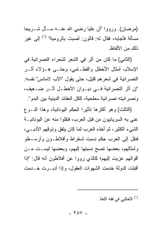 ‫)ﻤﺭﻀﺎﻥ(. ﻭﺭﻭﻭﺍ "ﺃﻥ ﻋﻠﻴﺎ ﺭﻀﻲ ﺍﷲ ﻋﻨـﻪ ﺴـﺄل ﺸـﺭﻴﺤﺎ‬
 ‫‪‬‬                       ‫‪‬‬
          ‫)١(‬
‫ﺇﻟﻰ ﻏﻴﺭ‬         ‫ﻤﺴﺄﻟﺔ ﻓﺄﺠﺎﺒﻪ، ﻓﻘﺎل ﻟﻪ: ﻗﺎﻟﻭﻥ: ﺃﺼﺒﺕ ﺒﺎﻟﺭﻭﻤﻴﺔ"‬
                          ‫ﹶ‬
                                              ‫ﺫﻟﻙ ﻤﻥ ﺍﻷﻟﻔﺎﻅ.‬
‫)ﺍﻟﺜﺎﻨﻲ( ﻤﺎ ﻜﺎﻥ ﻤﻥ ﺃﺜﺭ ﻓﻲ ﺍﻟﺸﻌﺭ ﻟﺸﻌﺭﺍﺀ ﺍﻟﻨﺼﺭﺍﻨﻴﺔ ﻓﻲ‬
‫ﺍﻹﺴﻼﻡ، ﺃﻤﺜﺎل ﺍﻷﺨﻁل ﻭﺍﻟﻘﻁـﺎﻤﻲ، ﻭﺤﺘـﻰ ﻫـﺅﻻﺀ ﺃﺜـﺭ‬
‫ﺍﻟﻨﺼﺭﺍﻨﻴﺔ ﻓﻲ ﺸﻌﺭﻫﻡ ﻗﻠﻴل، ﺤﺘﻰ ﻴﻘﻭل "ﺍﻷﺏ ﻻﻤﺎﻨﺱ" ﻨﻔﺴﻪ:‬
‫"ﺇﻥ ﺃﺜﺭ ﺍﻟﻨﺼﺭﺍﻨﻴﺔ ﻓـﻲ ﺩﻴـﻭﺍﻥ ﺍﻷﺨﻁـل ﺃﺜـﺭ ﻀـﻌﻴﻑ،‬
 ‫ﻭﻨﺼﺭﺍﻨﻴﺘﻪ ﻨﺼﺭﺍﻨﻴﺔ ﺴﻁﺤﻴﺔ، ﻜﻜل ﺍﻟﻌﻘﺎﺌﺩ ﺍﻟﺩﻴﻨﻴﺔ ﺒﻴﻥ ﺍﻟﺒﺩﻭ".‬
‫)ﺍﻟﺜﺎﻟﺙ( ﻭﻫﻭ ﺃﻜﺜﺭﻫﺎ ﺘﺄﺜﻴﺭﺍ ﺍﻟﺤﻜﻡ ﺍﻟﻴﻭﻨﺎﻨﻴﺔ، ﻭﻫﺫﺍ ﺍﻟﻨـﻭﻉ‬
                         ‫‪ِ ‬‬
‫ﻋﻨﻲ ﺒﻪ ﺍﻟﺴﺭﻴﺎﻨﻴﻭﻥ ﻤﻥ ﻗﺒل ﺍﻟﻌﺭﺏ، ﻓﻨﻘﻠﻭﺍ ﻤﻨﻪ ﻋﻥ ﺍﻟﻴﻭﻨﺎﻨﻴـﺔ‬
‫ﺍﻟﺸﻲﺀ ﺍﻟﻜﺜﻴﺭ، ﺜﻡ ﺃﺨﺫﻩ ﺍﻟﻌﺭﺏ ﻟﻤﺎ ﻜﺎﻥ ﻴﺘﻔﻕ ﻭﺫﻭﻗﻬﻡ ﺍﻷﺩﺒـﻲ،‬
‫ﻓﻨﻘل ﺇﻟﻰ ﺍﻟﻌﺭﺏ ﺤﻜﻡ ﻨﺴﺒﺕ ﻟﺴﻘﺭﺍﻁ ﻭﺃﻓﻼﻁـﻭﻥ ﻭﺃﺭﺴـﻁﻭ‬
                               ‫ِ‬
‫ﻭﺃﻤﺜﺎﻟﻬﻡ، ﺒﻌﻀﻬﺎ ﺘﺼﺢ ﻨﺴﺒﺘﻬﺎ ﺇﻟﻴﻬﻡ، ﻭﺒﻌﻀﻬﺎ ﻟﻴﺴـﺕ ﻤـﻥ‬
‫ﺃﻗﻭﺍﻟﻬﻡ ﻋﺯﻴﺕ ﺇﻟﻴﻬﻡ؛ ﻜﺎﻟﺫﻱ ﺭﻭﻭﺍ ﻋﻥ ﺃﻓﻼﻁﻭﻥ ﺃﻨﻪ ﻗﺎل: "ﺇﺫﺍ‬
‫ﺃﻗﺒﻠﺕ ﺍﻟﺩﻭﻟﺔ ﺨﺩﻤﺕ ﺍﻟﺸﻬﻭﺍﺕ ﺍﻟﻌﻘﻭل، ﻭﺇﺫﺍ ﺃﺩﺒـﺭﺕ ﺨـﺩﻤﺕ‬
                          ‫ﹸ‬



                                                                 ‫)١(‬
                                        ‫ﺍﻟﺜﻌﺎﻟﺒﻲ ﻓﻲ ﻓﻘﻪ ﺍﻟﻠﻐﺔ.‬

                         ‫- ٧٨٢ -‬
 