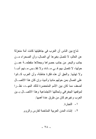 ‫ﺸﺎﻉ ﺒﻴﻥ ﺍﻟﻨﺎﺱ ﺃﻥ ﺍﻟﻌﺭﺏ ﻓﻲ ﺠﺎﻫﻠﻴﺘﻬﺎ ﻜﺎﻨﺕ ﺃﻤﺔ ﻤﻨﻌﺯﻟﺔ‬
‫ﻋﻥ ﺍﻟﻌﺎﻟﻡ، ﻻ ﺘﺘﺼل ﺒﻐﻴﺭﻫﺎ ﺃﻱ ﺍﺘﺼﺎل، ﻭﺃﻥ ﺍﻟﺼﺤﺭﺍﺀ ﻤـﻥ‬
‫ﺠﺎﻨﺏ ﻭﺍﻟﺒﺤﺭ ﻤﻥ ﺠﺎﻨﺏ ﺤﺼﺭﺍﻫﺎ ﻭﺠﻌﻼﻫﺎ ﻤﻨﻘﻁﻌـﺔ ﻋﻤـﻥ‬
‫ﺤﻭﻟﻬﺎ، ﻻ ﺘﺘﺼل ﺒﻬﻡ ﻓـﻲ ﻤـﺎﺩﺓ، ﻭﻻ ﺘﻘﺘـﺒﺱ ﻤـﻨﻬﻡ ﺃﺩ ‪‬ـﺎ‬
  ‫ﺒ‬
‫ﻭﻻ ﺘﻬﺫﻴﺒﺎ. ﻭﺍﻟﺤﻕ ﺃﻥ ﻫﺫﻩ ﻓﻜﺭﺓ ﺨﺎﻁﺌﺔ، ﻭﺃﻥ ﺍﻟﻌﺭﺏ ﻜـﺎﻨﻭﺍ‬
                                            ‫‪‬‬
‫ﻋﻠﻰ ﺍﺘﺼﺎل ﺒﻤﻥ ﺤﻭﻟﻬﻡ ﻤﺎﺩﻴﺎ ﻭﺃﺩﺒﻴﺎ، ﻭﺇﻥ ﻜﺎﻥ ﻫﺫﺍ ﺍﻻﺘﺼـﺎل‬
                      ‫‪‬‬      ‫‪‬‬
‫ﺃﻀﻌﻑ ﻤﻤﺎ ﻜﺎﻥ ﺒﻴﻥ ﺍﻷﻤﻡ ﺍﻟﻤﺘﺤﻀﺭﺓ ﻟﺫﻟﻙ ﺍﻟﻌﻬـﺩ، ﻨﻅـﺭﺍ‬
 ‫‪‬‬
‫ﻟﻤﻭﻗﻌﻬﺎ ﺍﻟﺠﻐﺭﺍﻓﻲ ﻭﻟﺤﺎﻟﺘﻬﺎ ﺍﻻﺠﺘﻤﺎﻋﻴﺔ ﻭﻫﺫﺍ ﺍﻻﺘﺼـﺎل ﺒـﻴﻥ‬
                ‫ﺍﻟﻌﺭﺏ ﻭﻏﻴﺭﻫﻡ ﻜﺎﻥ ﻤﻥ ﻁﺭﻕ ﻋﺩﺓ ﺃﻫﻤﻬﺎ:‬
                                      ‫١- ﺍﻟﺘﺠﺎﺭﺓ.‬
      ‫٢- ﺇﻨﺸﺎﺀ ﺍﻟﻤﺩﻥ ﺍﻟﻌﺭﺒﻴﺔ ﺍﻟﻤﺘﺎﺨﻤﺔ ﻟﻔﺎﺭﺱ ﻭﺍﻟﺭﻭﻡ.‬



                     ‫- ٨٢ -‬
 