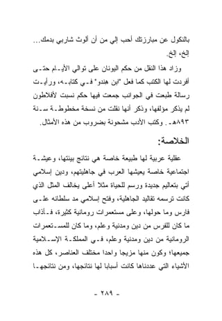 ‫ﺒﺎﻟﻨﻜﻭل ﻋﻥ ﻤﺒﺎﺭﺯﺘﻙ ﺃﺤﺏ ﺇﻟﻲ ﻤﻥ ﺃﻥ ﺃﻟﻭﺙ ﺸﺎﺭﺒﻲ ﺒﺩﻤﻙ...‬
               ‫‪‬‬         ‫‪‬‬
                                                ‫ﺇﻟﺦ، ﺇﻟﺦ.‬
‫ﻭﺯﺍﺩ ﻫﺫﺍ ﺍﻟﻨﻘل ﻤﻥ ﺤﻜﻡ ﺍﻟﻴﻭﻨﺎﻥ ﻋﻠﻰ ﺘﻭﺍﻟﻲ ﺍﻷﻴـﺎﻡ ﺤﺘـﻰ‬
‫ﺃﻓﺭﺩﺕ ﻟﻬﺎ ﺍﻟﻜﺘﺏ ﻜﻤﺎ ﻓﻌل "ﺍﺒﻥ ﻫﻨﺩﻭ" ﻓـﻲ ﻜﺘﺎﺒـﻪ، ﻭﺭﺃﻴـﺕ‬
                     ‫ِﹾ ‪‬‬
‫ﺭﺴﺎﻟﺔ ﻁﺒﻌﺕ ﻓﻲ ﺍﻟﺠﻭﺍﻨﺏ ﺠﻤﻌﺕ ﻓﻴﻬﺎ ﺤﻜﻡ ﻨﺴﺒﺕ ﻷﻓﻼﻁﻭﻥ‬
‫ﻟﻡ ﻴﺫﻜﺭ ﻤﺅﻟﻔﻬﺎ، ﻭﺫﻜﺭ ﺃﻨﻬﺎ ﻨﻘﻠﺕ ﻤﻥ ﻨﺴﺨﺔ ﻤﺨﻁﻭﻁـﺔ ﺴـﻨﺔ‬
  ‫٣٩٨ﻫـ. ﻭﻜﺘﺏ ﺍﻷﺩﺏ ﻤﺸﺤﻭﻨﺔ ﺒﻀﺭﻭﺏ ﻤﻥ ﻫﺫﻩ ﺍﻷﻤﺜﺎل.‬

                                             ‫ﺍﻟﺨﻼﺼﺔ:‬
‫ﻋﻘﻠﻴﺔ ﻋﺭﺒﻴﺔ ﻟﻬﺎ ﻁﺒﻴﻌﺔ ﺨﺎﺼﺔ ﻫﻲ ﻨﺘﺎﺌﺞ ﺒﻴﺌﺘﻬﺎ، ﻭﻋﻴﺸـﺔ‬
‫ﺍﺠﺘﻤﺎﻋﻴﺔ ﺨﺎﺼﺔ ﻴﻌﻴﺸﻬﺎ ﺍﻟﻌﺭﺏ ﻓﻲ ﺠﺎﻫﻠﻴﺘﻬﻡ، ﻭﺩﻴﻥ ﺇﺴﻼﻤﻲ‬
‫ﺃﺘﻲ ﺒﺘﻌﺎﻟﻴﻡ ﺠﺩﻴﺩﺓ ﻭﺭﺴﻡ ﻟﻠﺤﻴﺎﺓ ﻤﺜﻼ ﺃﻋﻠﻰ ﻴﺨﺎﻟﻑ ﺍﻟﻤﺜل ﺍﻟﺫﻱ‬
                      ‫ﹰ‬
‫ﻜﺎﻨﺕ ﺘﺭﺴﻤﻪ ﺘﻘﺎﻟﻴﺩ ﺍﻟﺠﺎﻫﻠﻴﺔ، ﻭﻓﺘﺢ ﺇﺴﻼﻤﻲ ﻤﺩ ‪‬ﻠﻁﺎﻨﻪ ﻋﻠـﻰ‬
          ‫ﺴ‬
‫ﻓﺎﺭﺱ ﻭﻤﺎ ﺤﻭﻟﻬﺎ، ﻭﻋﻠﻰ ﻤﺴﺘﻌﻤﺭﺍﺕ ﺭﻭﻤﺎﻨﻴﺔ ﻜﺜﻴﺭﺓ، ﻓـﺄﺫﺍﺏ‬
‫ﻤﺎ ﻜﺎﻥ ﻟﻠﻔﺭﺱ ﻤﻥ ﺩﻴﻥ ﻭﻤﺩﻨﻴﺔ ﻭﻋﻠﻡ، ﻭﻤﺎ ﻜﺎﻥ ﻟﻠﻤﺴـﺘﻌﻤﺭﺍﺕ‬
‫ﺍﻟﺭﻭﻤﺎﻨﻴﺔ ﻤﻥ ﺩﻴﻥ ﻭﻤﺩﻨﻴﺔ ﻭﻋﻠﻡ، ﻓـﻲ ﺍﻟﻤﻤﻠﻜـﺔ ﺍﻹﺴـﻼﻤﻴﺔ‬
‫ﺠﻤﻴﻌﻬﺎ؛ ﻭﻜﻭﻥ ﻤﻨﻬﺎ ﻤﺯﻴﺠﺎ ﻭﺍﺤﺩﺍ ﻤﺨﺘﻠﻑ ﺍﻟﻌﻨﺎﺼﺭ، ﻜل ﻫﺫﻩ‬
                       ‫‪‬‬     ‫‪‬‬
‫ﺍﻷﺸﻴﺎﺀ ﺍﻟﺘﻲ ﻋﺩﺩﻨﺎﻫﺎ ﻜﺎﻨﺕ ﺃﺴﺒﺎﺒﺎ ﻟﻬﺎ ﻨﺘﺎﺌﺠﻬﺎ، ﻭﻤﻥ ﻨﺘﺎﺌﺠﻬـﺎ‬
                           ‫‪‬‬


                      ‫- ٩٨٢ -‬
 