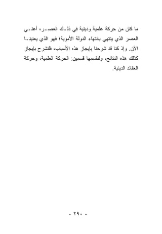 ‫ﻤﺎ ﻜﺎﻥ ﻤﻥ ﺤﺭﻜﺔ ﻋﻠﻤﻴﺔ ﻭﺩﻴﻨﻴﺔ ﻓﻲ ﺫﻟـﻙ ﺍﻟﻌﺼـﺭ، ﺃﻋﻨـﻲ‬
‫ﺍﻟﻌﺼﺭ ﺍﻟﺫﻱ ﻴﻨﺘﻬﻲ ﺒﺎﻨﺘﻬﺎﺀ ﺍﻟﺩﻭﻟﺔ ﺍﻷﻤﻭﻴﺔ؛ ﻓﻬﻭ ﺍﻟﺫﻱ ﻴﻌﻨﻴﻨـﺎ‬
‫ﺍﻵﻥ. ﻭﺇﺫ ﻜﻨﺎ ﻗﺩ ﺸﺭﺤﻨﺎ ﺒﺈﻴﺠﺎﺯ ﻫﺫﻩ ﺍﻷﺴﺒﺎﺏ، ﻓﻠﻨﺸﺭﺡ ﺒﺈﻴﺠﺎﺯ‬
‫ﻜﺫﻟﻙ ﻫﺫﻩ ﺍﻟﻨﺘﺎﺌﺞ، ﻭﻟﻨﻘﺴﻤﻬﺎ ﻗﺴﻤﻴﻥ: ﺍﻟﺤﺭﻜﺔ ﺍﻟﻌﻠﻤﻴﺔ، ﻭﺤﺭﻜﺔ‬
                                           ‫ﺍﻟﻌﻘﺎﺌﺩ ﺍﻟﺩﻴﻨﻴﺔ.‬




                     ‫- ٠٩٢ -‬
 