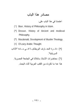 ‫ﻤﺼﺎﺩﺭ ﻫﺫﺍ ﺍﻟﺒﺎﺏ‬
                           ‫ﺍﻋﺘﻤﺩﻨﺎ ﻓﻲ ﻫﺫﺍ ﺍﻟﺒﺎﺏ ﻋﻠﻰ:‬
  ‫.‪(١) Boer, History of Philosophy in Islam‬‬
  ‫‪(٢) Dresser, History of Ancient and medieval‬‬
       ‫.‪Philosophy‬‬
  ‫.‪(٣) Macdonald, Development of Muslim Theology‬‬
  ‫.‪(٤) O'Leary Arabic Thought‬‬

‫)٥( ﺩﺍﺌـﺭﺓ ﺍﻟﻤﻌـﺎﺭﻑ ﺍﻟﺒﺭﻴﻁﺎﻨﻴـﺔ ﻓـﻲ ﻤـﺎﺩﺓ "ﺍﻵﺩﺍﺏ‬
          ‫ـ ـ ـ‬                 ‫ـ‬       ‫ـ‬
                                     ‫ﺍﻟﺴﺭﻴﺎﻨﻴﺔ".‬
  ‫)٦( ﻤﺤﺎﻀﺭﺍﺕ ﺍﻷﺴﺘﺎﺫ ﺴﺎﻨﺘﻼﻨﺎ ﻓﻲ ﺍﻟﺠﺎﻤﻌﺔ ﺍﻟﻤﺼﺭﻴﺔ.‬
      ‫ﻫﺫﺍ ﻋﺩﺍ ﻤﺎ ﺫﻜﺭﻨﺎﻩ ﻤﻥ ﺍﻟﻜﺘﺏ ﺍﻟﻌﺭﺒﻴﺔ ﺃﺜﻨﺎﺀ ﺍﻟﺒﺤﺙ.‬




                     ‫- ١٩٢ -‬
 