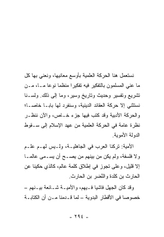 ‫ﻨﺴﺘﻌﻤل ﻫﻨﺎ ﺍﻟﺤﺭﻜﺔ ﺍﻟﻌﻠﻤﻴﺔ ﺒﺄﻭﺴﻊ ﻤﻌﺎﻨﻴﻬﺎ، ﻭﻨﻌﻨﻲ ﺒﻬﺎ ﻜل‬
‫ﻤﺎ ﻋﻨﻲ ﺍﻟﻤﺴﻠﻤﻭﻥ ﺒﺎﻟﺘﻔﻜﻴﺭ ﻓﻴﻪ ﺘﻔﻜﻴﺭﺍ ﻤﻨﻅﻤﺎ ﻨﻭﻋﺎ ﻤـﺎ، ﻤـﻥ‬
          ‫‪‬‬    ‫‪‬‬     ‫‪‬‬
‫ﺘﺸﺭﻴﻊ ﻭﺘﻔﺴﻴﺭ ﻭﺤﺩﻴﺙ ﻭﺘﺎﺭﻴﺦ ﻭﺴﻴﺭ، ﻭﻤﺎ ﺇﻟﻰ ﺫﻟﻙ. ﻭﻟﺴـﻨﺎ‬
‫ﻨﺴﺘﺜﻨﻲ ﺇﻻ ﺤﺭﻜﺔ ﺍﻟﻌﻘﺎﺌﺩ ﺍﻟﺩﻴﻨﻴﺔ، ﻭﺴﻨﻔﺭﺩ ﻟﻬﺎ ﺒﺎ ‪‬ـﺎ ﺨﺎ ‪‬ـﺎ؛‬
   ‫ﺼ‬      ‫ﺒ‬
‫ﻭﺍﻟﺤﺭﻜﺔ ﺍﻷﺩﺒﻴﺔ ﻭﻗﺩ ﻜﺘﺏ ﻓﻴﻬﺎ ﺠﺯﺀ ﺨـﺎﺹ، ﻭﺍﻵﻥ ﻨﻨﻅـﺭ‬
‫ﻨﻅﺭﺓ ﻋﺎﻤﺔ ﻓﻲ ﺍﻟﺤﺭﻜﺔ ﺍﻟﻌﻠﻤﻴﺔ ﻤﻥ ﻋﻬﺩ ﺍﻹﺴﻼﻡ ﺇﻟﻰ ﺴـﻘﻭﻁ‬
                                           ‫ﺍﻟﺩﻭﻟﺔ ﺍﻷﻤﻭﻴﺔ.‬
‫ﺍﻷﻤﻴﺔ: ﺘﺭﻜﻨﺎ ﺍﻟﻌﺭﺏ ﻓﻲ ﺍﻟﺠﺎﻫﻠﻴـﺔ، ﻭﻟـﻴﺱ ﻟﻬـﻡ ﻋﻠـﻡ‬
‫ﻭﻻ ﻓﻠﺴﻔﺔ، ﻭﻟﻡ ﻴﻜﻥ ﻤﻥ ﺒﻴﻨﻬﻡ ﻤﻥ ﻴﺼـﺢ ﺃﻥ ﻴﺴـﻤﻰ ﻋﺎﻟ ‪‬ـﺎ‬
  ‫ﻤ‬
‫ﺇﻻ ﻗﻠﻴل، ﻭﻋﻠﻰ ﺘﺠﻭﺯ ﻓﻲ ﺇﻁﻼﻕ ﻜﻠﻤﺔ ﻋﺎﻟﻡ، ﻜﺎﻟﺫﻱ ﺤﻜﻴﻨﺎ ﻋﻥ‬
                     ‫ﺍﻟﺤﺎﺭﺙ ﺒﻥ ﻜﻠ ‪‬ﺓ ﻭﺍﻟ ﱠﻀﺭ ﺒﻥ ﺍﻟﺤﺎﺭﺙ.‬
                                  ‫ﹶ ﹶﺩ ﻨ‬
‫ﻭﻗﺩ ﻜﺎﻥ ﺍﻟﺠﻬل ﻓﺎﺸﻴﺎ ﻓـﻴﻬﻡ، ﻭﺍﻷﻤ ‪‬ـﺔ ﺸـﺎﺌﻌﺔ ﺒﻴـﻨﻬﻡ –‬
                  ‫ﻴ‬              ‫‪‬‬
‫ﺨﺼﻭﺼﺎ ﻓﻲ ﺍﻷﻗﻁﺎﺭ ﺍﻟﺒﺩﻭﻴﺔ – ﻟﻤﺎ ﻗـﺩﻤﻨﺎ ﻤـﻥ ﺃﻥ ﺍﻟﻜﺘﺎﺒـﺔ‬
                                                ‫‪‬‬


                      ‫- ٤٩٢ -‬
 