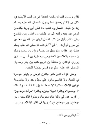 ‫ﻓﻜﺎﻥ ﺃﻭل ﻤﻥ ﻜﺘﺏ ﻟﻪ ﻤﻘﺩﻤﻪ ﺍﻟﻤﺩﻴﻨﺔ ﺃﺒﻲ ﺒﻥ ﻜﻌﺏ ﺍﻷﻨﺼﺎﺭﻱ،‬
                ‫‪‬‬
‫ﻓﻜﺎﻥ ﺃﺒﻲ ﺇﺫﺍ ﻟﻡ ﻴﺤﻀﺭ ﺩﻋﺎ ﺭﺴﻭل ﺍﷲ ﺼﻠﻰ ﺍﷲ ﻋﻠﻴﻪ ﻭﺴـﻠﻡ‬
                                          ‫‪‬‬
‫ﺯﻴﺩ ﺒﻥ ﺜﺎﺒﺕ ﺍﻷﻨﺼﺎﺭﻱ، ﻓﻜﺘﺏ ﻟﻪ؛ ﻓﻜﺎﻥ ﺃﺒﻲ ﻭﺯﻴﺩ ﻴﻜﺘﺒـﺎﻥ‬
             ‫‪‬‬
‫ﺍﻟﻭﺤﻲ ﺒﻴﻥ ﻴﺩﻴﻪ ﻭﻜﺘﺒﻪ ﺇﻟﻰ ﻤﻥ ﻴﻜﺎﺘﺏ ﻤﻥ ﺍﻟﻨﺎﺱ ﻭﻤﻥ ﻴﻘﻁـﻊ‬
‫ﻭﻏﻴﺭ ﺫﻟﻙ. ﻭﺃﻭل ﻤﻥ ﻜﺘﺏ ﻟﻪ ﻤﻥ ﻗﺭﻴﺵ ﻋﺒﺩ ﺍﷲ ﺒﻥ ﺴﻌﺩ ﺒﻥ‬
                             ‫)١(‬
‫ﺜﻡ ﻜﺘﺏ ﻟﻪ ﺼﻠﻰ ﺍﷲ ﻋﻠﻴﻪ ﻭﺴﻠﻡ‬         ‫ﺃﺒﻲ ﺴﺭﺡ ﺜﻡ ﺃﺭﺘﺩ..." ﺇﻟﺦ‬
‫ﻋﺜﻤﺎﻥ ﺒﻥ ﻋﻔﺎﻥ، ﻭﺸﺭﺤﺒﻴل ﺒﻥ ﺤﺴﻨﺔ ﻭﺃﺒﺎﻥ ﺒﻥ ﺴﻌﻴﺩ، ﻭﺨﺎﻟﺩ‬
‫ﺒﻥ ﺴﻌﻴﺩ، ﻭﺍﻟﻌﻼﺀ ﺒﻥ ﺍﻟﺤﻀﺭﻤﻲ، ﻭﻤﻌﺎﻭﻴﺔ ﺒﻥ ﺃﺒـﻲ ﺴـﻔﻴﺎﻥ‬
‫ﻭﻴﺭﻭﻱ ﺍﻟﻭﺍﻗﺩﻱ ﺃﻥ ﺤﻨﻅﻠﺔ ﺒﻥ ﺍﻟﺭﺒﻴﻊ ﻜﺘﺏ ﺒﻴﻥ ﻴﺩﻱ ﺭﺴـﻭل‬
         ‫ﺍﷲ ﺼﻠﻰ ﺍﷲ ﻋﻠﻴﻪ ﻭﺴﻠﻡ ﻤﺭﺓ ﻓﺴﻤﻲ ﺤﻨﻅﻠﺔ ﺍﻟﻜﺎﺘﺏ.‬
‫ﻭﺤﺘﻰ ﻫﺅﻻﺀ ﺍﻟﺫﻴﻥ ﻜﺎﻨﻭﺍ ﻴﻜﺘﺒﻭﻥ ﺍﻟﻭﺤﻲ ﻟﻡ ﻴﻜﻭﻨﻭﺍ ﻤﻬـﺭﺓ‬
‫ﻓﻲ ﺍﻟﻜﺘﺎﺒﺔ، ﻭﻻ ﻜﺘﺎﺒﺘﻬﻡ ﺴﺎﺌﺭﺓ ﻋﻠﻰ ﻨﻤﻁ ﻭﺍﺤﺩ، ﻭﻻ ﺨﺎﻀـﻌﺔ‬
‫ﻟﻘﻭﺍﻨﻴﻥ ﺍﻹﻤﻼﺀ، ﻓﻜﺘﺒﻭﺍ "ﻻ ﺃﺫﺒﺤ ﹼـﻪ" ﺒﺯﻴـﺎﺩﺓ ﺃﻟـﻑ ﻭﻜـﺫﻟﻙ‬
                       ‫ﻨ‬
‫"ﻻ ﺃﻭﻀﻌﻭﺍ"، ﻭﻜﺘﺒﻭﺍ "ﺒﺄﻴﻴﺩ" ﺒﻴﺎﺌﻴﻥ، ﻭﻜﺘﺒﻭﺍ "ﺃﻤﺭﺃﺕ ﻓﺭﻋـﻭﻥ"‬
‫ﻭ "ﻗﺭﺕ ﻋﻴﻥ ﻟﻲ ﻭﻟﻙ" ﺒﺘﺎﺀ ﻤﻔﺘﻭﺤﺔ، ﻭﺤﺫﻓﻭﺍ ﺍﻷﻟﻔـﺎﺕ ﻤـﻥ‬
                                            ‫ﹸ‬
‫ﻤﻭﺍﻀﻊ ﺩﻭﻥ ﻤﻭﺍﻀﻊ ﻤﻊ ﺘﺴﺎﻭﻴﻬﺎ ﻓﻲ ﻨﻅﺭ ﺍﻹﻤﻼﺀ. ﻭﺴـﺒﺏ‬


                                                        ‫)١(‬
                                       ‫ﺍﻟﺒﻼﺫﺭﻱ ﺹ ١٧٤.‬

                     ‫- ٧٩٢ -‬
 