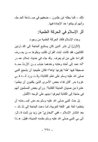 ‫ﺫﻟﻙ – ﻜﻤﺎ ﻴﻌﻠﻠﻪ ﺍﺒﻥ ﺨﻠﺩﻭﻥ – ﻀﻌﻔﻬﻡ ﻓﻲ ﺼـﻨﺎﻋﺔ ﺍﻟﺨـﻁ،‬
                           ‫ﻭﺃﻨﻬﻡ ﻟﻡ ﻴﺒﻠﻐﻭﺍ ﺤﺩ ﺍﻹﺠﺎﺩﺓ ﻓﻴﻬﺎ.‬

                  ‫ﺃﺜﺭ ﺍﻹﺴﻼﻡ ﻓﻲ ﺍﻟﺤﺭﻜﺔ ﺍﻟﻌﻠﻤﻴﺔ:‬
           ‫ﻭﺠﺎﺀ ﺍﻹﺴﻼﻡ ﻓﺄﻓﺎﺩ ﺍﻟﺤﺭﻜﺔ ﺍﻟﻌﻠﻤﻴﺔ ﻤﻥ ﻭﺠﻭﻩ:‬
‫)ﺍﻷﻭل( ﺃﻥ ﻨﺸﺭ ﺍﻟﺩﻴﻥ ﻜﺎﻥ ﻴﺴﺘﺘﺒﻊ ﺍﻟﺤﺎﺠﺔ ﺇﻟﻰ ﺍﻟﻘـﺎﺭﺌﻴﻥ‬
‫ﺍﻟﻜﺎﺘﺒﻴﻥ، ﻓﻘﺩ ﻜﺎﻨﺕ ﺁﻴﺎﺕ ﺍﻟﻘﺭﺁﻥ ﺘﻜﺘﺏ ﻭﻴﺘﻠﻭﻫﺎ ﻤـﻥ ﻴﻌـﺭﻑ‬
‫ﺍﻟﻘﺭﺍﺀﺓ ﻋﻠﻰ ﻤﻥ ﻟﻡ ﻴﻌﺭﻑ. ﻭﻗﺩ ﺠﺎﺀ ﻓﻲ ﺤﺩﻴﺙ ﺇﺴﻼﻡ ﻋﻤـﺭ‬
‫"ﺃﻨﻪ ﻋﻤﺩ ﺇﻟﻰ ﺃﺨﺘﻪ ﻭﺨﺘﻨﻪ ﻭﻋﻨﺩﻫﻤﺎ ﺨ ‪‬ﺎﺏ ﺒـﻥ ﺍﻷﺭﺕ ﻤﻌـﻪ‬
     ‫ﱢ‬          ‫ﺒ‬            ‫ﹶِ‬
‫ﺼﺤﻴﻔﺔ ﻓﻴﻬﺎ "ﻁﻪ" ﻴﻘﺭﺌﻬﺎ ﺇﻴﺎﻫﺎ"؛ ﻓﻜﺎﻥ ﻁﺒﻴﻌﻴﺎ ﺃﻥ ﻴﺸﺠﻊ ﺍﻟﻨﺒﻲ‬
               ‫‪‬‬
‫ﺼﻠﻰ ﺍﷲ ﻋﻠﻴﻪ ﻭﺴﻠﻡ ﻋﻠﻰ ﺘﻌﹼﻡ ﺍﻟﻜﺘﺎﺒﺔ؛ ﻭﻗـﺩ ﻭﺭﺩ ﺃﻨـﻪ ﻓـﻲ‬
                            ‫ﻠ‬
‫ﻏﺯﻭﺓ ﺒﺩﺭ "ﻜﺎﻥ ﻓﺩﺍﺀ ﺒﻌﺽ ﺍﻷﺴﺭﻯ ﺍﻟﺫﻴﻥ ﻴﻜﺘﺒﻭﻥ ﺃﻥ ﻴﻌﹼﻤﻭﺍ‬
   ‫ﻠ‬
‫ﻋﺸﺭﺓ ﻤﻥ ﺼﺒﻴﺎﻥ ﺍﻟﻤﺩﻴﻨﺔ ﺍﻟﻜﺘﺎﺒﺔ". ﻭﺭﺃﻯ ﺒﻌﺽ ﺍﻟﻤﺴﻠﻤﻴﻥ ﺃﻨﻬﻡ‬
      ‫ﻓﻲ ﺤﺎﺠﺔ ﺇﻟﻰ ﺍﻟﻜﺘﺎﺒﺔ ﻟﻴﻌﺭﻓﻭﺍ ﺩﻴﻨﻬﻡ ﻋﻠﻰ ﺍﻟﻭﺠﻪ ﺍﻷﻜﻤل.‬
‫ﺒل ﺤﺙ ﺍﻟﻨﺒﻲ ﺼﻠﻰ ﺍﷲ ﻋﻠﻴﻪ ﻭﺴﻠﻡ ﺒﻌـﺽ ﺃﺼـﺤﺎﺒﻪ ﺃﻥ‬
‫ﻴﺘﻌﻠﻤﻭﺍ ﻟﻐﺔ ﻏﻴﺭ ﺍﻟﻠﻐﺔ ﺍﻟﻌﺭﺒﻴﺔ، ﻟﻤﺎ ﺩﻋﺕ ﺍﻟﺤﺎﺠﺔ ﺇﻟﻰ ﺫﻟـﻙ –‬
‫ﺒﻌﺩ ﺍﻨﺘﺸﺎﺭ ﺍﻹﺴﻼﻡ – ﻓﻔﻲ "ﺍﻟﺒﺨﺎﺭﻱ" ﻋﻥ ﺯﻴﺩ ﺒﻥ ﺜﺎﺒﺕ ﻗـﺎل:‬
‫ﺃﺘﻰ ﺒﻲ ﺍﻟﻨﺒﻲ ﺼﻠﻰ ﺍﷲ ﻋﻠﻴﻪ ﻭﺴﻠﻡ ﻤﻘﺩﻤﻪ ﺍﻟﻤﺩﻴﻨﺔ، ﻓﻘﻴل: ﻫـﺫﺍ‬


                     ‫- ٨٩٢ -‬
 