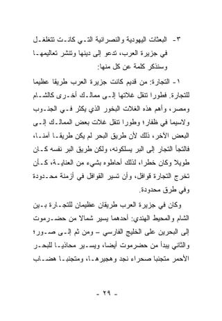 ‫٣- ﺍﻟﺒﻌﺜﺎﺕ ﺍﻟﻴﻬﻭﺩﻴﺔ ﻭﺍﻟﻨﺼﺭﺍﻨﻴﺔ ﺍﻟﺘـﻲ ﻜﺎﻨـﺕ ﺘﺘﻐﻠﻐـل‬
‫ﻓﻲ ﺠﺯﻴﺭﺓ ﺍﻟﻌﺭﺏ، ﺘﺩﻋﻭ ﺇﻟﻰ ﺩﻴﻨﻬﺎ ﻭﺘﻨﺸﺭ ﺘﻌﺎﻟﻴﻤﻬـﺎ‬
                       ‫ﻭﺴﻨﺫﻜﺭ ﻜﻠﻤﺔ ﻋﻥ ﻜل ﻤﻨﻬﺎ:‬
‫١- ﺍﻟﺘﺠﺎﺭﺓ: ﻤﻥ ﻗﺩﻴﻡ ﻜﺎﻨﺕ ﺠﺯﻴﺭﺓ ﺍﻟﻌﺭﺏ ﻁﺭﻴﻘﺎ ﻋﻅﻴﻤﺎ‬
 ‫‪‬‬     ‫ﹰ‬
‫ﻟﻠﺘﺠﺎﺭﺓ. ﻓﻁﻭﺭﺍ ﺘﻨﻘل ﻏﻼﺘﻬﺎ ﺇﻟـﻰ ﻤﻤﺎﻟـﻙ ﺃﺨـﺭﻯ ﻜﺎﻟﺸـﺎﻡ‬
                                      ‫‪‬‬
‫ﻭﻤﺼﺭ، ﻭﺃﻫﻡ ﻫﺫﻩ ﺍﻟﻐﻼﺕ ﺍﻟﺒﺨﻭﺭ ﺍﻟﺫﻱ ﻴﻜﺜﺭ ﻓـﻲ ﺍﻟﺠﻨـﻭﺏ‬
‫ﻭﻻﺴﻴﻤﺎ ﻓﻲ ﻅ ﹶﺎﺭ؛ ﻭﻁﻭﺭﺍ ﺘﻨﻘل ﻏﻼﺕ ﺒﻌﺽ ﺍﻟﻤﻤﺎﻟـﻙ ﺇﻟـﻰ‬
                            ‫‪‬‬       ‫ﹶﻔ‬
‫ﺍﻟﺒﻌﺽ ﺍﻵﺨﺭ، ﺫﻟﻙ ﻷﻥ ﻁﺭﻴﻕ ﺍﻟﺒﺤﺭ ﻟﻡ ﻴﻜﻥ ﻁﺭﻴ ﹰـﺎ ﺁﻤ ﹰـﺎ،‬
   ‫ﻨ‬      ‫ﻘ‬
‫ﻓﺎﻟﺘﺠﺄ ﺍﻟﺘﺠﺎﺭ ﺇﻟﻰ ﺍﻟﺒﺭ ﻴﺴﻠﻜﻭﻨﻪ، ﻭﻟﻜﻥ ﻁﺭﻴﻕ ﺍﻟﺒﺭ ﻨﻔﺴﻪ ﻜـﺎﻥ‬
‫ﻁﻭﻴﻼ ﻭﻜﺎﻥ ﺨﻁﺭﺍ، ﻟﺫﻟﻙ ﺃﺤﺎﻁﻭﻩ ﺒﺸﻲﺀ ﻤﻥ ﺍﻟﻌﻨﺎﻴـﺔ، ﻜـﺄﻥ‬
                                     ‫‪‬‬        ‫ﹰ‬
‫ﺘﺨﺭﺝ ﺍﻟﺘﺠﺎﺭﺓ ﻗﻭﺍﻓل، ﻭﺃﻥ ﺘﺴﻴﺭ ﺍﻟﻘﻭﺍﻓل ﻓﻲ ﺃﺯﻤﻨﺔ ﻤﺤـﺩﻭﺩﺓ‬
                                     ‫ﻭﻓﻲ ﻁﺭﻕ ﻤﺤﺩﻭﺩﺓ.‬
‫ﻭﻜﺎﻥ ﻓﻲ ﺠﺯﻴﺭﺓ ﺍﻟﻌﺭﺏ ﻁﺭﻴﻘﺎﻥ ﻋﻅﻴﻤﺎﻥ ﻟﻠﺘﺠـﺎﺭﺓ ﺒـﻴﻥ‬
‫ﺍﻟﺸﺎﻡ ﻭﺍﻟﻤﺤﻴﻁ ﺍﻟﻬﻨﺩﻱ: ﺃﺤﺩﻫﻤﺎ ﻴﺴﻴﺭ ﺸﻤﺎﻻ ﻤﻥ ﺤﻀـﺭﻤﻭﺕ‬
           ‫ﹰ‬
‫ﺇﻟﻰ ﺍﻟﺒﺤﺭﻴﻥ ﻋﻠﻰ ﺍﻟﺨﻠﻴﺞ ﺍﻟﻔﺎﺭﺴﻲ – ﻭﻤﻥ ﺜﻡ ﺇﻟـﻰ ‪‬ـﻭﺭ؛‬
    ‫ﺼ‬      ‫‪‬‬
‫ﻭﺍﻟﺜﺎﻨﻲ ﻴﺒﺩﺃ ﻤﻥ ﺤﻀﺭﻤﻭﺕ ﺃﻴﻀﺎ، ﻭﻴﺴـﻴﺭ ﻤﺤﺎﺫ ‪‬ـﺎ ﻟﻠﺒﺤـﺭ‬
         ‫ﻴ‬               ‫‪‬‬
‫ﺍﻷﺤﻤﺭ ﻤﺘﺠﻨﺒﺎ ﺼﺤﺭﺍﺀ ﻨﺠﺩ ﻭﻫﺠﻴﺭﻫـﺎ، ﻭﻤﺘﺠﻨ ‪‬ـﺎ ﻫﻀـﺎﺏ‬
        ‫ﺒ‬                            ‫‪‬‬



                      ‫- ٩٢ -‬
 