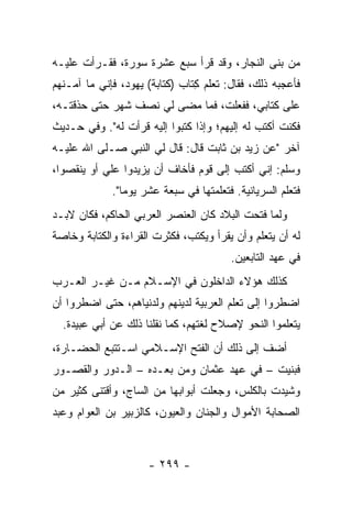 ‫ﻤﻥ ﺒﻨﻰ ﺍﻟﻨﺠﺎﺭ، ﻭﻗﺩ ﻗﺭﺃ ﺴﺒﻊ ﻋﺸﺭﺓ ﺴﻭﺭﺓ، ﻓﻘـﺭﺃﺕ ﻋﻠﻴـﻪ‬
‫ﻓﺄﻋﺠﺒﻪ ﺫﻟﻙ، ﻓﻘﺎل: ﺘﻌﻠﻡ ِﺘﺎﺏ )ﻜﺘﺎﺒﺔ( ﻴﻬﻭﺩ، ﻓﺈﻨﻲ ﻤﺎ ﺁﻤـﻨﻬﻡ‬
                             ‫ﻜ ‪‬‬
‫ﻋﻠﻰ ﻜﺘﺎﺒﻲ، ﻓﻔﻌﻠ ﹸ، ﻓﻤﺎ ﻤﻀﻰ ﻟﻲ ﻨﺼﻑ ﺸﻬﺭ ﺤﺘﻰ ﺤﺫﻗﺘـﻪ،‬
                                ‫ﺕ‬
‫ﻓﻜﻨﺕ ﺃﻜﺘﺏ ﻟﻪ ﺇﻟﻴﻬﻡ؛ ﻭﺇﺫﺍ ﻜﺘﺒﻭﺍ ﺇﻟﻴﻪ ﻗﺭﺃﺕ ﻟﻪ". ﻭﻓﻲ ﺤـﺩﻴﺙ‬
‫ﺁﺨﺭ "ﻋﻥ ﺯﻴﺩ ﺒﻥ ﺜﺎﺒﺕ ﻗﺎل: ﻗﺎل ﻟﻲ ﺍﻟﻨﺒﻲ ﺼـﻠﻰ ﺍﷲ ﻋﻠﻴـﻪ‬
‫ﻭﺴﻠﻡ: ﺇﻨﻲ ﺃﻜﺘﺏ ﺇﻟﻰ ﻗﻭﻡ ﻓﺄﺨﺎﻑ ﺃﻥ ﻴﺯﻴﺩﻭﺍ ﻋﻠﻲ ﺃﻭ ﻴﻨﻘﺼﻭﺍ،‬
           ‫‪‬‬
             ‫ﻓﺘﻌﻠﻡ ﺍﻟﺴﺭﻴﺎﻨﻴﺔ. ﻓﺘﻌﻠﻤﺘﻬﺎ ﻓﻲ ﺴﺒﻌﺔ ﻋﺸﺭ ﻴﻭﻤﺎ".‬
                ‫‪‬‬
‫ﻭﻟﻤﺎ ﻓﺘﺤﺕ ﺍﻟﺒﻼﺩ ﻜﺎﻥ ﺍﻟﻌﻨﺼﺭ ﺍﻟﻌﺭﺒﻲ ﺍﻟﺤﺎﻜﻡ، ﻓﻜﺎﻥ ﻻﺒـﺩ‬
‫ﻟﻪ ﺃﻥ ﻴﺘﻌﻠﻡ ﻭﺃﻥ ﻴﻘﺭﺃ ﻭﻴﻜﺘﺏ، ﻓﻜﺜﺭﺕ ﺍﻟﻘﺭﺍﺀﺓ ﻭﺍﻟﻜﺘﺎﺒﺔ ﻭﺨﺎﺼﺔ‬
                                        ‫ﻓﻲ ﻋﻬﺩ ﺍﻟﺘﺎﺒﻌﻴﻥ.‬
‫ﻜﺫﻟﻙ ﻫﺅﻻﺀ ﺍﻟﺩﺍﺨﻠﻭﻥ ﻓﻲ ﺍﻹﺴـﻼﻡ ﻤـﻥ ﻏﻴـﺭ ﺍﻟﻌـﺭﺏ‬
‫ﺍﻀﻁﺭﻭﺍ ﺇﻟﻰ ﺘﻌﻠﻡ ﺍﻟﻌﺭﺒﻴﺔ ﻟﺩﻴﻨﻬﻡ ﻭﻟﺩﻨﻴﺎﻫﻡ، ﺤﺘﻰ ﺍﻀﻁﺭﻭﺍ ﺃﻥ‬
  ‫ﻴﺘﻌﻠﻤﻭﺍ ﺍﻟﻨﺤﻭ ﻹﺼﻼﺡ ﻟﻐﺘﻬﻡ، ﻜﻤﺎ ﻨﻘﻠﻨﺎ ﺫﻟﻙ ﻋﻥ ﺃﺒﻲ ﻋﺒﻴﺩﺓ.‬
‫ﺃﻀﻑ ﺇﻟﻰ ﺫﻟﻙ ﺃﻥ ﺍﻟﻔﺘﺢ ﺍﻹﺴـﻼﻤﻲ ﺍﺴـﺘﺘﺒﻊ ﺍﻟﺤﻀـﺎﺭﺓ،‬
‫ﻓﺒﻨﻴﺕ – ﻓﻲ ﻋﻬﺩ ﻋﺜﻤﺎﻥ ﻭﻤﻥ ﺒﻌـﺩﻩ – ﺍﻟـﺩﻭﺭ ﻭﺍﻟﻘﺼـﻭﺭ‬
‫ﻭﺸﻴﺩﺕ ﺒﺎﻟﻜﻠﺱ، ﻭﺠﻌﻠﺕ ﺃﺒﻭﺍﺒﻬﺎ ﻤﻥ ﺍﻟﺴﺎﺝ، ﻭﺃﻗﺘﻨﻰ ﻜﺜﻴﺭ ﻤﻥ‬
‫ﺍﻟﺼﺤﺎﺒﺔ ﺍﻷﻤﻭﺍل ﻭﺍﻟﺠﻨﺎﻥ ﻭﺍﻟﻌﻴﻭﻥ، ﻜﺎﻟﺯﺒﻴﺭ ﺒﻥ ﺍﻟﻌﻭﺍﻡ ﻭﻋﺒﺩ‬



                     ‫- ٩٩٢ -‬
 