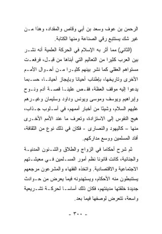 ‫ﺍﻟﺭﺤﻤﻥ ﺒﻥ ﻋﻭﻑ ﻭﺴﻌﺩ ﺒﻥ ﺃﺒﻲ ﻭﻗﺎﺹ ﻭﺍﻟﻤﻘﺩﺍﺩ، ﻭﻫﺫﺍ ﻤـﻥ‬
              ‫ﻏﻴﺭ ﺸﻙ ﻴﺴﺘﺘﺒﻊ ﺭﻗﻲ ﺍﻟﺼﻨﺎﻋﺔ ﻭﻤﻨﻬﺎ ﺍﻟﻜﺘﺎﺒﺔ.‬
‫)ﺍﻟﺜﺎﻨﻲ( ﻤﻤﺎ ﺃﺜﺭ ﺒﻪ ﺍﻹﺴﻼﻡ ﻓﻲ ﺍﻟﺤﺭﻜﺔ ﺍﻟﻌﻠﻤﻴﺔ ﺃﻨﻪ ﻨﺸـﺭ‬
‫ﺒﻴﻥ ﺍﻟﻌﺭﺏ ﻜﺜﻴﺭﺍ ﻤﻥ ﺍﻟﺘﻌﺎﻟﻴﻡ ﺍﻟﺘﻲ ﺃﺒ ﹼﺎﻫﺎ ﻤﻥ ﻗﺒـل، ﻓﺭﻓﻌـﺕ‬
                   ‫ﻨ‬                      ‫‪‬‬
‫ﻤﺴﺘﻭﺍﻫﻡ ﺍﻟﻌﻘﻠﻲ ﻜﻤﺎ ﻨﺸﺭ ﺒﻴﻨﻬﻡ ﻜﺜﻴـﺭﺍ ﻤـﻥ ﺃﺤـﻭﺍل ﺍﻷﻤـﻡ‬
                  ‫‪‬‬
‫ﺍﻷﺨﺭﻯ ﻭﺘﺎﺭﻴﺨﻬﺎ، ﺒﺈﻁﻨﺎﺏ ﺃﺤﻴﺎﻨﺎ ﻭﺒﺈﻴﺠﺎﺯ ﺃﺤﻴﺎ ﹰـﺎ، ﺤﺴـﺒﻤﺎ‬
          ‫ﻨ‬               ‫ﹰ‬
‫ﻴﺩﻋﻭﺍ ﺇﻟﻴﻪ ﻤﻭﻗﻑ ﺍﻟﻌﻅﺔ، ﻓﻘـﺹ ﻋﻠﻴﻨـﺎ ﻗﺼـﺔ ﺁﺩﻡ ﻭﻨـﻭﺡ‬
‫ﻭﺇﺒﺭﺍﻫﻴﻡ ﻭﻴﻭﺴﻑ ﻭﻤﻭﺴﻰ ﻭﻴﻭﻨﺱ ﻭﺩﺍﻭﺩ ﻭﺴﻠﻴﻤﺎﻥ ﻭﻏﻴـﺭﻫﻡ‬
‫ﻋﻠﻴﻬﻡ ﺍﻟﺴﻼﻡ، ﻭﺸﻴﺌﺎ ﻤﻥ ﺃﺨﺒﺎﺭ ﺃﻤﻤﻬﻡ، ﻓﻲ ﺃﺴـﻠﻭﺏ ﺠـﺫﺍﺏ،‬
                                  ‫ً‬
‫ﻫﻴﺞ ﺍﻟﻨﻔﻭﺱ ﺇﻟﻰ ﺍﻻﺴﺘﺯﺍﺩﺓ، ﻭﺘﻌﺭﻑ ﻤﺎ ﻋﻨﺩ ﺍﻷﻤﻡ ﺍﻷﺨـﺭﻯ‬
‫ﻤﻨﻬﺎ – ﻜﺎﻟﻴﻬﻭﺩ ﻭﺍﻟﻨﺼﺎﺭﻯ - ﻓﻜﺎﻥ ﻓﻲ ﺫﻟﻙ ﻨﻭﻉ ﻤﻥ ﺍﻟﺜﻘﺎﻓﺔ،‬
                            ‫ﺃﻓﺎﺩ ﺍﻟﻤﺴﻠﻤﻴﻥ ﻭﻭﺴﻊ ﻤﺩﺍﺭﻜﻬﻡ.‬
‫ﺜﻡ ﺸﺭﺡ ﺃﺤﻜﺎﻤﺎ ﻓﻲ ﺍﻟﺯﻭﺍﺝ ﻭﺍﻟﻁﻼﻕ ﻭﺍﻟﺸـﺌﻭﻥ ﺍﻟﻤﺩﻨﻴـﺔ‬
                                    ‫‪‬‬
‫ﻭﺍﻟﺠﻨﺎﺌﻴﺔ، ﻜﺎﻨﺕ ﻗﺎﻨﻭﻨﺎ ﻨﻅﻡ ﺃﻤﻭﺭ ﺍﻟﻤﺴـﻠﻤﻴﻥ ﻓـﻲ ﻤﻌﻴﺸـﺘﻬﻡ‬
                                 ‫ﹰ‬
‫ﺍﻻﺠﺘﻤﺎﻋﻴﺔ ﻭﺍﻻﻗﺘﺼﺎﺩﻴﺔ. ﻭﺍﺘﺨﺫﻩ ﺍﻟﻔﻘﻬﺎﺀ ﻭﺍﻟﻤﺸﺭﻋﻭﻥ ﻤﺭﺠﻌﻬﻡ‬
‫ﻴﺴﺘﻨﺒﻁﻭﻥ ﻤﻨﻪ ﺍﻷﺤﻜﺎﻡ، ﻭﻴﺴﺘﻬﺩﻭﻨﻪ ﻓﻴﻤﺎ ﻴﻌﺭﺽ ﻤﻥ ﺤـﻭﺍﺩﺙ‬
‫ﺠﺩﻴﺩﺓ ﺨﻠﻘﺘﻬﺎ ﻤﺩﻴﻨﺘﻬﻡ، ﻓﻜﺎﻥ ﺫﻟﻙ ﺃﺴﺎ ‪‬ـﺎ ﻟﺤﺭﻜـﺔ ﺘﺸـﺭﻴﻌﻴﺔ‬
                  ‫ﺴ‬
                        ‫ﻭﺍﺴﻌﺔ، ﺘﺘﻌﺭﺽ ﻟﻭﺼﻔﻬﺎ ﻓﻴﻤﺎ ﺒﻌﺩ.‬

                     ‫- ٠٠٣ -‬
 