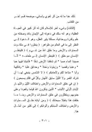 ‫ﺫﻟﻙ ﻋﺩﺍ ﻤﺎ ﻟﻪ ﻤﻥ ﺃﺜﺭ ﻟﻐﻭﻱ ﻭﻟﺴﺎﻨﻲ، ﻤﻭﻀﻌﻪ ﻗﺴﻡ ﺁﺨـﺭ‬
                                                    ‫ﻤﻥ ﺍﻟﻜﺘﺎﺏ.‬
‫)ﺍﻟﺜﺎﻟﺙ( ﻭﺸﻲﺀ ﺁﺨﺭ ﻟﻺﺴﻼﻡ ﻜﺎﻥ ﻟﻪ ﺃﺜﺭ ﻜﺒﻴﺭ ﻓﻲ ﺍﻟﺤﻴـﺎﺓ‬
‫ﺍﻟﻌﻘﻠﻴﺔ، ﻭﻫﻭ ﺃﻨﻪ ﺴﻠﻙ ﻓﻲ ﺩﻋﻭﺘﻪ ﺇﻟﻰ ﺍﻹﻴﻤﺎﻥ ﺒﺎﷲ ﻭﺼﻔﺎﺘﻪ ﻤﻥ‬
‫ﻋﻠﻡ ﻭﻗﺩﺭﺓ ﻭﻭﺤﺩﺍﻨﻴﺔ، ﻤﺴﻠﻜﺎ ﻴﺜﻴﺭ ﺍﻟﻌﻘل، ﻭﻫﻭ ﺍﻟـﺩﻋﻭﺓ ﺇﻟـﻰ‬
                              ‫ﹰ‬
‫ﺍﻟﻨﻅﺭ ﺇﻟﻰ ﻤﺎ ﻓﻲ ﺍﻟﻌﺎﻟﻡ ﻤﻥ ﻅﻭﺍﻫﺭ: ‪ ‬ﻴﻨﻅ ‪‬ﻭﺍ ِـﻲ ‪‬ﻠ ﹸـﻭ ِ‬
‫ﻤ ﹶﻜ ﺕ‬     ‫‪ ‬ﹾ ﹸﺭ ﻓ‬
‫ﺍﻟﺴ ‪‬ﺎ ‪‬ﺍﺕ ‪‬ﺍﻷﺭ ِ ﻭ ‪‬ﺎ ﺨﻠﻕ ﺍﷲ ِﻥ ﹶـﻲﺀ ‪  ‬ﻓﻠﻴﻨ ﹸـﺭ‬
‫ﹶ ﹾ ‪ ‬ﹾﻅ ِ‬   ‫‪‬ﻤ ﻭ ِ ﻭ َ ‪ ‬ﺽ ‪‬ﻤ ﹶ ﹶ ﹶ ُ ﻤ ﺸ ‪ٍ ‬‬
‫ﺍ ِﻨ ‪‬ﺎﻥ ﻤﻡ ﺨ ِﻕ ‪  ‬ﻓﻠ ‪‬ﻨﻅﺭ ﺍﻹﻨ ‪‬ﺎﻥ ﺇ ﹶـﻰ ﻁ ‪‬ﺎ ِـﻪ * ﺃ ﱠـﺎ‬
  ‫ﹶﻌ ﻤ ِ َﻨ‬        ‫ﹶ ﹾﻴ ﹸ ِ ِ ﹾﺴ ‪ِ ‬ﻟ‬      ‫ﻹ ﺴ ‪  ِ ‬ﹸﻠ ﹶ‬
‫ﺼﺒﺒ ﹶﺎ ﺍﻟ ‪‬ﺎﺀ ﺼ ‪‬ﺎ * ﺜ ‪ ‬ﺸﻘﻘ ﹶﺎ ﺍﻷﺭ ‪ ‬ﺸ ‪‬ﺎ * ﻓﺄﻨﺒﺘ ﹶﺎ ِﻴ ‪‬ﺎ ﺤ ‪‬ﺎ‬
 ‫ﹶ َ ﹾ ‪ ‬ﹾﻨ ﻓ ﻬ ‪‬ﺒ‬     ‫‪  ‬ﻨ ﹾﻤ ‪ ‬ﺒ ﹸﻡ ﹶ ﹶ ﹾﻨ َ ‪‬ﺽ ﹶﻘ‬
‫* ﻭﻋﻨ ‪‬ﺎ ﻭﻗﻀ ‪‬ﺎ * ﻭﺯﻴ ﹸﻭ ﹰﺎ ‪‬ﻨﺨ ﹰ * ﻭﺤ ‪‬ﺍ ِﻕ ﻏﻠ ‪‬ﺎ * ﻭ ﹶﺎﻜﻬﺔ‬
‫‪‬ﻓ ِ ‪ ‬ﹰ‬   ‫‪  ‬ﺘ ﻨ ﻭ ﹶ ﹾﻼ ‪ ‬ﺩ ﺌ ﹶ ﹸ ﹾﺒ‬      ‫‪ ِ ‬ﹶﺒ ‪ ‬ﹶ ‪‬ﺒ‬
‫ﻭﺃ ‪‬ﺎ * ﻤ ﹶﺎ ‪‬ﺎ ﻟﻜﻡ ﻭﻷﻨ ‪‬ﺎﻤﻜﻡ ‪  ‬ﻻ ﺍﻟ ﱠﻤﺱ ﻴﻨﺒ ِﻲ ﻟ ‪‬ـﺎ َﻥ‬
 ‫ﹶ ﺸ ‪   ‬ﻐ ﹶﻬ ﺃ‬           ‫‪‬ﺘ ﻋ ﱠ ﹸ ‪ َ  ‬ﹾﻌ ِ ﹸ ‪‬‬  ‫‪َ ‬ﺒ‬
‫ﺘﺩﺭﻙ ﺍﻟﻘ ‪  ‬ﻻ ﺍﻟﻠﻴل ‪‬ﺎﺒﻕ ﺍﻟﻨ ‪‬ﺎﺭ ﻭﻜل ِﻲ ﻓﻠ ٍ ﻴﺴﺒ ‪‬ﻭﻥ ‪‬‬
  ‫ﹸ ‪  ِ ‬ﹶﻤﺭ ﻭ ﹶ ﱠ ‪ ُ ‬ﺴ ِ ﹸ ﱠﻬ ِ ‪ ‬ﹸ ﱞ ﻓ ﹶ ﹶﻙ ‪  ‬ﺤ ‪‬‬
‫‪ ‬ﺇﻥ ِﻲ ﺨﻠ ِ ﺍﻟﺴ ‪‬ﺎ ‪‬ﺍﺕ ‪‬ﺍﻷﺭ ِ ‪‬ﺍﺨ ِﻼ ِ ﺍﻟﻠﻴل ‪‬ﺍﻟﻨ ‪‬ـﺎﺭ‬
‫ِ ‪ ‬ﻓ ﹶ ﹾﻕ ‪‬ﻤ ﻭ ِ ﻭ َ ‪‬ﺽ ﻭ ﹾﺘ ﹶﻑ ﱠ ‪ ِ ‬ﻭ ﱠﻬ ِ‬
‫ﻵ ‪‬ﺎﺕ ُﻭ ِﻲ ﺍﻷﻟ ‪‬ﺎﺏ * ﺍﻟ ِﻴﻥ ﻴﺫﻜ ‪‬ﻭﻥ ﺍﷲ ﻗ ‪‬ﺎ ‪‬ﺎ ﻭ ﹸﻌﻭ ‪‬ﺍ ﻭﻋ ﹶﻰ‬
 ‫ﹾﺒ ِ ﱠﺫ ‪  ‬ﹾ ﹸﺭ ‪ِ َ ‬ﻴ ﻤ ‪‬ﻗ ‪ ‬ﺩ ‪ ‬ﻠ‬              ‫َﻴ ٍ ﻷ ﻟ‬
‫ﺠ ﹸﻭﺒﻬﻡ ﻭﻴﺘﻔﻜ ‪‬ﻭﻥ ِﻲ ﺨﻠ ِ ﺍﻟﺴ ‪‬ﺎ ‪‬ﺍﺕ ‪‬ﺍﻷﺭ ِ ﺭﺒ ﹶـﺎ ‪‬ـﺎ‬
  ‫‪‬ﻨ ِ ِ ‪   ‬ﹶ ﹶ ﱠﺭ ‪ ‬ﻓ ﹶ ﹾﻕ ‪‬ﻤ ﻭ ِ ﻭ َ ‪‬ﺽ ‪ ‬ﻨ ﻤ‬
‫ﺨﻠﻘﺕ ﻫ ﹶﺍ ‪‬ﺎﻁﻼ ﺴﺒ ‪‬ﺎﻨ ‪   ‬ﻭﻤﻥ ﺁ ‪‬ﺎﺘﻪ ﺨﻠﹾـﻕ ﺍﻟ ‪‬ـ ‪‬ﺎ ‪‬ﺍﺕ‬
‫‪  ِ‬ﻴ ِِ ﹶ ﹸ ﺴ ﻤﻭ ِ‬              ‫ﹶ ﹶ ﹾ ﹶ ‪‬ﺫ ﺒ ِ ﹰ ‪ ‬ﺤ ﹶﻙ‬
‫‪‬ﺍﻷﺭ ِ ‪‬ﺍﺨﺘﻼﻑ ﺃﻟ ِﻨ ِﻜﻡ ﻭﺃﻟ ‪‬ﺍﻨﻜﻡ ‪ ‬ﺇﻟﻰ ﻜﺜﻴﺭ ﻤﻥ ﺃﻤﺜـﺎل‬
                     ‫ﻭ َ ‪‬ﺽ ﻭ ﹾ ِ ﹶ ﹸ َ ﹾﺴ ﹶﺘ ﹸ ‪ َ ‬ﹾﻭ ِ ﹸ ‪‬‬
                                                           ‫ﻫﺫﺍ.‬

                        ‫- ١٠٣ -‬
 