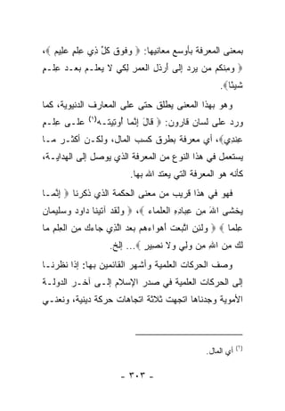 ‫ﺒﻤﻌﻨﻰ ﺍﻟﻤﻌﺭﻓﺔ ﺒﺄﻭﺴﻊ ﻤﻌﺎﻨﻴﻬﺎ: ‪ ‬ﻓﻭﻕ ﻜ ﱢ ِﻱ ﻋﻠﻡ ﻋ ِﻴﻡ ‪،‬‬
   ‫ﻭ ﹶ ‪ ‬ﹶ ﹸل ﺫ ِ ﹾ ٍ ‪‬ﻠ ‪‬‬
‫‪ ‬ﻭﻤﻨ ﹸﻡ ‪‬ﻥ ﻴﺭ ‪ ‬ﺇ ﹶﻰ ﺃﺭﺫ ِ ﺍﻟﻌﻤﺭ ﻟﻜﻲ ﻻ ﻴﻌ ﹶـﻡ ﺒﻌ‪‬ـﺩ ﻋﻠﹾـﻡ‬
‫‪ ِ ‬ﹾﻜ ﻤ ‪ ‬ﺩ ِﻟ َ ‪ ‬ﹶل ﹾ ‪ ِ ِ  ‬ﹶ ‪ ‬ﹶ ‪ ‬ﻠ ‪ٍ ِ   ‬‬
                                                       ‫ﺸﻴ ًﺎ‪.‬‬
                                                          ‫ﹶ ‪‬ﺌ‬
‫ﻭﻫﻭ ﺒﻬﺫﺍ ﺍﻟﻤﻌﻨﻰ ﻴﻁﻠﻕ ﺤﺘﻰ ﻋﻠﻰ ﺍﻟﻤﻌﺎﺭﻑ ﺍﻟﺩﻨﻴﻭﻴﺔ، ﻜﻤﺎ‬
              ‫)١(‬
‫ﻋ ﹶـﻰ ﻋﻠﹾـﻡ‬
‫ِ ٍ‬     ‫‪‬ﻠ‬          ‫ﻭﺭﺩ ﻋﻠﻰ ﻟﺴﺎﻥ ﻗﺎﺭﻭﻥ: ‪ ‬ﹶﺎل ﺇﻨ ‪‬ﺎ ُﻭ ِﻴ ﹸـﻪ‬
                    ‫ﻗ َ ِ ﱠﻤ ﺃ ﺘ ﺘ ‪‬‬
‫ﻋﻨ ِﻱ‪ ،‬ﺃﻱ ﻤﻌﺭﻓﺔ ﺒﻁﺭﻕ ﻜﺴﺏ ﺍﻟﻤﺎل، ﻭﻟﻜـﻥ ﺃﻜﺜـﺭ ﻤـﺎ‬
                                            ‫ِ ﹾﺩ‬
‫ﻴﺴﺘﻌﻤل ﻓﻲ ﻫﺫﺍ ﺍﻟﻨﻭﻉ ﻤﻥ ﺍﻟﻤﻌﺭﻓﺔ ﺍﻟﺫﻱ ﻴﻭﺼل ﺇﻟﻰ ﺍﻟﻬﺩﺍﻴـﺔ،‬
                             ‫ﻜﺄﻨﻪ ﻫﻭ ﺍﻟﻤﻌﺭﻓﺔ ﺍﻟﺘﻲ ﻴﻌﺘﺩ ﺍﷲ ﺒﻬﺎ.‬
‫ﻓﻬﻭ ﻓﻲ ﻫﺫﺍ ﻗﺭﻴﺏ ﻤﻥ ﻤﻌﻨﻰ ﺍﻟﺤﻜﻤﺔ ﺍﻟﺫﻱ ﺫﻜﺭﻨﺎ ‪ ‬ﺇﻨ ‪‬ـﺎ‬
  ‫ِ ﱠﻤ‬
‫ﻴﺨ ﹶﻰ ﺍﷲ ﻤﻥ ﻋ ‪‬ﺎﺩﻩ ﺍﻟﻌﻠ ‪‬ﺎﺀ ‪  ،‬ﻟﻘﺩ ﺁﺘﻴ ﹶﺎ ‪‬ﺍﻭﺩ ﻭﺴﻠﻴ ‪‬ﺎﻥ‬
‫ﻭ ﹶ ﹶ ‪ ‬ﹶ ‪‬ﻨ ﺩ ‪    ‬ﹶ ‪‬ﻤ ‪‬‬  ‫َ ِ ‪ِ ‬ﺒ ِ ِ ﹾ ‪ ‬ﹶﻤ ‪‬‬  ‫‪ ‬ﹾﺸ‬
‫ﻋﻠ ‪‬ﺎ ‪  ‬ﻟ ِ ِ ﺍﺘ ‪‬ﻌﺕ ﺃﻫ ‪‬ﺍﺀﻫﻡ ﺒﻌﺩ ﺍﻟ ِﻱ ‪‬ﺎﺀﻙ ﻤﻥ ﺍﻟﻌﻠﻡ ‪‬ﺎ‬
 ‫ﻭ ﹶﺌﻥ ﱠﺒ ‪ ‬ﹶ َ ‪‬ﻭ ‪      ‬ﱠﺫ ﺠ ‪  ِ  ‬ﹾ ِ ﹾ ِ ﻤ‬  ‫ِ ﹾﻤ‬
                       ‫ﻟ ‪ ‬ﻤﻥ ﺍﷲ ِﻥ ﻭﻟﻲ ‪‬ﻻ ﻨ ِﻴﺭ ‪ ...‬ﺇﻟﺦ.‬
                                 ‫ﹶﻙ ِ ‪ ِ ‬ﻤ ‪  ِ ‬ﻭ ﹶ ﹶﺼ ٍ‬
‫ﻭﺼﻑ ﺍﻟﺤﺭﻜﺎﺕ ﺍﻟﻌﻠﻤﻴﺔ ﻭﺃﺸﻬﺭ ﺍﻟﻘﺎﺌﻤﻴﻥ ﺒﻬﺎ: ﺇﺫﺍ ﻨﻅﺭﻨـﺎ‬
‫ﺇﻟﻰ ﺍﻟﺤﺭﻜﺎﺕ ﺍﻟﻌﻠﻤﻴﺔ ﻓﻲ ﺼﺩﺭ ﺍﻹﺴﻼﻡ ﺇﻟـﻰ ﺁﺨـﺭ ﺍﻟﺩﻭﻟـﺔ‬
‫ﺍﻷﻤﻭﻴﺔ ﻭﺠﺩﻨﺎﻫﺎ ﺍﺘﺠﻬﺕ ﺜﻼﺜﺔ ﺍﺘﺠﺎﻫﺎﺕ ﺤﺭﻜﺔ ﺩﻴﻨﻴﺔ، ﻭﻨﻌﻨـﻲ‬



                                                               ‫)١(‬
                                                   ‫ﺃﻱ ﺍﻟﻤﺎل.‬

                          ‫- ٣٠٣ -‬
 