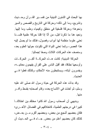 ‫ﺒﻬﺎ ﺍﻟﺒﺤﺙ ﻓﻲ ﺍﻟﺸﺌﻭﻥ ﺍﻟﺩﻴﻨﻴﺔ ﻤﻥ ﺘﻔﺴـﻴﺭ ﺍﻟﻘـﺭﺁﻥ ﻭﺤـﺩﻴﺙ‬
‫ﻭﺘﺸﺭﻴﻊ، ﻭﻤﺎ ﺇﻟﻰ ﺫﻟﻙ؛ ﻭﺤﺭﻜﺔ ﻓﻲ ﺍﻟﺘﺎﺭﻴﺦ ﻭﺍﻟﻘﺼﺹ ﻭﺍﻟﺴﻴﺭ‬
‫ﻭﻨﺤﻭﻫﺎ؛ ﻭﺤﺭﻜﺔ ﻓﻠﺴﻔﻴﺔ ﻓﻲ ﻤﻨﻁﻕ ﻭﻜﻴﻤﻴﺎﺀ ﻭﻁﺏ ﻭﻤﺎ ﺇﻟﻴﻬﺎ.‬
‫ﻭﻨﻌﻴﺩ ﻫﻨﺎ ﻤﺎ ﺫﻜﺭﻨﺎ ﻗﺒل، ﻤﻥ ﺃ ﱠﺎ ﺇﺫﺍ ﻗﻠﻨﺎ ﺤﺭﻜﺔ ﻋﻠﻤﻴﺔ ﻓﻠﺴـﻨﺎ‬
                            ‫ﻨ‬
‫ﻨﻌﻨﻲ ﻋﻠﻭﻤﺎ ﻤﻨﻅﻤﺔ ﻟﻬﺎ ﺃﺒﻭﺍﺏ ﻭﻓﺼﻭل، ﻓﺫﻟﻙ ﻤﺎ ﻟﻡ ﻴﺼل ﺇﻟﻴﻪ‬
                                            ‫‪‬‬
‫ﻫﺫﺍ ﺍﻟﻌﺼﺭ، ﻭﺇﻨﻤﺎ ﻨﻌﻨﻲ ﺍﻟﻨﻭﺍﺓ ﺍﻟﺘﻲ ﺘﻜﻭﻨﺕ ﺤﻭﻟﻬﺎ ﺍﻟﻌﻠﻭﻡ ﺒﻌﺩ،‬
              ‫ﻭﺴﻨﺼﻑ ﻫﺫﻩ ﺍﻟﺤﺭﻜﺎﺕ ﺍﻟﺜﻼﺙ ﻭﺼﻔﺎ ﺇﺠﻤﺎﻟﻴﺎ:‬
                ‫‪‬‬       ‫ﹰ‬
‫ﺍﻟﺤﺭﻜﺔ ﺍﻟﺩﻴﻨﻴﺔ: ﻜﺎﻨﺕ ﻫـﺫﻩ ﺍﻟﺤﺭﻜـﺔ ﺃﻜﺒـﺭ ﺍﻟﺤﺭﻜـﺎﺕ‬
‫ﻭﺃﻭﺴﻌﻬﺎ ﻨﻁﺎﻗﺎ، ﻓﻘﺩ ﺃﻗﺒل ﺍﻟﻨﺎﺱ ﻋﻠﻰ ﺍﻟﻘﺭﺁﻥ ﻴﻔﻬﻤﻭﻥ ﻤﻌﺎﻨﻴـﻪ،‬
                                            ‫ﹰ‬
‫ﻭﻴﻔﺴﺭﻭﻥ ﺁﻴﺎﺘﻪ، ﻭﻴﺴﺘﻨﺒﻁﻭﻥ ﻤﻨﻪ ﺍﻷﺤﻜﺎﻡ، ﻭﻜﺫﻟﻙ ﻓﻌﻠﻭﺍ ﻓـﻲ‬
                                                  ‫ﺍﻟﺤﺩﻴﺙ.‬
‫ﻭﻗﺩ ﺒﺩﺃﺕ ﻫﺫﻩ ﺍﻟﺤﺭﻜﺔ ﻓﻲ ﺤﻴﺎﺓ ﺭﺴﻭل ﺍﷲ ﺼﻠﻰ ﺍﷲ ﻋﻠﻴﻪ‬
‫ﻭﺴﻠﻡ، ﺜﻡ ﺃﺨﺫﺕ ﻓﻲ ﺍﻻﺘﺴﺎﻉ ﺒﻌﺩﻩ، ﻭﻗﺎﻡ ﺃﺼﺤﺎﺒﻪ ﺒﻘﺴﻁ ﻭﺃﻓـﺭ‬
                                                     ‫ﻤﻨﻬﺎ.‬
‫ﻭﺒﺩﻴﻬﻲ ﺃﻥ ﺃﺼﺤﺎﺏ ﺭﺴﻭل ﺍﷲ ﻜﺎﻨﻭﺍ ﻤﺨﺘﻠﻔـﻴﻥ ﺍﺨﺘﻼ ﹰـﺎ‬
  ‫ﻓ‬
‫ﻜﺒﻴﺭﺍ ﻓﻲ ﺩﺭﺠﺘﻬﻡ ﺍﻟﻌﻠﻤﻴﺔ، ﻜﺎﺨﺘﻼﻓﻬﻡ ﻓﻲ ﺍﻟﻔﻀﺎﺌل ﺍﻷﺨـﺭﻯ؛‬
                                                ‫‪‬‬
‫ﻓﻜﺎﻥ ﺒﻌﻀﻬﻡ ﺃﺸﺠﻊ ﻤﻥ ﺒﻌﺽ، ﻭﺒﻌﻀﻬﻡ ﺃﻜﺭﻡ ﻤـﻥ ﺒﻌـﺽ،‬
‫ﻜﺫﻟﻙ ﻜﺎﻥ ﺒﻌﻀﻬﻡ ﺃﻋﻠﻡ ﻤﻥ ﺒﻌﺽ. ﺠـﺎﺀ ﻓـﻲ ﺍﻟﺤـﺩﻴﺙ ﺃﻥ‬

                      ‫- ٤٠٣ -‬
 