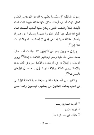 ‫ﺭﺴﻭل ﺍﷲ ﻗﺎل: "ﺇﻥ ﻤﺜل ﻤﺎ ﺒﻌﺜﻨﻲ ﺒﻪ ﺍﷲ ﻤﻥ ﺍﻟﻬـﺩﻯ ﻭﺍﻟﻌﻠـﻡ‬
‫ﻜﻤﺜل ﻏﻴﺙ ﺃﺼﺎﺏ ﺃﺭﻀﺎ، ﻓﻜﺎﻥ ﻤﻨﻬﺎ ﻁﺎﺌﻔﺔ ﻁﻴﺒﺔ ﻗﺒﻠﺕ ﺍﻟﻤﺎﺀ‬
                                  ‫‪‬‬
‫ﻓﺄﻨﺒﺘﺕ ﺍﻟﻜﻸ ﻭﺍﻟﻌﺸﺏ ﺍﻟﻜﺜﻴﺭ، ﻭﻜﺎﻥ ﻤﻨﻬﺎ ﺃﺠﺎﺩﺏ ﺃﻤﺴﻜﺕ ﺍﻟﻤﺎﺀ‬
‫ﻓﻨﻔﻊ ﺍﷲ ﺘﻌﺎﻟﻰ ﺒﻬﺎ ﺍﻟﻨﺎﺱ ﻓﺸﺭﺒﻭﺍ ﻤﻨﻬـﺎ ﻭﺴـﻘﻭﺍ ﻭﺯﺭﻋـﻭﺍ،‬
‫ﻭﺃﺼﺎﺏ ﻁﺎﺌﻔﺔ ﻤﻨﻬﺎ ﺇﻨﻤﺎ ﻫﻲ ﻗﻌﺎﻥ ﻻ ﺘﻤﺴﻙ ﻤـﺎﺀ ﻭﻻ ﺘﻨﺒـﺕ‬
                       ‫ِ‪‬‬
                                                ‫ﻜﻸ" ﺇﻟﺦ)١(.‬
‫ﻭﻴﻘﻭل ﻤﺴﺭﻭﻕ ﻭﻫﻭ ﻤﻥ ﺍﻟﺘﺎﺒﻌﻴﻥ: "ﻟﻘﺩ ﺠﺎﻟﺴﺕ ﺃﺼـﺤﺎﺏ‬
       ‫)٢(‬
‫ﻴﺭﻭﻱ‬         ‫ﻤﺤﻤﺩ ﺼﻠﻰ ﺍﷲ ﻋﻠﻴﻪ ﻭﺴﻠﻡ ﻓﻭﺠﺩﺘﻬﻡ ﻜﺎﻹﺨﺎﺫ ﻓﺎﻹﺨﺎﺫ‬
                      ‫ﹶ‬
‫ﺍﻟﺭﺠل، ﻭﺍﻹﺨﺎﺫ ﻴﺭﻭﻱ ﺍﻟﺭﺠﻠﻴﻥ، ﻭﺍﻹﺨﺎﺫ ﻴـﺭﻭﻱ ﺍﻟﻌﺸـﺭﺓ،‬
‫ﻭﺍﻹﺨﺎﺫ ﻴﺭﻭﻱ ﺍﻟﻤﺎﺌﺔ، ﻭﺍﻹﺨﺎﺫ ﻟﻭ ﻨـﺯل ﺒـﻪ ﺃﻫـل ﺍﻷﺭﺽ‬
                                              ‫ﻷﺼﺩﺭﻫﻡ")٣(.‬
‫ﻭﺍﺸﺘﻬﺭ ﻤﻥ ﺍﻟﺼﺤﺎﺒﺔ ﺴﺘﺔ ﺃﻭ ﺴﺒﻌﺔ ﻋﺩﻭﺍ ﺍﻟﻁﺒﻘﺔ ﺍﻷﻭﻟـﻰ‬
                ‫‪‬‬
‫ﻓﻲ ﺍﻟﻌﻠﻡ، ﻴﺨﺘﻠﻑ ﺍﻟﻌﺎﺩﻭﻥ ﻓﻲ ﺒﻌﻀﻬﻡ، ﻓﻴﻀﻌﻭﻥ ﻭﺍﺤﺩﺍ ﻤﻜﺎﻥ‬
      ‫‪‬‬                       ‫‪‬‬



                                                            ‫)١(‬
                                    ‫ﺃﺨﺭﺠﻪ ﺍﻟﺒﺨﺎﺭﻱ ﻭﻤﺴﻠﻡ.‬
                                                            ‫)٢(‬
                                            ‫ﺍﻹﺨﺎﺫ: ﺍﻟﻐﺩﻴﺭ‬
                                                            ‫)٣(‬
                                   ‫ﻁﺒﻘﺎﺕ ﺍﺒﻥ ﺴﻌﺩ ٢: ٤٠١.‬

                         ‫- ٥٠٣ -‬
 