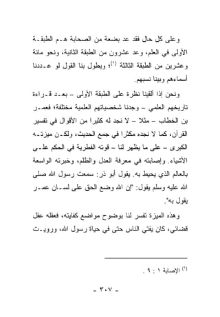 ‫ﻭﻋﻠﻰ ﻜل ﺤﺎل ﻓﻘﺩ ﻋ ‪ ‬ﺒﻀﻌﺔ ﻤﻥ ﺍﻟﺼﺤﺎﺒﺔ ﻫـﻡ ﺍﻟﻁﺒﻘـﺔ‬
                            ‫‪‬ﺩ‬
‫ﺍﻷﻭﻟﻰ ﻓﻲ ﺍﻟﻌﻠﻡ، ﻭﻋ ‪ ‬ﻋﺸﺭﻭﻥ ﻤﻥ ﺍﻟﻁﺒﻘﺔ ﺍﻟﺜﺎﻨﻴﺔ، ﻭﻨﺤﻭ ﻤﺎﺌﺔ‬
                                   ‫‪‬ﺩ‬
‫ﻭﻋﺸﺭﻴﻥ ﻤﻥ ﺍﻟﻁﺒﻘﺔ ﺍﻟﺜﺎﻟﺜﺔ )١(؛ ﻭﻴﻁﻭل ﺒﻨﺎ ﺍﻟﻘﻭل ﻟﻭ ﻋـﺩﺩﻨﺎ‬
                                   ‫ﺃﺴﻤﺎﺀﻫﻡ ﻭﺒﻴ ﹼﺎ ﻨﺴﺒﻬﻡ.‬
                                           ‫ﻨ‬
‫ﻭﻨﺤﻥ ﺇﺫﺍ ﺃﻟﻘﻴﻨﺎ ﻨﻅﺭﺓ ﻋﻠﻰ ﺍﻟﻁﺒﻘﺔ ﺍﻷﻭﻟﻰ – ﺒﻌـﺩ ﻗـﺭﺍﺀﺓ‬
‫ﺘﺎﺭﻴﺨﻬﻡ ﺍﻟﻌﻠﻤﻲ – ﻭﺠﺩﻨﺎ ﺸﺨﺼﻴﺎﺘﻬﻡ ﺍﻟﻌﻠﻤﻴﺔ ﻤﺨﺘﻠﻔﺔ؛ ﻓﻌﻤـﺭ‬
‫ﺒﻥ ﺍﻟﺨﻁﺎﺏ – ﻤﺜﻼ – ﻻ ﻨﺠﺩ ﻟﻪ ﻜﺜﻴﺭﺍ ﻤﻥ ﺍﻷﻗﻭﺍل ﻓﻲ ﺘﻔﺴﻴﺭ‬
                    ‫‪‬‬               ‫ﹰ‬
‫ﺍﻟﻘﺭﺁﻥ، ﻜﻤﺎ ﻻ ﻨﺠﺩﻩ ﻤﻜﺜﺭﺍ ﻓﻲ ﺠﻤﻊ ﺍﻟﺤﺩﻴﺙ، ﻭﻟﻜـﻥ ﻤﻴﺯﺘـﻪ‬
                             ‫‪‬‬
‫ﺍﻟﻜﺒﺭﻯ – ﻋﻠﻰ ﻤﺎ ﻴﻅﻬﺭ ﻟﻨﺎ – ﻗﻭﺘﻪ ﺍﻟﻔﻁﺭﻴﺔ ﻓﻲ ﺍﻟﺤﻜﻡ ﻋﻠـﻰ‬
‫ﺍﻷﺸﻴﺎﺀ. ﻭﺇﺼﺎﺒﺘﻪ ﻓﻲ ﻤﻌﺭﻓﺔ ﺍﻟﻌﺩل ﻭﺍﻟﻅﻠﻡ، ﻭﺨﺒﺭﺘﻪ ﺍﻟﻭﺍﺴﻌﺔ‬
‫ﺒﺎﻟﻌﺎﻟﻡ ﺍﻟﺫﻱ ﻴﺤﻴﻁ ﺒﻪ. ﻴﻘﻭل ﺃﺒﻭ ﺫﺭ: ﺴﻤﻌﺕ ﺭﺴﻭل ﺍﷲ ﺼﻠﻰ‬
‫ﺍﷲ ﻋﻠﻴﻪ ﻭﺴﻠﻡ ﻴﻘﻭل: "ﺇﻥ ﺍﷲ ﻭﻀﻊ ﺍﻟﺤﻕ ﻋﻠﻰ ﻟﺴـﺎﻥ ﻋﻤـﺭ‬
                                              ‫ﻴﻘﻭل ﺒﻪ".‬
‫ﻭﻫﺫﻩ ﺍﻟﻤﻴﺯﺓ ﺘﻔﺴﺭ ﻟﻨﺎ ﺒﻭﻀﻭﺡ ﻤﻭﺍﻀﻊ ﻜﻔﺎﻴﺘﻪ، ﻓﻌﻘﻠﻪ ﻋﻘل‬
‫ﻗﻀﺎﺌﻲ، ﻜﺎﻥ ﻴﻔﺘﻲ ﺍﻟﻨﺎﺱ ﺤﺘﻰ ﻓﻲ ﺤﻴﺎﺓ ﺭﺴﻭل ﺍﷲ، ﻭﺭﻭﻴـﺕ‬



                                                        ‫)١(‬
                                       ‫ﺍﻹﺼﺎﺒﺔ ١ : ٩ .‬

                     ‫- ٧٠٣ -‬
 