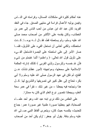 ‫ﻋﻨﻪ ﺃﺤﻜﺎﻡ ﻜﺜﻴﺭﺓ ﻓﻲ ﻤﺸﻜﻼﺕ ﺍﻟﻤﺴﺎﺌل، ﻭﻓﺭﺍﺴﺘﻪ ﻓﻲ ﺍﻟﻨـﺎﺱ‬
‫ﻭﻓﻴﻤﻥ ﻴﻭﻟﻴﻪ ﺍﻷﻋﻤﺎل ﻓﺭﺍﺴﺔ ﻓﻲ ﻤﻨﺘﻬﻰ ﺍﻟﺼﺩﻕ. ﺠﺎﺀ ﻓﻲ ﺍﻟﻌﻘﺩ‬
‫ﺍﻟﻔﺭﻴﺩ: ﻜﺎﻥ ﻋﺒﺩ ﺍﷲ ﺍﺒﻥ ﻋﺒﺎﺱ ﻤﻥ ﺃﺤﺏ ﺍﻟﻨﺎﺱ ﺇﻟﻰ ﻋﻤﺭ ﺒﻥ‬
‫ﺍﻟﺨﻁﺎﺏ، ﻭﻜﺎﻥ ﻴﻘﺩﻤﻪ ﻋﻠﻰ ﺍﻷﻜﺎﺒﺭ ﻤﻥ ﺃﺼﺤﺎﺏ ﻤﺤﻤﺩ ﺼﻠﻰ‬
‫ﺍﷲ ﻋﻠﻴﻪ ﻭﺴﻠﻡ، ﻭﻟﻡ ﻴﺴﺘﻌﻤﻠﻪ ﻗﻁ، ﻓﻘـﺎل ﻟـﻪ ﻴﻭ ‪‬ـﺎ: ﻜـﺩﺕ‬
        ‫ﻤ‬
‫ﺍﺴﺘﻌﻤﻠﻙ، ﻭﻟﻜﻨﻲ ﺃﺨﺸﻰ ﺃﻥ ﺘﺴﺘﺤل ﺍﻟﻔﻲﺀ ﻋﻠﻰ ﺍﻟﺘﺄﻭﻴل، ﻓﻠﻤـﺎ‬
‫ﺼﺎﺭ ﺍﻷﻤﺭ ﺇﻟﻰ ﻋﻠﻲ ﺍﺴﺘﻌﻤﻠﻪ ﻋﻠﻰ ﺍﻟﺒﺼﺭﺓ ﻓﺎﺴﺘﺤل ﺍﻟﻔـﻲﺀ‬
                                 ‫‪‬‬
‫ﻋﻠﻰ ﺘﺄﻭﻴل ﻗﻭل ﺍﷲ ﺘﻌﺎﻟﻰ: ‪ ‬ﺍﻋﻠ ‪‬ﻭﺍ ﺃﻨ ‪‬ﺎ ﻏﻨﻤ ﹸﻡ ‪‬ﻥ ﺸﻲ ٍ‬
‫ﻭ ‪ ‬ﹶﻤ َ ﱠﻤ ﹶ ِ ‪‬ﺘ ﻤ ﹶ ‪‬ﺀ‬
‫ﻓﺄﻥ ﷲ ﹸﻤﺴﻪ ﻭ ِﻠﺭ ‪‬ﻭل ﻭﻟ ِﻱ ﺍﻟﻘﺭ ‪‬ﻰ ‪ ‬ﻜﺫﻟﻙ ﺇﺩﺍﺭﺘﻪ ﺍﻟﺤﻜﻤﺔ‬
                      ‫ﹶ َ ‪ ِ ‬ﺨ ‪    ‬ﻟ ‪ ‬ﺴ ِ ‪ِ ‬ﺫ ﹾ ﹸ ‪‬ﺒ‬
‫ﺍﻹﺴﻼﻤﻴﺔ ﻋﻠﻰ ﺴﻤﻌﺘﻬﺎ، ﻭﻤﻭﺍﺠﻬﺘﻪ ﻷﻤﻭﺭ ﻋﻅﺎﻡ ﻨﺸﺄﺕ ﻋـﻥ‬
‫ﺍﻟﻔﺘﺢ، ﻟﻡ ﺘﻜﻥ ﻓﻲ ﻋﻬﺩ ﺍﻟﺭﺴﻭل ﺼﻠﻰ ﺍﷲ ﻋﻠﻴﻪ ﻭﺴﻠﻡ ﻭﻻ ﺃﺒﻲ‬
‫ﺒﻜﺭ، ﺘﺤﺘﺎﺝ ﺇﻟﻰ ﻋﻘل ﻜﺒﻴﺭ ﻓﻲ ﺘﺼﺭﻴﻔﻬﺎ ﻭﺍﻟﺘﺸﺭﻴﻊ ﻟﻬﺎ. ﻜـل‬
‫ﻫﺫﺍ ﻭﻨﺠﺎﺤﻪ ﻓﻴﻪ ﻴﺠﻌﻠﻨﺎ – ﻤﻥ ﻏﻴﺭ ﺸﻙ – ﻨﻘﺭﺃ ﻓﻲ ﻋﻤﺭ ﺴﻌﺔ‬
       ‫ﺍﻟﻌﻠﻡ، ﻭﻴﺠﻌﻠﻨﺎ ﻨﺘﺼﻭﺭ ﻨﻭﻉ ﺍﻟﻌﻠﻡ ﺍﻟﺫﻱ ﻜﺎﻥ ﺒﻪ ﻤﻤﺘﺎﺯﺍ.‬
         ‫‪‬‬
‫ﻋﻠﻰ ﺍﻟﻌﻜﺱ ﻤﻥ ﺫﻟﻙ ﻨﺭﻯ ﺍﺒﻨﻪ ﻋﺒﺩ ﺍﷲ، ﻭﻫﻭ ﺃﺤﺩ ﻋﻠﻤـﺎﺀ‬
‫ﺍﻟﺼﺤﺎﺒﺔ، ﻓﻬﻭ ﻴﻌﻁﻴﻨﺎ ﺼﻭﺭﺓ ﻋﻠﻤﻴﺔ ﻏﻴﺭ ﺼﻭﺭﺓ ﻋﻤﺭ: ﺠﻤﺎﻉ‬
‫ﻟﻠﺤﺩﻴﺙ، ﻴﺘﻠﻤﺴﻪ ﺤﻴﺙ ﻜﺎﻥ، ﻭﻴﺘﺤﺭﻯ ﺃﻟﻔﺎﻅ ﺍﻟﻨﺒﻲ ﺼـﻠﻰ ﺍﷲ‬
‫ﻋﻠﻴﻪ ﻭﺴﻠﻡ ﺒﺩﻗﺔ. ﻴﻘﻭل ﺃﺒﻭ ﺠﻌﻔﺭ: "ﻭﻟﻡ ﻴﻜﻥ ﺃﺤﺩ ﻤﻥ ﺃﺼﺤﺎﺏ‬

                      ‫- ٨٠٣ -‬
 