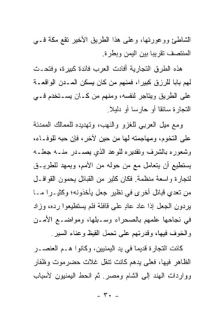 ‫ﺍﻟﺸﺎﻁﺊ ﻭﻭﻋﻭﺭﺘﻬﺎ، ﻭﻋﻠﻰ ﻫﺫﺍ ﺍﻟﻁﺭﻴﻕ ﺍﻷﺨﻴﺭ ﺘﻘﻊ ﻤﻜﺔ ﻓـﻲ‬
                        ‫ﺍﻟﻤﻨﺘﺼﻑ ﺘﻘﺭﻴﺒﺎ ﺒﻴﻥ ﺍﻟﻴﻤﻥ ﻭ ‪‬ﻁ ‪‬ﺓ.‬
                          ‫ﺒ ﺭ‬               ‫‪‬‬
‫ﻫﺫﻩ ﺍﻟﻁﺭﻕ ﺍﻟﺘﺠﺎﺭﻴﺔ ﺃﻓﺎﺩﺕ ﺍﻟﻌﺭﺏ ﻓﺎﺌﺩﺓ ﻜﺒﻴﺭﺓ، ﻭﻓﺘﺤـﺕ‬
‫ﻟﻬﻡ ﺒﺎﺒﺎ ﻟﻠﺭﺯﻕ ﻜﺒﻴﺭﺍ، ﻓﻤﻨﻬﻡ ﻤﻥ ﻜﺎﻥ ﻴﺴﻜﻥ ﺍﻟﻤـﺩﻥ ﺍﻟﻭﺍﻗﻌـﺔ‬
                                    ‫‪‬‬           ‫‪‬‬
‫ﻋﻠﻰ ﺍﻟﻁﺭﻴﻕ ﻭﻴﺘﺎﺠﺭ ﻟﻨﻔﺴﻪ، ﻭﻤﻨﻬﻡ ﻤﻥ ﻜـﺎﻥ ‪‬ﺴـﺘﺨﺩﻡ ﻓـﻲ‬
          ‫ﻴ‬
                          ‫ﺍﻟﺘﺠﺎﺭﺓ ﺴﺎﺌﻘﺎ ﺃﻭ ﺤﺎﺭﺴﺎ ﺃﻭ ﺩﻟﻴﻼ.‬
                           ‫ﹰ‬        ‫‪‬‬        ‫ﹰ‬
‫ﻭﻤﻊ ﻤﻴل ﺍﻟﻌﺭﺒﻲ ﻟﻠﻐﺯﻭ ﻭﺍﻟﻨﻬﺏ، ﻭﺘﻬﺩﻴﺩﻩ ﻟﻠﻤﻤﺎﻟﻙ ﺍﻟﻤﻤﺩﻨﺔ‬
‫ﻋﻠﻰ ﺍﻟﺘﺨﻭﻡ، ﻭﻤﻬﺎﺠﻤﺘﻪ ﻟﻬﺎ ﻤﻥ ﺤﻴﻥ ﻵﺨﺭ، ﻓﺈﻥ ﺤﺒﻪ ﻟﻠﻭﻓـﺎﺀ،‬
‫ﻭﺸﻌﻭﺭﻩ ﺒﺎﻟﺸﺭﻑ ﻭﺘﻘﺩﻴﺭﻩ ﻟﻠﻭﻋﺩ ﺍﻟﺫﻱ ﻴﺼـﺩﺭ ﻤﻨـﻪ ﺠﻌﻠـﻪ‬
‫ﻴﺴﺘﻁﻴﻊ ﺃﻥ ﻴﺘﻌﺎﻤل ﻤﻊ ﻤﻥ ﺤﻭﻟﻪ ﻤﻥ ﺍﻷﻤﻡ، ﻭﻴﻤﻬﺩ ﻟﻠﻁﺭﻴـﻕ‬
‫ﻟﺘﺠﺎﺭﺓ ﻭﺍﺴﻌﺔ ﻤﻨﻅﻤﺔ. ﻓﻜﺎﻥ ﻜﺜﻴﺭ ﻤﻥ ﺍﻟﻘﺒﺎﺌل ﻴﺤﻤﻭﻥ ﺍﻟﻘﻭﺍﻓـل‬
‫ﻤﻥ ﺘﻌﺩﻱ ﻗﺒﺎﺌل ﺃﺨﺭﻯ ﻓﻲ ﻨﻅﻴﺭ ﺠﻌ‪‬ل ﻴﺄﺨﺫﻭﻨﻪ؛ ﻭﻜﺜﻴـﺭﺍ ﻤـﺎ‬
     ‫‪‬‬                  ‫‪‬‬
‫ﻴﺭﺩﻭﻥ ﺍﻟﺠﻌل ﺇﺫﺍ ﻋﺎﺩ ﻋﺎﺩ ﻋﻠﻰ ﻗﺎﻓﻠﺔ ﻓﻠﻡ ﻴﺴﺘﻁﻴﻌﻭﺍ ﺭﺩﻩ، ﻭﺯﺍﺩ‬
                                 ‫ٍ‬
‫ﻓﻲ ﻨﺠﺎﺤﻬﺎ ﻋﻠﻤﻬﻡ ﺒﺎﻟﺼﺤﺭﺍﺀ ﻭﺴـﺒﻠﻬﺎ، ﻭﻤﻭﺍﻀـﻊ ﺍﻷﻤـﻥ‬
      ‫ﻭﺍﻟﺨﻭﻑ ﻓﻴﻬﺎ، ﻭﻗﺩﺭﺘﻬﻡ ﻋﻠﻰ ﺘﺤﻤل ﺍﻟﻘﻴﻅ ﻭﻋﻨﺎﺀ ﺍﻟﺴﻴﺭ.‬
‫ﻜﺎﻨﺕ ﺍﻟﺘﺠﺎﺭﺓ ﻗﺩﻴﻤﺎ ﻓﻲ ﻴﺩ ﺍﻟﻴﻤﻨﻴﻴﻥ، ﻭﻜﺎﻨﻭﺍ ﻫـﻡ ﺍﻟﻌﻨﺼـﺭ‬
                                    ‫‪‬‬
‫ﺍﻟﻅﺎﻫﺭ ﻓﻴﻬﺎ، ﻓﻌﻠﻰ ﻴﺩﻫﻡ ﻜﺎﻨﺕ ﺘﻨﻘل ﻏﻼﺕ ﺤﻀﺭﻤﻭﺕ ﻭﻅﻔﺎﺭ‬
‫ﻭﻭﺍﺭﺩﺍﺕ ﺍﻟﻬﻨﺩ ﺇﻟﻰ ﺍﻟﺸﺎﻡ ﻭﻤﺼﺭ. ﺜﻡ ﺍﻨﺤﻁ ﺍﻟﻴﻤﻨﻴﻭﻥ ﻷﺴﺒﺎﺏ‬

                      ‫- ٠٣ -‬
 