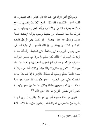 ‫ﻭﻨﻤﻭﺫﺝ ﺁﺨﺭ ﻨﺭﺍﻩ ﻓﻲ ﻋﺒﺩ ﺍﷲ ﺒﻥ ﻋﺒﺎﺱ، ﻜﻤﺎ ﺘﺼﻭﺭﻩ ﻟﻨﺎ‬
‫ﹸﺘﺏ ﺍﻟﺴﻴﺭ ﻭﺍﻟﺘﻔﺴﻴﺭ، ﻓﻘﺩ ﻜﺎﻥ ﻭﺍﺴﻊ ﺍﻹﻁـﻼﻉ ﻓـﻲ ﻨـﻭﺍﺡ‬
                                                ‫ﻜ‬
‫ﻤﺨﺘﻠﻔﺔ، ﻴﻌﺭﻑ ﺍﻟﺸﻌﺭ ﻭﺍﻷﻨﺴﺎﺏ ﻭﺃﻴﺎﻡ ﺍﻟﻌﺭﺏ، ﻭﻴﺠﺘﻬﺩ ﻓـﻲ‬
‫ﺘﻌﺭﻑ ﻤﺎ ﻋﻨﺩ ﺍﻟﺼﺤﺎﺒﺔ ﻤﻥ ﺤﺩﻴﺙ ﻭﻋﻠﻡ، ﻴﻘﻭل: "ﻭﺠﺩﺕ ﻋﺎﻤﺔ‬
‫ﺤﺩﻴﺙ ﺭﺴﻭل ﺍﷲ ﻋﻨﺩ ﺍﻷﻨﺼﺎﺭ، ﻓﺈﻥ ﻜﻨﺕ ﻵﺘﻲ ﺍﻟﺭﺠل ﻓﺄﺠﺩﻩ‬
‫ﻨﺎﺌﻤﺎ، ﻟﻭ ﺸﺌﺕ ﺃﻥ ﻴﻭﻗﻅ ﻟﻲ ﻷﻭﻗﻅ، ﻓﺄﺠﻠﺱ ﻋﻠﻰ ﺒﺎﺒﻪ ﺘﺴـﻔﻲ‬
                                               ‫‪‬‬
‫ﻋﻠﻰ ﻭﺠﻬﻲ ﺍﻟﺭﻴﺢ، ﺤﺘﻰ ﻴﺴﺘﻴﻘﻅ ﻤﺘﻰ ﺍﺴﺘﻴﻘﻅ، ﻭﺃﺴﺄﻟﻪ ﻋﻤـﺎ‬
‫ﺃﺭﻴﺩ ﺜﻡ ﺃﻨﺼﺭﻑ"؛ ﻜﺫﻟﻙ ﻜﺎﻥ ﻴﻌﻠﻡ ﻤﺎ ﻭﺭﺩ ﻓﻲ ﺘﻔﺴﻴﺭ ﺍﻟﻘﺭﺁﻥ،‬
‫ﻭﺃﺴﺒﺎﺏ ﻨﺯﻭﻟﻪ، ﻭﺤﺴﺎﺏ ﺍﻟﻔﺭﺍﺌﺽ ﻭﺍﻟﻤﻐﺎﺯﻱ، ﻭﻴﻌﺭﻑ ﺸـﻴﺌﺎ‬
 ‫ً‬
‫ﻤﻥ ﺍﻟﻜﺘﺏ ﺍﻷﺨﺭﻯ ﻜﺎﻟﺘﻭﺭﺍﺓ ﻭﺍﻹﻨﺠﻴل. ﻭﻜﺎﻨﺕ ﺃﻜﺜـﺭ ﺤﻴﺎﺘـﻪ‬
‫ﺤﻴﺎﺓ ﻋﻠﻤﻴﺔ ﻴﺘﻌﻠﻡ ﻭﻴﻌﹼﻡ، ﻟﻡ ﻴﺸﺘﻐل ﺒﺎﻹﻤﺎﺭﺓ ﺇﻻ ﻗﻠـﻴ ﹰ، ﻟﻤـﺎ‬
      ‫ﻼ‬                            ‫ﻠ‬
‫ﺍﺴﺘﻌﻤﻠﻪ ﻋﻠﻲ ﻋﻠﻰ ﺍﻟﺒﺼﺭﺓ، ﻭﻋﻤﺭ ﻁﻭﻴ ﹰ، ﻓﻘﺩ ﻤﺎﺕ ﻨﺤﻭ ﺴﻨﺔ‬
                 ‫ﻼ‬                      ‫‪‬‬
‫٠٧ﻫـ ﻋﻥ ﻨﺤﻭ ﺴﺒﻌﻴﻥ ﻋﺎﻤﺎ؛ ﻭﻜﺎﻥ ﻋﺒﺩ ﺍﷲ ﺒﻥ ﻋﻤﺭ ﻴﺘﻬﻤـﻪ‬
                            ‫‪‬‬
             ‫ﺒﺎﻟﺠﺭﺃﺓ ﻓﻲ ﺘﻔﺴﻴﺭ ﺍﻟﻘﺭﺁﻥ ﺜﻡ ﻋﺩل ﻋﻥ ﺫﻟﻙ )١(.‬
‫ﻓﺘﺭﻯ ﻤﻥ ﻫﺫﺍ ﺼﻭﺭﺓ ﺃﺨﺭﻯ ﻏﻴﺭ ﺍﻟﺴﺎﺒﻘﺘﻴﻥ، ﺘـﺭﻯ ﻓﻴﻬـﺎ‬
‫ﻀﺭﺒﺎ ﻤﻥ ﺘﺨﺼﻴﺹ ﺍﻟﺤﻴﺎﺓ ﻟﻠﻌﻠﻡ، ﻭﻀﺭﺒﺎ ﻤﻥ ﺴﻌﺔ ﺍﻹﻁـﻼﻉ‬
               ‫‪‬‬                            ‫‪‬‬


                                                         ‫)١(‬
                                    ‫ﺍﻨﻅﺭ ﺍﻹﺘﻘﺎﻥ ﺠﺯﺀ ٢.‬

                     ‫- ٠١٣ -‬
 