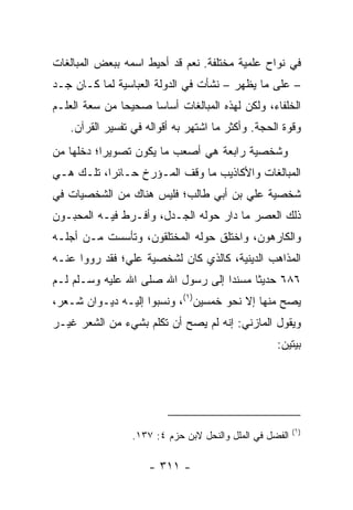 ‫ﻓﻲ ﻨﻭﺍﺡ ﻋﻠﻤﻴﺔ ﻤﺨﺘﻠﻔﺔ. ﻨﻌﻡ ﻗﺩ ﺃﺤﻴﻁ ﺍﺴﻤﻪ ﺒﺒﻌﺽ ﺍﻟﻤﺒﺎﻟﻐﺎﺕ‬
‫– ﻋﻠﻰ ﻤﺎ ﻴﻅﻬﺭ – ﻨﺸﺄﺕ ﻓﻲ ﺍﻟﺩﻭﻟﺔ ﺍﻟﻌﺒﺎﺴﻴﺔ ﻟﻤﺎ ﻜـﺎﻥ ﺠـﺩ‬
‫‪‬‬
‫ﺍﻟﺨﻠﻔﺎﺀ، ﻭﻟﻜﻥ ﻟﻬﺫﻩ ﺍﻟﻤﺒﺎﻟﻐﺎﺕ ﺃﺴﺎﺴﺎ ﺼﺤﻴﺤﺎ ﻤﻥ ﺴﻌﺔ ﺍﻟﻌﻠـﻡ‬
               ‫‪‬‬     ‫‪‬‬
   ‫ﻭﻗﻭﺓ ﺍﻟﺤﺠﺔ. ﻭﺃﻜﺜﺭ ﻤﺎ ﺍﺸﺘﻬﺭ ﺒﻪ ﺃﻗﻭﺍﻟﻪ ﻓﻲ ﺘﻔﺴﻴﺭ ﺍﻟﻘﺭﺁﻥ.‬
‫ﻭﺸﺨﺼﻴﺔ ﺭﺍﺒﻌﺔ ﻫﻲ ﺃﺼﻌﺏ ﻤﺎ ﻴﻜﻭﻥ ﺘﺼﻭﻴﺭﺍ؛ ﺩﺨﻠﻬﺎ ﻤﻥ‬
           ‫‪‬‬
‫ﺍﻟﻤﺒﺎﻟﻐﺎﺕ ﻭﺍﻷﻜﺎﺫﻴﺏ ﻤﺎ ﻭﻗﻑ ﺍﻟﻤـﺅﺭﺥ ﺤـﺎﺌﺭﺍ، ﺘﻠـﻙ ﻫـﻲ‬
           ‫‪‬‬
‫ﺸﺨﺼﻴﺔ ﻋﻠﻲ ﺒﻥ ﺃﺒﻲ ﻁﺎﻟﺏ؛ ﻓﻠﻴﺱ ﻫﻨﺎﻙ ﻤﻥ ﺍﻟﺸﺨﺼﻴﺎﺕ ﻓﻲ‬
                                      ‫‪‬‬
‫ﺫﻟﻙ ﺍﻟﻌﺼﺭ ﻤﺎ ﺩﺍﺭ ﺤﻭﻟﻪ ﺍﻟﺠـﺩل، ﻭﺃﻓـﺭﻁ ﻓﻴـﻪ ﺍﻟﻤﺤﺒـﻭﻥ‬
‫ﻭﺍﻟﻜﺎﺭﻫﻭﻥ، ﻭﺍﺨﺘﻠﻕ ﺤﻭﻟﻪ ﺍﻟﻤﺨﺘﻠﻘﻭﻥ، ﻭﺘﺄﺴﺴﺕ ﻤـﻥ ﺃﺠﻠـﻪ‬
‫ﺍﻟﻤﺫﺍﻫﺏ ﺍﻟﺩﻴﻨﻴﺔ، ﻜﺎﻟﺫﻱ ﻜﺎﻥ ﻟﺸﺨﺼﻴﺔ ﻋﻠﻲ؛ ﻓﻘﺩ ﺭﻭﻭﺍ ﻋﻨـﻪ‬
               ‫‪‬‬
‫٦٨٦ ﺤﺩﻴﺜﺎ ﻤﺴﻨﺩﺍ ﺇﻟﻰ ﺭﺴﻭل ﺍﷲ ﺼﻠﻰ ﺍﷲ ﻋﻠﻴﻪ ﻭﺴـﻠﻡ ﻟـﻡ‬
                                   ‫‪‬‬     ‫ﹰ‬
‫ﻴﺼﺢ ﻤﻨﻬﺎ ﺇﻻ ﻨﺤﻭ ﺨﻤﺴﻴﻥ)١(، ﻭﻨﺴﺒﻭﺍ ﺇﻟﻴـﻪ ﺩﻴـﻭﺍﻥ ﺸـﻌﺭ،‬
‫ﻭﻴﻘﻭل ﺍﻟﻤﺎﺯﻨﻲ: ﺇﻨﻪ ﻟﻡ ﻴﺼﺢ ﺃﻥ ﺘﻜﻠﻡ ﺒﺸﻲﺀ ﻤﻥ ﺍﻟﺸﻌﺭ ﻏﻴـﺭ‬
                                                   ‫ﺒﻴﺘﻴﻥ:‬




                                                         ‫)١(‬
                 ‫ﺍﻟﻔﻀل ﻓﻲ ﺍﻟﻤﻠل ﻭﺍﻟﻨﺤل ﻻﺒﻥ ﺤﺯﻡ ٤: ٧٣١.‬

                     ‫- ١١٣ -‬
 