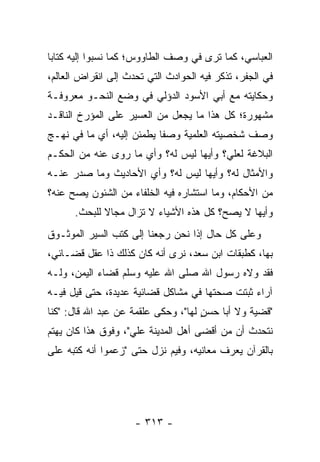 ‫ﺍﻟﻌﺒﺎﺴﻲ، ﻜﻤﺎ ﺘﺭﻯ ﻓﻲ ﻭﺼﻑ ﺍﻟﻁﺎﻭﻭﺱ؛ ﻜﻤﺎ ﻨﺴﺒﻭﺍ ﺇﻟﻴﻪ ﻜﺘﺎﺒﺎ‬
 ‫‪‬‬
‫ﻓﻲ ﺍﻟﺠﻔﺭ، ﺘﺫﻜﺭ ﻓﻴﻪ ﺍﻟﺤﻭﺍﺩﺙ ﺍﻟﺘﻲ ﺘﺤﺩﺙ ﺇﻟﻰ ﺍﻨﻘﺭﺍﺽ ﺍﻟﻌﺎﻟﻡ،‬
‫ﻭﺤﻜﺎﻴﺘﻪ ﻤﻊ ﺃﺒﻲ ﺍﻷﺴﻭﺩ ﺍﻟﺩﺅﻟﻲ ﻓﻲ ﻭﻀﻊ ﺍﻟﻨﺤـﻭ ﻤﻌﺭﻭﻓـﺔ‬
‫ﻤﺸﻬﻭﺭﺓ؛ ﻜل ﻫﺫﺍ ﻤﺎ ﻴﺠﻌل ﻤﻥ ﺍﻟﻌﺴﻴﺭ ﻋﻠﻰ ﺍﻟﻤﺅﺭﺥ ﺍﻟﻨﺎﻗـﺩ‬
‫ﻭﺼﻑ ﺸﺨﺼﻴﺘﻪ ﺍﻟﻌﻠﻤﻴﺔ ﻭﺼﻔﺎ ﻴﻁﻤﺌﻥ ﺇﻟﻴﻪ، ﺃﻱ ﻤﺎ ﻓﻲ ﻨﻬـﺞ‬
                           ‫ﹰ‬
‫ﺍﻟﺒﻼﻏﺔ ﻟﻌﻠﻲ؟ ﻭﺃﻴﻬﺎ ﻟﻴﺱ ﻟﻪ؟ ﻭﺃﻱ ﻤﺎ ﺭﻭﻯ ﻋﻨﻪ ﻤﻥ ﺍﻟﺤﻜـﻡ‬
                                        ‫‪‬‬
‫ﻭﺍﻷﻤﺜﺎل ﻟﻪ؟ ﻭﺃﻴﻬﺎ ﻟﻴﺱ ﻟﻪ؟ ﻭﺃﻱ ﺍﻷﺤﺎﺩﻴﺙ ﻭﻤﺎ ﺼﺩﺭ ﻋﻨـﻪ‬
‫ﻤﻥ ﺍﻷﺤﻜﺎﻡ، ﻭﻤﺎ ﺍﺴﺘﺸﺎﺭﻩ ﻓﻴﻪ ﺍﻟﺨﻠﻔﺎﺀ ﻤﻥ ﺍﻟﺸﺌﻭﻥ ﻴﺼﺢ ﻋﻨﻪ؟‬
      ‫ﻭﺃﻴﻬﺎ ﻻ ﻴﺼﺢ؟ ﻜل ﻫﺫﻩ ﺍﻷﺸﻴﺎﺀ ﻻ ﺘﺯﺍل ﻤﺠﺎﻻ ﻟﻠﺒﺤﺙ.‬
             ‫ﹰ‬
‫ﻭﻋﻠﻰ ﻜل ﺤﺎل ﺇﺫﺍ ﻨﺤﻥ ﺭﺠﻌﻨﺎ ﺇﻟﻰ ﻜﺘﺏ ﺍﻟﺴﻴﺭ ﺍﻟﻤﻭﺜـﻭﻕ‬
          ‫‪‬‬
‫ﺒﻬﺎ، ﻜﻁﺒﻘﺎﺕ ﺍﺒﻥ ﺴﻌﺩ، ﻨﺭﻯ ﺃﻨﻪ ﻜﺎﻥ ﻜﺫﻟﻙ ﺫﺍ ﻋﻘل ﻗﻀـﺎﺌﻲ،‬
‫ﻓﻘﺩ ﻭﻻﻩ ﺭﺴﻭل ﺍﷲ ﺼﻠﻰ ﺍﷲ ﻋﻠﻴﻪ ﻭﺴﻠﻡ ﻗﻀﺎﺀ ﺍﻟﻴﻤﻥ، ﻭﻟـﻪ‬
‫ﺁﺭﺍﺀ ﺜﺒﺘﺕ ﺼﺤﺘﻬﺎ ﻓﻲ ﻤﺸﺎﻜل ﻗﻀﺎﺌﻴﺔ ﻋﺩﻴﺩﺓ، ﺤﺘﻰ ﻗﻴل ﻓﻴـﻪ‬
‫"ﻗﻀﻴﺔ ﻭﻻ ﺃﺒﺎ ﺤﺴﻥ ﻟﻬﺎ"، ﻭﺤﻜﻰ ﻋﻠﻘﻤﺔ ﻋﻥ ﻋﺒﺩ ﺍﷲ ﻗﺎل: "ﻜﻨﺎ‬
                                     ‫ٍ‬
‫ﻨﺘﺤﺩﺙ ﺃﻥ ﻤﻥ ﺃﻗﻀﻰ ﺃﻫل ﺍﻟﻤﺩﻴﻨﺔ ﻋﻠﻲ"، ﻭﻓﻭﻕ ﻫﺫﺍ ﻜﺎﻥ ﻴﻬﺘﻡ‬
                    ‫‪‬‬
‫ﺒﺎﻟﻘﺭﺁﻥ ﻴﻌﺭﻑ ﻤﻌﺎﻨﻴﻪ، ﻭﻓﻴﻡ ﻨﺯل ﺤﺘﻰ "ﺯﻋﻤﻭﺍ ﺃﻨﻪ ﻜﺘﺒﻪ ﻋﻠﻰ‬




                     ‫- ٣١٣ -‬
 