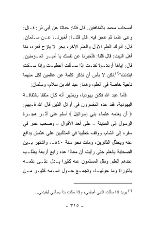 ‫ﺃﺼﺤﺎﺏ ﻤﺤﻤﺩ ﺒﺎﻟﻤﻨﺎﻓﻘﻴﻥ. ﻗﺎل ﻗﻠﻨﺎ: ﺤﺩﺜﻨﺎ ﻋﻥ ﺃﺒﻲ ﺫﺭ: ﻗـﺎل:‬
‫ﻭﻋﻰ ﻋﻠﻤﺎ ﺜﻡ ﻋﺠﺯ ﻓﻴﻪ. ﻗﺎل ﻗﻠﻨـﺎ: ﺃﺨﺒﺭﻨـﺎ ﻋـﻥ ﺴـﻠﻤﺎﻥ.‬
                                            ‫‪‬‬
‫ﻗﺎل: ﺃﺩﺭﻙ ﺍﻟﻌﻠﻡ ﺍﻷﻭل ﻭﺍﻟﻌﻠﻡ ﺍﻵﺨﺭ، ﺒﺤﺭ ﻻ ﻴﻨﺯﺡ ﻗﻌ ‪‬ﻩ، ﻤﻨﺎ‬
      ‫ﺭ‬
‫ﺃﻫل ﺍﻟﺒﻴﺕ: ﻗﺎل ﻗﻠﻨﺎ: ﻓﺄﺨﺒﺭﻨﺎ ﻋﻥ ﻨﻔﺴﻙ ﻴﺎ ﺃﻤﻴـﺭ ﺍﻟﻤـﺅﻤﻨﻴﻥ.‬
‫ﻗﺎل: ﺇﻴﺎﻫﺎ ﺃﺭﺩﺘـﻡ؟ ﻜﻨـﺕ ﺇﺫﺍ ﺴـﺄﻟﺕ ﺃﻋﻁﻴـﺕ ﻭﺇﺫﺍ ﺴـﻜﺕ‬
                           ‫ﹸ‬
‫ﺍﺒﺘﺩﺌﺕ")١(.ﻟﻜﻥ ﻻ ﺒﺄﺱ ﺃﻥ ﻨﺫﻜﺭ ﻜﻠﻤﺔ ﻋﻥ ﻋﺎﻟﻤﻴﻥ ﻟﻜل ﻤﻨﻬﻤﺎ‬
                                               ‫ﹸ‬
   ‫ﻨﺎﺤﻴﺔ ﺨﺎﺼﺔ ﻓﻲ ﺍﻟﻌﻠﻡ، ﻭﻫﻤﺎ: ﻋﺒﺩ ﺍﷲ ﺒﻥ ﺴﻼﻡ، ﻭﺴﻠﻤﺎﻥ:‬
‫ﻓﺄﻤﺎ ﻋﺒﺩ ﺍﷲ ﻓﻜﺎﻥ ﻴﻬﻭﺩﻴﺎ، ﻭﻴﻅﻬﺭ ﺃﻨﻪ ﻜﺎﻥ ﻤﺜﻘﻔﺎ ﺒﺎﻟﺜﻘﺎﻓـﺔ‬
           ‫ﹰ‬                    ‫‪‬‬
‫ﺍﻟﻴﻬﻭﺩﻴﺔ، ﻓﻘﺩ ﻋﺩﻩ ﺍﻟﻤﻔﺴﺭﻭﻥ ﻓﻲ ﺃﻭﺍﺌل ﺍﻟﺫﻴﻥ ﻗﺎل ﺍﷲ ﻓـﻴﻬﻡ:‬
‫‪َ ‬ﻥ ‪‬ﻌﻠ ‪‬ﻪ ﻋﻠ ‪‬ﺎﺀ ﺒ ِﻲ ﺇﺴ ‪‬ﺍ ِﻴل ‪ ‬ﺃﺴﻠﻡ ﻋﻠﻰ ﺃﺜـﺭ ﻫﺠـﺭﺓ‬
                      ‫ﺃ ﻴ ‪ ‬ﹶﻤ ‪  ‬ﹶﻤ ‪ ‬ﻨ ِ ‪‬ﺭ ﺌ َ‬
‫ﺍﻟﺭﺴﻭل ﺇﻟﻰ ﺍﻟﻤﺩﻴﻨﺔ – ﻋﻠﻰ ﺃﺤﺩ ﺍﻷﻗﻭﺍل – ﻭﺼﺤﺏ ﻋﻤﺭ ﻓﻲ‬
‫ﺴﻔﺭﻩ ﺇﻟﻰ ﺍﻟﺸﺎﻡ، ﻭﻭﻗﻑ ﺨﻁﻴﺒﺎ ﻓﻲ ﺍﻟﻤﺘﺄﻟﺒﻴﻥ ﻋﻠﻰ ﻋﺜﻤﺎﻥ ﻴﺩﺍﻓﻊ‬
                              ‫‪‬‬
‫ﻋﻨﻪ ﻭﻴﺨ ﱢل ﺍﻟﺜﺎﺌﺭﻴﻥ، ﻭﻤﺎﺕ ﻨﺤﻭ ﺴﻨﺔ ٠٤ﻫـ، ﻭﺍﺸﺘﻬﺭ ﺒـﻴﻥ‬
                                          ‫ﺫ‬
‫ﺍﻟﺼﺤﺎﺒﺔ ﺒﺎﻟﻌﻠﻡ ﺤﺘﻰ ﺭﺃﻴﺕ ﺃﻥ ﻤﻌﺎﺫﺍ ﻋ ‪‬ﻩ ﺭﺍﺒﻊ ﺃﺭﺒﻌﺔ ﻴﻁﻠـﺏ‬
      ‫ﹸ‬           ‫ﹰ ﺩ‬
‫ﻋﻨﺩﻫﻡ ﺍﻟﻌﻠﻡ. ﻭﻨﻘل ﺍﻟﻤﺴﻠﻤﻭﻥ ﻋﻨﻪ ﻜﺜﻴﺭﺍ ﻴـﺩل ﻋﻠـﻰ ﻋﻠﻤـﻪ‬
                 ‫‪‬‬
‫ﺒﺎﻟﺘﻭﺭﺍﺓ ﻭﻤﺎ ﺤﻭﻟﻬـﺎ، ﻭﺘﺠﻤـﻊ ﺤـﻭل ﺍﺴـﻤﻪ ﻜﺜﻴـﺭ ﻤـﻥ‬


                                                                  ‫)١(‬
      ‫ﻴﺭﻴﺩ ﺇﺫﺍ ﺴﺄﻟﺕ ﺍﻟﻨﺒﻲ ﺃﺠﺎﺒﻨﻲ، ﻭﺇﺫﺍ ﺴﻜﺕ ﺒﺩﺃ ﻴﺴﺄﻟﻨﻲ ﻟﻴﻔﻴﺩﻨﻲ..‬

                        ‫- ٥١٣ -‬
 