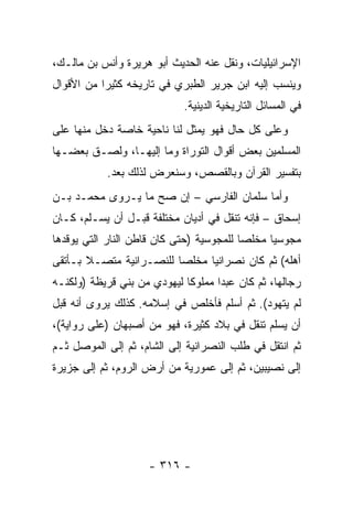 ‫ﺍﻹﺴﺭﺍﺌﻴﻠﻴﺎﺕ، ﻭﻨﻘل ﻋﻨﻪ ﺍﻟﺤﺩﻴﺙ ﺃﺒﻭ ﻫﺭﻴﺭﺓ ﻭﺃﻨﺱ ﺒﻥ ﻤﺎﻟـﻙ،‬
‫ﻭﻴﻨﺴﺏ ﺇﻟﻴﻪ ﺍﺒﻥ ﺠﺭﻴﺭ ﺍﻟﻁﺒﺭﻱ ﻓﻲ ﺘﺎﺭﻴﺨﻪ ﻜﺜﻴﺭﺍ ﻤﻥ ﺍﻷﻗﻭﺍل‬
           ‫‪‬‬
                            ‫ﻓﻲ ﺍﻟﻤﺴﺎﺌل ﺍﻟﺘﺎﺭﻴﺨﻴﺔ ﺍﻟﺩﻴﻨﻴﺔ.‬
‫ﻭﻋﻠﻰ ﻜل ﺤﺎل ﻓﻬﻭ ﻴﻤﺜل ﻟﻨﺎ ﻨﺎﺤﻴﺔ ﺨﺎﺼﺔ ﺩﺨل ﻤﻨﻬﺎ ﻋﻠﻰ‬
‫ﺍﻟﻤﺴﻠﻤﻴﻥ ﺒﻌﺽ ﺃﻗﻭﺍل ﺍﻟﺘﻭﺭﺍﺓ ﻭﻤﺎ ﺇﻟﻴﻬـﺎ، ﻭﻟﺼـﻕ ﺒﻌﻀـﻬﺎ‬
           ‫ﺒﺘﻔﺴﻴﺭ ﺍﻟﻘﺭﺁﻥ ﻭﺒﺎﻟﻘﺼﺹ، ﻭﺴﻨﻌﺭﺽ ﻟﺫﻟﻙ ﺒﻌﺩ.‬
            ‫‪‬‬
‫ﻭﺃﻤﺎ ﺴﻠﻤﺎﻥ ﺍﻟﻔﺎﺭﺴﻲ – ﺇﻥ ﺼﺢ ﻤﺎ ﻴـﺭﻭﻯ ﻤﺤﻤـﺩ ﺒـﻥ‬
                                       ‫‪‬‬
‫ﺇﺴﺤﺎﻕ – ﻓﺈﻨﻪ ﺘﻨﻘل ﻓﻲ ﺃﺩﻴﺎﻥ ﻤﺨﺘﻠﻔﺔ ﻗﺒـل ﺃﻥ ﻴﺴـﻠﻡ، ﻜـﺎﻥ‬
‫ﻤﺠﻭﺴﻴﺎ ﻤﺨﻠﺼﺎ ﻟﻠﻤﺠﻭﺴﻴﺔ )ﺤﺘﻰ ﻜﺎﻥ ﻗﺎﻁﻥ ﺍﻟﻨﺎﺭ ﺍﻟﺘﻲ ﻴﻭﻗﺩﻫﺎ‬
                                          ‫‪‬‬     ‫‪‬‬
‫ﺃﻫﻠﻪ( ﺜﻡ ﻜﺎﻥ ﻨﺼﺭﺍﻨﻴﺎ ﻤﺨﻠﺼﺎ ﻟﻠﻨﺼـﺭﺍﻨﻴﺔ ﻤﺘﺼـﻼ ﺒـﺄﺘﻘﻰ‬
       ‫ﹰ‬                 ‫‪‬‬     ‫‪‬‬
‫ﺭﺠﺎﻟﻬﺎ، ﺜﻡ ﻜﺎﻥ ﻋﺒﺩﺍ ﻤﻤﻠﻭﻜﺎ ﻟﻴﻬﻭﺩﻱ ﻤﻥ ﺒﻨﻲ ﻗﺭﻴﻅﺔ )ﻭﻟﻜﻨـﻪ‬
            ‫ﹸ‬                ‫ﹰ‬      ‫‪‬‬
‫ﻟﻡ ﻴﺘﻬﻭﺩ(. ﺜﻡ ﺃﺴﻠﻡ ﻓﺄﺨﻠﺹ ﻓﻲ ﺇﺴﻼﻤﻪ. ﻜﺫﻟﻙ ﻴﺭﻭﻯ ﺃﻨﻪ ﻗﺒل‬
‫ﺃﻥ ﻴﺴﻠﻡ ﺘﻨﻘل ﻓﻲ ﺒﻼﺩ ﻜﺜﻴﺭﺓ، ﻓﻬﻭ ﻤﻥ ﺃﺼﺒﻬﺎﻥ )ﻋﻠﻰ ﺭﻭﺍﻴﺔ(،‬
‫ﺜﻡ ﺍﻨﺘﻘل ﻓﻲ ﻁﻠﺏ ﺍﻟﻨﺼﺭﺍﻨﻴﺔ ﺇﻟﻰ ﺍﻟﺸﺎﻡ، ﺜﻡ ﺇﻟﻰ ﺍﻟﻤﻭﺼل ﺜـﻡ‬
‫ﺇﻟﻰ ﻨﺼﻴﺒﻴﻥ، ﺜﻡ ﺇﻟﻰ ﻋﻤﻭﺭﻴﺔ ﻤﻥ ﺃﺭﺽ ﺍﻟﺭﻭﻡ، ﺜﻡ ﺇﻟﻰ ﺠﺯﻴﺭﺓ‬




                    ‫- ٦١٣ -‬
 