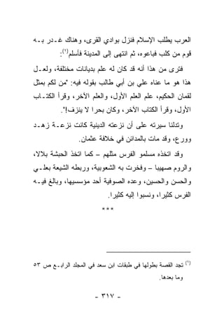 ‫ﺍﻟﻌﺭﺏ ﻴﻁﻠﺏ ﺍﻹﺴﻼﻡ ﻓﻨﺯل ﺒﻭﺍﺩﻱ ﺍﻟ ﹸﺭﻯ، ﻭﻫﻨﺎﻙ ﻏـﺩﺭ ﺒـﻪ‬
                  ‫ﻘ‬
         ‫ﻗﻭﻡ ﻤﻥ ﻜﻠﺏ ﻓﺒﺎﻋﻭﻩ، ﺜﻡ ﺍﻨﺘﻬﻰ ﺇﻟﻰ ﺍﻟﻤﺩﻴﻨﺔ ﻓﺄﺴﻠﻡ)١(:‬
‫ﻓﺘﺭﻯ ﻤﻥ ﻫﺫﺍ ﺃﻨﻪ ﻗﺩ ﻜﺎﻥ ﻟﻪ ﻋﻠﻡ ﺒﺩﻴﺎﻨﺎﺕ ﻤﺨﺘﻠﻔﺔ، ﻭﻟﻌـل‬
‫ﻫﺫﺍ ﻫﻭ ﻤﺎ ﻋﻨﺎﻩ ﻋﻠﻲ ﺒﻥ ﺃﺒﻲ ﻁﺎﻟﺏ ﺒﻘﻭﻟﻪ ﻓﻴﻪ: "ﻤﻥ ﻟﻜﻡ ﺒﻤﺜل‬
‫ﻟﻘﻤﺎﻥ ﺍﻟﺤﻜﻴﻡ، ﻋﻠﻡ ﺍﻟﻌﻠﻡ ﺍﻷﻭل، ﻭﺍﻟﻌﻠﻡ ﺍﻵﺨﺭ، ﻭﻗﺭﺃ ﺍﻟﻜﺘـﺎﺏ‬
          ‫ﺍﻷﻭل، ﻭﻗﺭﺃ ﺍﻟﻜﺘﺎﺏ ﺍﻵﺨﺭ، ﻭﻜﺎﻥ ﺒﺤﺭﺍ ﻻ ﻴﻨﺯﻑ!".‬
                     ‫‪‬‬
‫ﻭﺘﺩﻟﻨﺎ ﺴﻴﺭﺘﻪ ﻋﻠﻰ ﺃﻥ ﻨﺯﻋﺘﻪ ﺍﻟﺩﻴﻨﻴﺔ ﻜﺎﻨﺕ ﻨﺯﻋـﺔ ﺯﻫـﺩ‬
                ‫ﻭﻭﺭﻉ، ﻭﻗﺩ ﻤﺎﺕ ﺒﺎﻟﻤﺩﺍﺌﻥ ﻓﻲ ﺨﻼﻓﺔ ﻋﺜﻤﺎﻥ.‬
‫ﻭﻗﺩ ﺍﺘﺨﺫﻩ ﻤﺴﻠﻤﻭ ﺍﻟﻔﺭﺱ ﻤﺜﻠﻬﻡ – ﻜﻤﺎ ﺍﺘﺨﺫ ﺍﻟﺤﺒﺸﺔ ﺒﻼ ﹰ،‬
 ‫ﻻ‬
‫ﻭﺍﻟﺭﻭﻡ ‪‬ﻬﻴﺒﺎ – ﻭﻓﺨﺭﺕ ﺒﻪ ﺍﻟﺸﻌﻭﺒﻴﺔ، ﻭﺭﺒﻁﻪ ﺍﻟﺸﻴﻌﺔ ﺒﻌﻠـﻲ‬
                                         ‫ﺼ ‪‬‬
‫ﻭﺍﻟﺤﺴﻥ ﻭﺍﻟﺤﺴﻴﻥ، ﻭﻋﺩﻩ ﺍﻟﺼﻭﻓﻴﺔ ﺃﺤﺩ ﻤﺅﺴﺴﻴﻬﺎ، ﻭﺒﺎﻟﻎ ﻓﻴـﻪ‬
                           ‫ﺍﻟﻔﺭﺱ ﻜﺜﻴﺭﺍ، ﻭﻨﺴﺒﻭﺍ ﺇﻟﻴﻪ ﻜﺜﻴﺭﺍ.‬
                             ‫‪‬‬                  ‫‪‬‬
                         ‫***‬




                                                            ‫)١(‬
‫ﺘﺠﺩ ﺍﻟﻘﺼﺔ ﺒﻁﻭﻟﻬﺎ ﻓﻲ ﻁﺒﻘﺎﺕ ﺍﺒﻥ ﺴﻌﺩ ﻓﻲ ﺍﻟﻤﺠﻠﺩ ﺍﻟﺭﺍﺒـﻊ ﺹ ٣٥‬
                                               ‫ﻭﻤﺎ ﺒﻌﺩﻫﺎ.‬

                      ‫- ٧١٣ -‬
 