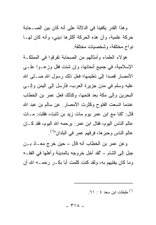 ‫ﻭﻫﺫﺍ ﺍﻟﻘﺩﺭ ﻴﻜﻔﻴﻨﺎ ﻓﻲ ﺍﻟﺩﻻﻟﺔ ﻋﻠﻰ ﺃﻨﻪ ﻜﺎﻥ ﺒﻴﻥ ﺍﻟﺼـﺤﺎﺒﺔ‬
‫ﺤﺭﻜﺔ ﻋﻠﻤﻴﺔ، ﻭﺃﻥ ﻫﺫﻩ ﺍﻟﺤﺭﻜﺔ ﺃﻜﺜﺭﻫﺎ ﺩﻴﻨﻲ، ﻭﺃﻨﻪ ﻜﺎﻥ ﻟﻬـﺎ‬
                         ‫ﻨﻭﺍﺡ ﻤﺨﺘﻠﻔﺔ، ﻭﺸﺨﺼﻴﺎﺕ ﻤﺨﺘﻠﻔﺔ.‬
‫ﻫﺅﻻﺀ ﺍﻟﻌﻠﻤﺎﺀ ﻭﺃﻤﺜﺎﻟﻬﻡ ﻤﻥ ﺍﻟﺼﺤﺎﺒﺔ ﺘﻔﺭﻗﻭﺍ ﻓﻲ ﺍﻟﻤﻤﻠﻜـﺔ‬
‫ﺍﻹﺴﻼﻤﻴﺔ، ﻓﻲ ﺠﻤﻴﻊ ﺃﻨﺤﺎﺌﻬﺎ، ﻭﺇﻥ ﺸﺌﺕ ﻓﻘل ﻭﺯﻋـﻭﺍ ﻋﻠـﻰ‬
‫ﺍﻷﻤﺼﺎﺭ ﻗﺼﺩﺍ ﺇﻟﻰ ﺘﻌﻠﻴﻤﻬﺎ؛ ﻓﻌل ﺫﻟﻙ ﺭﺴﻭل ﺍﷲ ﺼـﻠﻰ ﺍﷲ‬
                                      ‫‪‬‬
‫ﻋﻠﻴﻪ ﻭﺴﻠﻡ ﻓﻲ ﻤﺩﻥ ﺠﺯﻴﺭﺓ ﺍﻟﻌﺭﺏ، ﻓﺄﺭﺴل ﺇﻟﻰ ﺍﻟﻴﻤﻥ ﻭﺇﻟـﻰ‬
‫ﺍﻟﺒﺤﺭﻴﻥ ﻭﺇﻟﻰ ﻤﻜﺔ ﺒﻌﺩ ﻓﺘﺤﻬﺎ، ﻭﻜﺫﻟﻙ ﻓﻌل ﻋﻤﺭ ﺒﻥ ﺍﻟﺨﻁﺎﺏ‬
‫ﻋﻨﺩﻤﺎ ﺍﺘﺴﻌﺕ ﺍﻟﻔﺘﻭﺡ ﻭﻜﺜﺭﺕ ﺍﻷﻤﺼﺎﺭ. ﻋﻥ ﺴﺎﻟﻡ ﺒﻥ ﻋﺒﺩ ﺍﷲ‬
‫ﻗﺎل: "ﻜﻨﺎ ﻤﻊ ﺍﺒﻥ ﻋﻤﺭ ﻴﻭﻡ ﻤﺎﺕ ﺯﻴﺩ ﺒﻥ ﺜﺎﺒﺕ، ﻓﻘﻠﺕ: ﻤـﺎﺕ‬
‫ﻋﺎﻟﻡ ﺍﻟﻨﺎﺱ ﺍﻟﻴﻭﻡ، ﻓﻘﺎل ﺍﺒﻥ ﻋﻤﺭ: ﻴﺭﺤﻤﻪ ﺍﷲ ﺍﻟﻴﻭﻡ، ﻓﻘﺩ ﻜـﺎﻥ‬
            ‫ﻋﺎﻟﻡ ﺍﻟﻨﺎﺱ ﻭﺤﺒﺭﻫﺎ، ﻓﺭﻗﻬﻡ ﻋﻤﺭ ﻓﻲ ﺍﻟﺒﻠﺩﺍﻥ")١(.‬
                                                    ‫ِ‬
‫ﻭﻋﻥ ﻋﻤﺭ ﺒﻥ ﺍﻟﺨﻁﺎﺏ ﺃﻨﻪ ﻗﺎل – ﺤﻴﻥ ﺨﺭﺝ ﻤﻌـﺎﺫ ﺒـﻥ‬
‫ﺠﺒل ﺇﻟﻰ ﺍﻟﺸﺎﻡ – "ﻟﻘﺩ ﺃﺨل ﺨﺭﻭﺠﻪ ﺒﺎﻟﻤﺩﻴﻨﺔ ﻭﺃﻫﻠﻬﺎ ﻓﻲ ﺍﻟﻔﻘـﻪ‬
‫ﻭﻤﺎ ﻜﺎﻥ ﻴﻔﺘﻴﻬﻡ ﺒﻪ، ﻭﻟﻘﺩ ﻜﻨﺕ ﻜﻠﻤﺕ ﺃﺒﺎ ﺒﻜـﺭ ﺭﺤﻤـﻪ ﺍﷲ ﺃﻥ‬



                                                         ‫)١(‬
                                 ‫ﻁﺒﻘﺎﺕ ﺍﺒﻥ ﺴﻌﺩ ٤ : ١٦.‬

                     ‫- ٨١٣ -‬
 