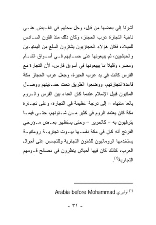 ‫ﺃﺸﺭﻨﺎ ﺇﻟﻰ ﺒﻌﻀﻬﺎ ﻤﻥ ﻗﺒل، ﻭﺤل ﻤﺤﻠﻬﻡ ﻓﻲ ﺍﻟﻘـﺒﺽ ﻋﻠـﻰ‬
‫ﻨﺎﺤﻴﺔ ﺍﻟﺘﺠﺎﺭﺓ ﻋﺭﺏ ﺍﻟﺤﺠﺎﺯ، ﻭﻜﺎﻥ ﺫﻟﻙ ﻤﻨﺫ ﺍﻟﻘﺭﻥ ﺍﻟﺴـﺎﺩﺱ‬
‫ﻟﻠﻤﻴﻼﺩ، ﻓﻜﺎﻥ ﻫﺅﻻﺀ ﺍﻟﺤﺠﺎﺯﻴﻭﻥ ﻴﺸﺘﺭﻭﻥ ﺍﻟﺴﻠﻊ ﻤﻥ ﺍﻟﻴﻤﻨﻴـﻴﻥ‬
‫ﻭﺍﻟﺤﺒﺸﻴﻴﻥ، ﺜﻡ ﻴﺒﻴﻌﻭﻨﻬﺎ ﻋﻠﻰ ﺤﺴـﺎﺒﻬﻡ ﻓـﻲ ﺃﺴـﻭﺍﻕ ﺍﻟﺸـﺎﻡ‬
‫ﻭﻤﺼﺭ، ﻭﻗﻠﻴﻼ ﻤﺎ ﻴﺒﻴﻌﻭﻨﻬﺎ ﻓﻲ ﺃﺴﻭﺍﻕ ﻓﺎﺭﺱ، ﻷﻥ ﺍﻟﺘﺠﺎﺭﺓ ﻤﻊ‬
                                         ‫ﹰ‬
‫ﺍﻟﻔﺭﺱ ﻜﺎﻨﺕ ﻓﻲ ﻴﺩ ﻋﺭﺏ ﺍﻟﺤﻴﺭﺓ، ﻭﺠﻌل ﻋﺭﺏ ﺍﻟﺤﺠﺎﺯ ﻤﻜﺔ‬
‫ﻗﺎﻋﺩﺓ ﻟﺘﺠﺎﺭﺘﻬﻡ، ﻭﻭﻀﻌﻭﺍ ﺍﻟﻁﺭﻴﻕ ﺘﺤﺕ ﺤﻤـﺎﻴﺘﻬﻡ ﻭﻭﺼـل‬
‫ﺍﻟﻤﻜﻴﻭﻥ ﻗﺒﻴل ﺍﻹﺴﻼﻡ ﻋﻨﺩﻤﺎ ﻜﺎﻥ ﺍﻟﻌﺩﺍﺀ ﺒﻴﻥ ﺍﻟﻔﺭﺱ ﻭﺍﻟـﺭﻭﻡ‬
‫ﺒﺎﻟﻐﺎ ﻤﻨﺘﻬﺎﻩ – ﺇﻟﻰ ﺩﺭﺠﺔ ﻋﻅﻴﻤﺔ ﻓﻲ ﺍﻟﺘﺠﺎﺭﺓ، ﻭﻋﻠﻰ ﺘﺠـﺎﺭﺓ‬
                                                 ‫ﹰ‬
‫ﻤﻜﺔ ﻜﺎﻥ ﻴﻌﺘﻤﺩ ﺍﻟﺭﻭﻡ ﻓﻲ ﻜﺜﻴﺭ ﻤـﻥ ﺸـﺌﻭﻨﻬﻡ، ﺤﺘـﻰ ﻓﻴﻤـﺎ‬
‫ﻴﺘﺭﻓﻬﻭﻥ ﺒﻪ – ﻜﺎﻟﺤﺭﻴﺭ – ﻭﺤﺘﻰ ﻴﺴﺘﻅﻬﺭ ﺒﻌـﺽ ﻤـﺅﺭﺨﻲ‬
‫ﺍﻟﻔﺭﻨﺞ ﺃﻨﻪ ﻜﺎﻥ ﻓﻲ ﻤﻜﺔ ﻨﻔﺴـﻬﺎ ﺒﻴـﻭﺕ ﺘﺠﺎﺭﻴـﺔ ﺭﻭﻤﺎﻨﻴـﺔ‬
‫ﻴﺴﺘﺨﺩﻤﻬﺎ ﺍﻟﺭﻭﻤﺎﻨﻴﻭﻥ ﻟﻠﺸﺌﻭﻥ ﺍﻟﺘﺠﺎﺭﻴﺔ ﻭﻟﻠﺘﺠﺴﺱ ﻋﻠﻰ ﺃﺤﻭﺍل‬
‫ﺍﻟﻌﺭﺏ، ﻜﺫﻟﻙ ﻜﺎﻥ ﻓﻴﻬﺎ ﺃﺤﺒﺎﺵ ﻴﻨﻅﺭﻭﻥ ﻓﻲ ﻤﺼﺎﻟﺢ ﻗـﻭﻤﻬﻡ‬
                                           ‫ﺍﻟﺘﺠﺎﺭﻴﺔ)١(.‬




               ‫)١( ﺃﻭﻟﻴﺭﻱ ‪Arabia before Mohammad‬‬

                     ‫- ١٣ -‬
 
