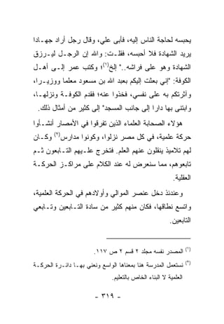 ‫ﻴﺤﺒﺴﻪ ﻟﺤﺎﺠﺔ ﺍﻟﻨﺎﺱ ﺇﻟﻴﻪ، ﻓﺄﺒﻰ ﻋﻠﻲ، ﻭﻗﺎل ﺭﺠل ﺃﺭﺍﺩ ﺠﻬـﺎﺩﺍ‬
 ‫‪‬‬
‫ﻴﺭﻴﺩ ﺍﻟﺸﻬﺎﺩﺓ ﻓﻼ ﺃﺤﺒﺴﻪ، ﻓﻘﻠـﺕ: ﻭﺍﷲ ﺇﻥ ﺍﻟﺭﺠـل ﻟﻴـﺭﺯﻕ‬
‫ﺍﻟﺸﻬﺎﺩﺓ ﻭﻫﻭ ﻋﻠﻰ ﻓﺭﺍﺸﻪ.." ﺇﻟﺦ)١(؛ ﻭﻜﺘﺏ ﻋﻤﺭ ﺇﻟـﻰ ﺃﻫـل‬
‫ﺍﻟﻜﻭﻓﺔ: "ﺇﻨﻲ ﺒﻌﺜﺕ ﺇﻟﻴﻜﻡ ﺒﻌﺒﺩ ﺍﷲ ﺒﻥ ﻤﺴﻌﻭﺩ ﻤﻌﻠﻤﺎ ﻭﻭﺯﻴـﺭﺍ،‬
  ‫‪‬‬       ‫‪‬‬
‫ﻭﺁﺜﺭﺘﻜﻡ ﺒﻪ ﻋﻠﻰ ﻨﻔﺴﻲ، ﻓﺨﺫﻭﺍ ﻋﻨﻪ؛ ﻓﻘﺩﻡ ﺍﻟﻜﻭﻓـﺔ ﻭﻨﺯﻟﻬـﺎ،‬
 ‫ﻭﺍﺒﺘﻨﻰ ﺒﻬﺎ ﺩﺍﺭﺍ ﺇﻟﻰ ﺠﺎﻨﺏ ﺍﻟﻤﺴﺠﺩ" ﺇﻟﻰ ﻜﺜﻴﺭ ﻤﻥ ﺃﻤﺜﺎل ﺫﻟﻙ.‬
                                          ‫‪‬‬
‫ﻫﺅﻻﺀ ﺍﻟﺼﺤﺎﺒﺔ ﺍﻟﻌﻠﻤﺎﺀ ﺍﻟﺫﻴﻥ ﺘﻔﺭﻗﻭﺍ ﻓﻲ ﺍﻷﻤﺼﺎﺭ ﺃﻨﺸـﺄﻭﺍ‬
        ‫)٢(‬
‫ﻭﻜـﺎﻥ‬         ‫ﺤﺭﻜﺔ ﻋﻠﻤﻴﺔ، ﻓﻲ ﻜل ﻤﺼﺭ ﻨﺯﻟﻭﺍ، ﻭﻜﻭﻨﻭﺍ ﻤﺩﺍﺭﺱ‬
‫ﻟﻬﻡ ﺘﻼﻤﻴﺫ ﻴﻨﻘﻠﻭﻥ ﻋﻨﻬﻡ ﺍﻟﻌﻠﻡ. ﻓﺘﺨﺭﺝ ﻋﻠـﻴﻬﻡ ﺍﻟﺘـﺎﺒﻌﻭﻥ ﺜـﻡ‬
‫ﺘﺎﺒﻌﻭﻫﻡ، ﻤﻤﺎ ﺴﻨﻌﺭﺽ ﻟﻪ ﻋﻨﺩ ﺍﻟﻜﻼﻡ ﻋﻠﻰ ﻤﺭﺍﻜـﺯ ﺍﻟﺤﺭﻜـﺔ‬
                                                         ‫ﺍﻟﻌﻘﻠﻴﺔ.‬
‫ﻭﻋﻨﺩﺌﺫ ﺩﺨل ﻋﻨﺼﺭ ﺍﻟﻤﻭﺍﻟﻲ ﻭﺃﻭﻻﺩﻫﻡ ﻓﻲ ﺍﻟﺤﺭﻜﺔ ﺍﻟﻌﻠﻤﻴﺔ،‬
‫ﻭﺍﺘﺴﻊ ﻨﻁﺎﻗﻬﺎ، ﻓﻜﺎﻥ ﻤﻨﻬﻡ ﻜﺜﻴﺭ ﻤﻥ ﺴﺎﺩﺓ ﺍﻟﺘـﺎﺒﻌﻴﻥ ﻭﺘـﺎﺒﻌﻲ‬
                                                        ‫ﺍﻟﺘﺎﺒﻌﻴﻥ.‬


                                                                 ‫)١(‬
                        ‫ﺍﻟﻤﺼﺩﺭ ﻨﻔﺴﻪ ﻤﺠﻠﺩ ٢ ﻗﺴﻡ ٢ ﺹ ٧١١.‬
                                                                 ‫)٢(‬
‫ﻨﺴﺘﻌﻤل ﺍﻟﻤﺩﺭﺴﺔ ﻫﻨﺎ ﺒﻤﻌﻨﺎﻫﺎ ﺍﻟﻭﺍﺴﻊ ﻭﻨﻌﻨﻲ ﺒﻬـﺎ ﺩﺍﺌـﺭﺓ ﺍﻟﺤﺭﻜـﺔ‬
                              ‫ﺍﻟﻌﻠﻤﻴﺔ ﻻ ﺍﻟﺒﻨﺎﺀ ﺍﻟﺨﺎﺹ ﺒﺎﻟﺘﻌﻠﻴﻡ.‬

                        ‫- ٩١٣ -‬
 