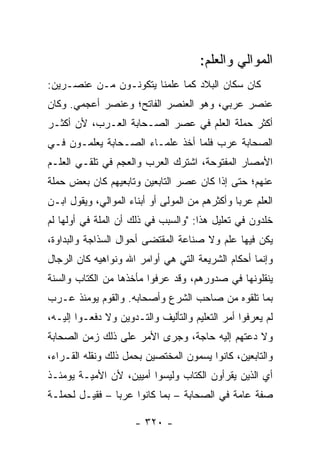 ‫ﺍﻟﻤﻭﺍﻟﻲ ﻭﺍﻟﻌﻠﻡ:‬
‫ﻜﺎﻥ ﺴﻜﺎﻥ ﺍﻟﺒﻼﺩ ﻜﻤﺎ ﻋﻠﻤﻨﺎ ﻴﺘﻜﻭﻨـﻭﻥ ﻤـﻥ ﻋﻨﺼـﺭﻴﻥ:‬
‫ﻋﻨﺼﺭ ﻋﺭﺒﻲ، ﻭﻫﻭ ﺍﻟﻌﻨﺼﺭ ﺍﻟﻔﺎﺘﺢ؛ ﻭﻋﻨﺼﺭ ﺃﻋﺠﻤﻲ. ﻭﻜﺎﻥ‬
‫ﺃﻜﺜﺭ ﺤﻤﻠﺔ ﺍﻟﻌﻠﻡ ﻓﻲ ﻋﺼﺭ ﺍﻟﺼـﺤﺎﺒﺔ ﺍﻟﻌـﺭﺏ، ﻷﻥ ﺃﻜﺜـﺭ‬
‫ﺍﻟﺼﺤﺎﺒﺔ ﻋﺭﺏ ﻓﻠﻤﺎ ﺃﺨﺫ ﻋﻠﻤـﺎﺀ ﺍﻟﺼـﺤﺎﺒﺔ ﻴﻌﻠﻤـﻭﻥ ﻓـﻲ‬
‫ﺍﻷﻤﺼﺎﺭ ﺍﻟﻤﻔﺘﻭﺤﺔ، ﺍﺸﺘﺭﻙ ﺍﻟﻌﺭﺏ ﻭﺍﻟﻌﺠﻡ ﻓﻲ ﺘﻠﻘـﻲ ﺍﻟﻌﻠـﻡ‬
‫ﻋﻨﻬﻡ؛ ﺤﺘﻰ ﺇﺫﺍ ﻜﺎﻥ ﻋﺼﺭ ﺍﻟﺘﺎﺒﻌﻴﻥ ﻭﺘﺎﺒﻌﻴﻬﻡ ﻜﺎﻥ ﺒﻌﺽ ﺤﻤﻠﺔ‬
‫ﺍﻟﻌﻠﻡ ﻋﺭﺒﺎ ﻭﺃﻜﺜﺭﻫﻡ ﻤﻥ ﺍﻟﻤﻭﻟﻰ ﺃﻭ ﺃﺒﻨﺎﺀ ﺍﻟﻤﻭﺍﻟﻲ، ﻭﻴﻘﻭل ﺍﺒـﻥ‬
                                                ‫‪‬‬
‫ﺨﻠﺩﻭﻥ ﻓﻲ ﺘﻌﻠﻴل ﻫﺫﺍ: "ﻭﺍﻟﺴﺒﺏ ﻓﻲ ﺫﻟﻙ ﺃﻥ ﺍﻟﻤﻠﺔ ﻓﻲ ﺃﻭﻟﻬﺎ ﻟﻡ‬
‫ﻴﻜﻥ ﻓﻴﻬﺎ ﻋﻠﻡ ﻭﻻ ﺼﻨﺎﻋﺔ ﺍﻟﻤﻘﺘﻀﻰ ﺃﺤﻭﺍل ﺍﻟﺴﺫﺍﺠﺔ ﻭﺍﻟﺒﺩﺍﻭﺓ،‬
‫ﻭﺇﻨﻤﺎ ﺃﺤﻜﺎﻡ ﺍﻟﺸﺭﻴﻌﺔ ﺍﻟﺘﻲ ﻫﻲ ﺃﻭﺍﻤﺭ ﺍﷲ ﻭﻨﻭﺍﻫﻴﻪ ﻜﺎﻥ ﺍﻟﺭﺠﺎل‬
‫ﻴﻨﻘﻠﻭﻨﻬﺎ ﻓﻲ ﺼﺩﻭﺭﻫﻡ، ﻭﻗﺩ ﻋﺭﻓﻭﺍ ﻤﺄﺨﺫﻫﺎ ﻤﻥ ﺍﻟﻜﺘﺎﺏ ﻭﺍﻟﺴﻨﺔ‬
‫ﺒﻤﺎ ﺘﻠﻘﻭﻩ ﻤﻥ ﺼﺎﺤﺏ ﺍﻟﺸﺭﻉ ﻭﺃﺼﺤﺎﺒﻪ. ﻭﺍﻟﻘﻭﻡ ﻴﻭﻤﺌﺫ ﻋـﺭﺏ‬
‫ﻟﻡ ﻴﻌﺭﻓﻭﺍ ﺃﻤﺭ ﺍﻟﺘﻌﻠﻴﻡ ﻭﺍﻟﺘﺄﻟﻴﻑ ﻭﺍﻟﺘـﺩﻭﻴﻥ ﻭﻻ ﺩﻓﻌـﻭﺍ ﺇﻟﻴـﻪ،‬
‫ﻭﻻ ﺩﻋﺘﻬﻡ ﺇﻟﻴﻪ ﺤﺎﺠﺔ، ﻭﺠﺭﻯ ﺍﻷﻤﺭ ﻋﻠﻰ ﺫﻟﻙ ﺯﻤﻥ ﺍﻟﺼﺤﺎﺒﺔ‬
‫ﻭﺍﻟﺘﺎﺒﻌﻴﻥ، ﻜﺎﻨﻭﺍ ﻴﺴﻤﻭﻥ ﺍﻟﻤﺨﺘﺼﻴﻥ ﺒﺤﻤل ﺫﻟﻙ ﻭﻨﻘﻠﻪ ﺍﻟﻘـﺭﺍﺀ،‬
‫ﺃﻱ ﺍﻟﺫﻴﻥ ﻴﻘﺭﺃﻭﻥ ﺍﻟﻜﺘﺎﺏ ﻭﻟﻴﺴﻭﺍ ﺃﻤﻴﻴﻥ، ﻷﻥ ﺍﻷﻤﻴـﺔ ﻴﻭﻤﺌـﺫ‬
‫ﺼﻔﺔ ﻋﺎﻤﺔ ﻓﻲ ﺍﻟﺼﺤﺎﺒﺔ – ﺒﻤﺎ ﻜﺎﻨﻭﺍ ﻋﺭﺒﺎ – ﻓﻘﻴـل ﻟﺤﻤﻠـﺔ‬
                ‫‪‬‬

                      ‫- ٠٢٣ -‬
 