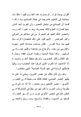 ‫ﺍﻟﻘﺭﺁﻥ ﻴﻭﻤﺌﺫ ﻗﺭﺍﺀ.. ﺜﻡ ﺼﺎﺭﺕ ﻫﺫﻩ ﺍﻟﻌﻠـﻭﻡ ﻜﻠﻬـﺎ ﻤﻠﻜـﺎﺕ‬
‫ﻤﺤﺘﺎﺠﺔ ﺇﻟﻰ ﺍﻟﺘﻌﻠﻴﻡ، ﻓﺎﻨﺩﺭﺠﺕ ﻓﻲ ﺠﻤﻠﺔ ﺍﻟﺼﻨﺎﺌﻊ، ﻭﻗـﺩ ﻜﻨـﺎ‬
‫ﻗﺩﻤﻨﺎ ﺃﻥ ﺍﻟﺼﻨﺎﺌﻊ ﻤﻥ ﻤﻨﺘﺤل ﺍﻟﺤﻀﺭ، ﻭﺃﻥ ﺍﻟﻌﺭﺏ ﺃﺒﻌﺩ ﺍﻟﻨﺎﺱ‬
‫ﻋﻨﻬﺎ ﻓﺼﺎﺭﺕ ﺍﻟﻌﻠﻭﻡ ﻟﺫﻟﻙ ﺤﻀﺭﻴﺔ، ﻭﺒﻌـﺩ ﻋﻨﻬـﺎ ﺍﻟﻌـﺭﺏ،‬
‫ﻭﺍﻟﺤﻀﺭ ﻟﺫﻟﻙ ﺍﻟﻌﻬﺩ ﻫﻡ ﺍﻟﻌﺠﻡ ﺃﻭ ﻤﻥ ﻓﻲ ﻤﻌﻨﺎﻫﻡ ﻤﻥ ﺍﻟﻤﻭﺍﻟﻲ‬
‫ﻭﺃﻫل ﺍﻟﺤﻭﺍﻀﺭ... ﻷﻨﻬﻡ ﺃﻗﻭﻡ ﻋﻠﻰ ﺫﻟﻙ ﻟﻠﺤﻀﺎﺭﺓ ﺍﻟﺭﺍﺴـﺨﺔ‬
‫ﻓﻴﻬﻡ ﻤﻨﺫ ﺩﻭﻟﺔ ﺍﻟﻔﺭﺱ... ﻓﻜﺎﻥ ﺼﺎﺤﺏ ﺼﻨﺎﻋﺔ ﺍﻟﻨﺤﻭ ﺴﻴﺒﻭﻴﻪ‬
‫ﻭﺍﻟﻔﺎﺭﺴﻲ ﻤﻥ ﺒﻌﺩﻩ. ﻭﺍﻟﺯﺠﺎﺝ ﻤﻥ ﺒﻌﺩﻫﻤﺎ؛ ﻭﻜﻠﻬﻡ ﻋﺠـﻡ ﻓـﻲ‬
‫ﺃﻨﺴﺎﺒﻬﻡ... ﻭﻜﺫﺍ ﺤﻤﻠﺔ ﺍﻟﺤﺩﻴﺙ ﻭﻋﻠﻤﺎﺀ ﺃﺼﻭل ﺍﻟﻔﻘﻪ، ﻭﺤﻤﻠـﺔ‬
‫ﻋﻠﻡ ﺍﻟﻜﻼﻡ ﻭﺃﻜﺜﺭ ﺍﻟﻤﻔﺴﺭﻴﻥ، ﻭﻟﻡ ﻴﻘﻡ ﺒﺤﻔﻅ ﺍﻟﻌﻠـﻡ ﻭﺘﺩﻭﻴﻨـﻪ‬
‫ﺇﻻ ﺍﻷﻋﺎﺠﻡ، ﺃﻤﺎ ﺍﻟﻌﺭﺏ ﺍﻟﺫﻴﻥ ﺃﺩﺭﻜﻭﺍ ﻫﺫﻩ ﺍﻟﺤﻀﺎﺭﺓ ﻭﺴـﻭﻗﻬﺎ‬
   ‫ﻓﺸﻐﻠﺘﻬﻡ ﺍﻟﺭﻴﺎﺴﺔ ﻓﻲ ﻋﻬﺩ ﺍﻟﺩﻭﻟﺔ ﺍﻟﻌﺒﺎﺴﻴﺔ" ﺍﻨﺘﻬﻰ ﻤﺨﺘﺼﺭﺍ.‬
     ‫‪‬‬
‫ﻭﻫﻭ ﻭﺇﻥ ﻜﺎﻥ ﻴﺘﻜﻠﻡ ﻋﻥ ﻋﺼﺭ ﺍﻟﺘﺩﻭﻴﻥ، ﻭﻴﻌﻨﻲ ﺒﻪ ﻋﻠﻰ ﻤﺎ‬
‫ﻴﻅﻬﺭ ﺍﻟﻌﺼﺭ ﺍﻟﻌﺒﺎﺴﻲ، ﻓﻌﻠﺘﻪ ﻜﺫﻟﻙ ﺼـﺤﻴﺤﺔ ﻓـﻲ ﺍﻟﻌﺼـﺭ‬
‫ﺍﻷﻤﻭﻱ – ﻋﺼﺭ ﺍﻟﺘﺎﺒﻌﻴﻥ ﻭﻤﻥ ﺒﻌﺩﻫﻡ – ﺇﻻ ﺃﻨﻪ ﻏـﺎﻟﻰ ﻓـﻲ‬
‫ﻨﻅﺭﻴﺘﻪ ﻭﺴﻠﺏ ﺍﻟﻌﺭﺏ ﻤﺎ ﻜﺎﻥ ﻟﻬﻡ ﻤﻥ ﺤﻅ ﻓﻲ ﺍﻟﻤﺸﺎﺭﻜﺔ ﻓـﻲ‬
‫ﺍﻟﻌﻠﻭﻡ ﻜﺎﻥ ﻓﻲ ﺍﻟﻌﺼﺭ ﺍﻷﻤﻭﻱ ﻋﺭﺏ ﻤـﻥ ﺃﺸـﻬﺭ ﺍﻟﻌﻠﻤـﺎﺀ،‬
‫ﻜﺴﻌﻴﺩ ﺒﻥ ﺍﻟﻤﺴﻴﺏ، ﻭﻋﻠﻘﻤﺔ، ﻭﺸﺭﻴﺢ، ﻭﻤﺴـﺭﻭﻕ ﻭﺍﻟﻨﺨﻌـﻲ‬

                     ‫- ١٢٣ -‬
 