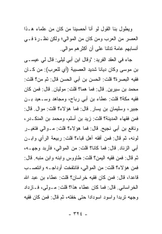 ‫ﻭﻴﻁﻭل ﺒﻨﺎ ﺍﻟﻘﻭل ﻟﻭ ﺃﻨﺎ ﺃﺤﺼﻴﻨﺎ ﻤﻥ ﻜﺎﻥ ﻤﻥ ﻋﻠﻤﺎﺀ ﻫـﺫﺍ‬
‫ﺍﻟﻌﺼﺭ ﻤﻥ ﺍﻟﻌﺭﺏ ﻭﻤﻥ ﻜﺎﻥ ﻤﻥ ﺍﻟﻤﻭﺍﻟﻲ؛ ﻭﻟﻜﻥ ﻨﻅـﺭﺓ ﻓـﻲ‬
                 ‫ﺃﻨﺴﺎﺒﻬﻡ ﻋﺎﻤﺔ ﺘﺩﻟﻨﺎ ﻋﻠﻰ ﺃﻥ ﺃﻜﺜﺭﻫﻡ ﻤﻭﺍﻟﻲ.‬
‫ﺠﺎﺀ ﻓﻲ ﺍﻟﻌﻘﺩ ﺍﻟﻔﺭﻴﺩ: "ﻭﻗﺎل ﺍﺒﻥ ﺃﺒﻲ ﻟﻴﻠﻰ: ﻗﺎل ﻟﻲ ﻋﻴﺴـﻰ‬
‫ﺒﻥ ﻤﻭﺴﻰ ﻭﻜﺎﻥ ﺩﻴﺎﻨﺎ ﺸﺩﻴﺩ ﺍﻟﻌﺼﺒﻴﺔ )ﺃﻱ ﻟﻠﻌﺭﺏ(: ﻤﻥ ﻜـﺎﻥ‬
                                  ‫ﹰ‬
‫ﻓﻘﻴﻪ ﺍﻟﺒﺼﺭﺓ؟ ﻗﻠﺕ: ﺍﻟﺤﺴﻥ ﺒﻥ ﺃﺒﻲ ﺍﻟﺤﺴﻥ ﻗﺎل: ﺜﻡ ﻤﻥ؟ ﻗﻠﺕ:‬
‫ﻤﺤﻤﺩ ﺒﻥ ﺴﻴﺭﻴﻥ. ﻗﺎل: ﻓﻤﺎ ﻫﻤﺎ؟ ﻗﻠﺕ: ﻤﻭﻟﻴﺎﻥ. ﻗﺎل: ﻓﻤﻥ ﻜﺎﻥ‬
‫ﻓﻘﻴﻪ ﻤﻜﺔ؟ ﻗﻠﺕ: ﻋﻁﺎﺀ ﺒﻥ ﺃﺒﻲ ﺭﺒﺎﺡ، ﻭﻤﺠﺎﻫﺩ ﻭﺴـﻌﻴﺩ ﺒـﻥ‬
‫ﺠﺒﻴﺭ، ﻭﺴﻠﻴﻤﺎﻥ ﺒﻥ ﻴﺴﺎﺭ. ﻗﺎل: ﻓﻤﺎ ﻫﺅﻻﺀ؟ ﻗﻠﺕ: ﻤﻭﺍل. ﻗﺎل:‬
‫ﻓﻤﻥ ﻓﻘﻬﺎﺀ ﺍﻟﻤﺩﻴﻨﺔ؟ ﻗﻠﺕ: ﺯﻴﺩ ﺒﻥ ﺃﺴﻠﻡ، ﻭﻤﺤﻤﺩ ﺒﻥ ﺍﻟﻤﻨﻜـﺩﺭ،‬
‫ﻭﻨﺎﻓﻊ ﺒﻥ ﺃﺒﻲ ﻨﺠﻴﺢ. ﻗﺎل: ﻓﻤﺎ ﻫﺅﻻﺀ؟ ﻗﻠﺕ: ﻤـﻭﺍﻟﻲ ﻓﺘﻐﻴـﺭ‬
‫ﻟﻭﻨﻪ، ﺜﻡ ﻗﺎل: ﻓﻤﻥ ﺃﻓﻘﻪ ﺃﻫل ﻗﺒﺎﺀ؟ ﻗﻠﺕ: ﺭﺒﻴﻌﺔ ﺍﻟﺭﺃﻱ ﻭﺍﺒـﻥ‬
‫ﺃﺒﻲ ﺍﻟﺯﻨﺎﺩ. ﻗﺎل: ﻓﻤﺎ ﻜﺎﻨﺎ؟ ﻗﻠﺕ: ﻤﻥ ﺍﻟﻤﻭﺍﻟﻲ، ﻓﺄﺭﺒﺩ ﻭﺠﻬـﻪ،‬
‫ﺜﻡ ﻗﺎل: ﻓﻤﻥ ﻓﻘﻴﻪ ﺍﻟﻴﻤﻥ؟ ﻗﻠﺕ: ﻁﺎﻭﻭﺱ ﻭﺍﺒﻨﻪ ﻭﺍﺒﻥ ﻤﻨﺒﻪ. ﻗﺎل:‬
‫ﻓﻤﻥ ﻫﺅﻻﺀ؟ ﻗﻠﺕ: ﻤﻥ ﺍﻟﻤﻭﺍﻟﻲ، ﻓﺎﻨﺘﻔﺨﺕ ﺃﻭﺩﺍﺠـﻪ ﻭﺍﻨﺘﺼـﺏ‬
‫ﻗﺎﻋﺩﺍ، ﻗﺎل: ﻓﻤﻥ ﻜﺎﻥ ﻓﻘﻴﻪ ﺨﺭﺍﺴﺎﻥ؟ ﻗﻠﺕ: ﻋﻁﺎﺀ ﺒﻥ ﻋﺒﺩ ﺍﷲ‬
                                                ‫‪‬‬
‫ﺍﻟﺨﺭﺍﺴﺎﻨﻲ. ﻗﺎل: ﻓﻤﺎ ﻜﺎﻥ ﻋﻁﺎﺀ ﻫﺫﺍ؟ ﻗﻠﺕ: ﻤـﻭﻟﻰ، ﻓـﺎﺯﺩﺍﺩ‬
‫ﻭﺠﻬﻪ ﺘﺭﺒﺩﺍ ﻭﺍﺴﻭﺩ ﺍﺴﻭﺩﺍﺩﺍ ﺤﺘﻰ ﺨﻔﺘﻪ، ﺜﻡ ﻗﺎل: ﻓﻤﻥ ﻜﺎﻥ ﻓﻘﻴﻪ‬
                                ‫‪‬‬             ‫‪‬‬

                     ‫- ٤٢٣ -‬
 