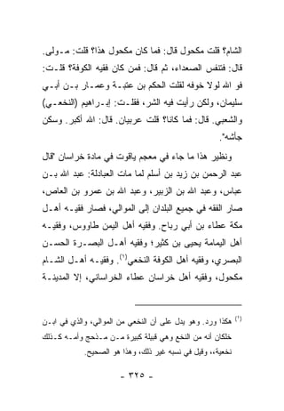 ‫ﺍﻟﺸﺎﻡ؟ ﻗﻠﺕ ﻤﻜﺤﻭل ﻗﺎل: ﻓﻤﺎ ﻜﺎﻥ ﻤﻜﺤﻭل ﻫﺫﺍ؟ ﻗﻠﺕ: ﻤـﻭﻟﻰ.‬
‫ﻗﺎل: ﻓﺘﻨﻔﺱ ﺍﻟﺼﻌﺩﺍﺀ، ﺜﻡ ﻗﺎل: ﻓﻤﻥ ﻜﺎﻥ ﻓﻘﻴﻪ ﺍﻟﻜﻭﻓﺔ؟ ﻗﻠـﺕ:‬
‫ﻓﻭ ﺍﷲ ﻟﻭﻻ ﺨﻭﻓﻪ ﻟﻘﻠﺕ ﺍﻟﺤﻜﻡ ﺒﻥ ﻋﺘﺒـﺔ ﻭﻋﻤـﺎﺭ ﺒـﻥ ﺃﺒـﻲ‬
‫ﺴﻠﻴﻤﺎﻥ، ﻭﻟﻜﻥ ﺭﺃﻴﺕ ﻓﻴﻪ ﺍﻟﺸﺭ، ﻓﻘﻠـﺕ: ﺇﺒـﺭﺍﻫﻴﻡ )ﺍﻟﻨﺨﻌـﻲ(‬
‫ﻭﺍﻟﺸﻌﺒﻲ. ﻗﺎل: ﻓﻤﺎ ﻜﺎﻨﺎ؟ ﻗﻠﺕ ﻋﺭﺒﻴﺎﻥ. ﻗﺎل: ﺍﷲ ﺃﻜﺒﺭ. ﻭﺴﻜﻥ‬
                                                     ‫ﺠﺄﺸﻪ".‬
‫ﻭﻨﻅﻴﺭ ﻫﺫﺍ ﻤﺎ ﺠﺎﺀ ﻓﻲ ﻤﻌﺠﻡ ﻴﺎﻗﻭﺕ ﻓﻲ ﻤﺎﺩﺓ ﺨﺭﺍﺴﺎﻥ "ﻗﺎل‬
‫ﻋﺒﺩ ﺍﻟﺭﺤﻤﻥ ﺒﻥ ﺯﻴﺩ ﺒﻥ ﺃﺴﻠﻡ ﻟﻤﺎ ﻤﺎﺕ ﺍﻟﻌﺒﺎﺩﻟﺔ: ﻋﺒﺩ ﺍﷲ ﺒـﻥ‬
‫ﻋﺒﺎﺱ، ﻭﻋﺒﺩ ﺍﷲ ﺒﻥ ﺍﻟﺯﺒﻴﺭ، ﻭﻋﺒﺩ ﺍﷲ ﺒﻥ ﻋﻤﺭﻭ ﺒﻥ ﺍﻟﻌﺎﺹ،‬
‫ﺼﺎﺭ ﺍﻟﻔﻘﻪ ﻓﻲ ﺠﻤﻴﻊ ﺍﻟﺒﻠﺩﺍﻥ ﺇﻟﻰ ﺍﻟﻤﻭﺍﻟﻲ، ﻓﺼﺎﺭ ﻓﻘﻴـﻪ ﺃﻫـل‬
‫ﻤﻜﺔ ﻋﻁﺎﺀ ﺒﻥ ﺃﺒﻲ ﺭﺒﺎﺡ. ﻭﻓﻘﻴﻪ ﺃﻫل ﺍﻟﻴﻤﻥ ﻁﺎﻭﻭﺱ، ﻭﻓﻘﻴـﻪ‬
‫ﺃﻫل ﺍﻟﻴﻤﺎﻤﺔ ﻴﺤﻴﻰ ﺒﻥ ﻜﺜﻴﺭ؛ ﻭﻓﻘﻴﻪ ﺃﻫـل ﺍﻟﺒﺼـﺭﺓ ﺍﻟﺤﺴـﻥ‬
‫ﺍﻟﺒﺼﺭﻱ، ﻭﻓﻘﻴﻪ ﺃﻫل ﺍﻟﻜﻭﻓﺔ ﺍﻟﻨﺨﻌﻲ)١(. ﻭﻓﻘﻴـﻪ ﺃﻫـل ﺍﻟﺸـﺎﻡ‬
‫ﻤﻜﺤﻭل، ﻭﻓﻘﻴﻪ ﺃﻫل ﺨﺭﺍﺴﺎﻥ ﻋﻁﺎﺀ ﺍﻟﺨﺭﺍﺴﺎﻨﻲ، ﺇﻻ ﺍﻟﻤﺩﻴﻨـﺔ‬


                                                            ‫)١(‬
‫ﻫﻜﺫﺍ ﻭﺭﺩ. ﻭﻫﻭ ﻴﺩل ﻋﻠﻰ ﺃﻥ ﺍﻟﻨﺨﻌﻲ ﻤﻥ ﺍﻟﻤﻭﺍﻟﻲ، ﻭﺍﻟﺫﻱ ﻓﻲ ﺍﺒـﻥ‬
‫ﺨﻠﻜﺎﻥ ﺃﻨﻪ ﻤﻥ ﺍﻟﻨﺨﻊ ﻭﻫﻲ ﻗﺒﻴﻠﺔ ﻜﺒﻴﺭﺓ ﻤـﻥ ﻤـﺫﺤﺞ ﻭﺃﻤـﻪ ﻜـﺫﻟﻙ‬
            ‫ﻨﺨﻌﻴﺔ،، ﻭﻗﻴل ﻓﻲ ﻨﺴﺒﻪ ﻏﻴﺭ ﺫﻟﻙ، ﻭﻫﺫﺍ ﻫﻭ ﺍﻟﺼﺤﻴﺢ.‬

                       ‫- ٥٢٣ -‬
 