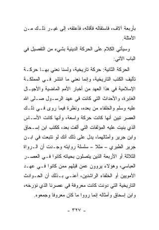 ‫ﺒﺄﺭﺒﻌﺔ ﺁﻻﻑ، ﻓﺎﺴﺘﻘﺎﻟﻪ ﻓﺄﻗﺎﻟﻪ، ﻓﺄﻋﺘﻘﻪ، ﺇﻟﻰ ﻏﻴـﺭ ﺫﻟـﻙ ﻤـﻥ‬
                                                ‫ﺍﻷﻤﺜﻠﺔ.‬
‫ﻭﺴﻴﺄﺘﻲ ﺍﻟﻜﻼﻡ ﻋﻠﻰ ﺍﻟﺤﺭﻜﺔ ﺍﻟﺩﻴﻨﻴﺔ ﺒﺸﻲﺀ ﻤﻥ ﺍﻟﺘﻔﺼﻴل ﻓﻲ‬
                                            ‫ﺍﻟﺒﺎﺏ ﺍﻵﺘﻲ:‬
‫ﺍﻟﺤﺭﻜﺔ ﺍﻟﺜﺎﻨﻴﺔ: ﺤﺭﻜﺔ ﺘﺎﺭﻴﺨﻴﺔ، ﻭﻟﺴﻨﺎ ﻨﻌﻨﻲ ﺒﻬـﺎ ﺤﺭﻜـﺔ‬
‫ﺘﺄﻟﻴﻑ ﺍﻟﻜﺘﺏ ﺍﻟﺘﺎﺭﻴﺨﻴﺔ، ﻭﺇﻨﻤﺎ ﻨﻌﻨﻲ ﻤﺎ ﺍﻨﺘﺸﺭ ﻓـﻲ ﺍﻟﻤﻤﻠﻜـﺔ‬
‫ﺍﻹﺴﻼﻤﻴﺔ ﻓﻲ ﻫﺫﺍ ﺍﻟﻌﻬﺩ ﻤﻥ ﺃﺨﺒﺎﺭ ﺍﻷﻤﻡ ﺍﻟﻤﺎﻀﻴﺔ ﻭﺍﻷﺠﻴـﺎل‬
‫ﺍﻟﻐﺎﺒﺭﺓ، ﻭﺍﻷﺤﺩﺍﺙ ﺍﻟﺘﻲ ﻜﺎﻨﺕ ﻓﻲ ﻋﻬﺩ ﺍﻟﺭﺴـﻭل ﺼـﻠﻰ ﺍﷲ‬
‫ﻋﻠﻴﻪ ﻭﺴﻠﻡ ﻭﺍﻟﺨﻠﻔﺎﺀ ﻤﻥ ﺒﻌﺩﻩ، ﻭﻨﻅﺭﺓ ﻓﻴﻤﺎ ﺭﻭﻯ ﻓـﻲ ﺫﻟـﻙ‬
‫ﺍﻟﻌﺼﺭ ﺘﺒﻴﻥ ﺃﻨﻬﺎ ﻜﺎﻨﺕ ﺤﺭﻜﺔ ﻭﺍﺴﻌﺔ، ﻭﺃﻨﻬﺎ ﻜﺎﻨﺕ ﺍﻷﺴـﺎﺱ‬
‫ﺍﻟﺫﻱ ﺒﻨﻴﺕ ﻋﻠﻴﻪ ﺍﻟﻤﺅﻟﻔﺎﺕ ﺍﻟﺘﻲ ﺃﻟﻔﺕ ﺒﻌﺩ، ﻜﻜﺘﺏ ﺍﺒﻥ ﺇﺴـﺤﺎﻕ‬
‫ﻭﺍﺒﻥ ﺠﺭﻴﺭ ﻭﺃﻤﺜﺎﻟﻬﻤﺎ، ﻴﺩل ﻋﻠﻰ ﺫﻟﻙ ﺃﻨﻙ ﻟﻭ ﺘﺘﺒﻌﺕ ﻓﻲ ﺍﺒـﻥ‬
‫ﺠﺭﻴﺭ ﺍﻟﻁﺒﺭﻱ – ﻤﺜﻼ – ﺴﻠﺴﻠﺔ ﺭﻭﺍﻴﺘﻪ ﻭﺠـﺩﺕ ﺃﻥ ﺍﻟـﺭﻭﺍﺓ‬
                                ‫ﹰ‬
‫ﺍﻟﺜﻼﺜﺔ ﺃﻭ ﺍﻷﺭﺒﻌﺔ ﺍﻟﺫﻴﻥ ﻴﺘﺼﻠﻭﻥ ﺒﺤﻴﺎﺘﻪ ﻜﺎﻨﻭﺍ ﻓـﻲ ﺍﻟﻌﺼـﺭ‬
‫ﺍﻟﻌﺒﺎﺴﻲ، ﻭﻫﺅﻻﺀ ﻴﺭﻭﻭﻥ ﻋﻤﻥ ﻗﺒﻠﻬﻡ ﻤﻤﻥ ﻜﺎﻨﻭﺍ ﻓـﻲ ﻋﻬـﺩ‬
‫ﺍﻷﻤﻭﻴﻴﻥ ﺃﻭ ﺍﻟﺨﻠﻔﺎﺀ ﺍﻟﺭﺍﺸﺩﻴﻥ، ﺃﻋﻨـﻲ ﺒـﺫﻟﻙ ﺃﻥ ﺍﻟﺤـﻭﺍﺩﺙ‬
‫ﺍﻟﺘﺎﺭﻴﺨﻴﺔ ﺍﻟﺘﻲ ﺩﻭﻨﺕ ﻜﺎﻨﺕ ﻤﻌﺭﻭﻓﺔ ﻓﻲ ﻋﺼﺭﻨﺎ ﺍﻟﺫﻱ ﻨﺅﺭﺨﻪ،‬
     ‫ﻭﺍﺒﻥ ﺇﺴﺤﺎﻕ ﻭﺃﻤﺜﺎﻟﻪ ﺇﻨﻤﺎ ﺭﻭﻭﺍ ﻤﺎ ﻜﺎﻥ ﻤﻌﺭﻭﻓﺎ ﻭﺠﻤﻌﻭﻩ.‬
              ‫ﹰ‬

                     ‫- ٧٢٣ -‬
 