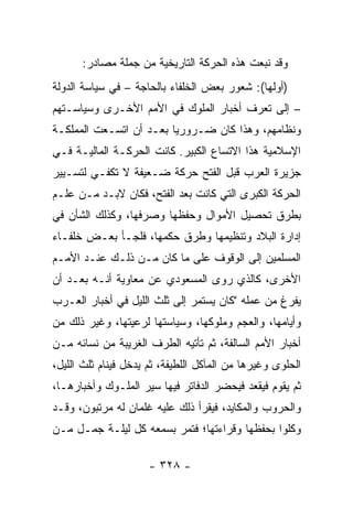 ‫ﻭﻗﺩ ﻨﺒﻌﺕ ﻫﺫﻩ ﺍﻟﺤﺭﻜﺔ ﺍﻟﺘﺎﺭﻴﺨﻴﺔ ﻤﻥ ﺠﻤﻠﺔ ﻤﺼﺎﺩﺭ:‬
‫)ﺃﻭﻟﻬﺎ(: ﺸﻌﻭﺭ ﺒﻌﺽ ﺍﻟﺨﻠﻔﺎﺀ ﺒﺎﻟﺤﺎﺠﺔ – ﻓﻲ ﺴﻴﺎﺴﺔ ﺍﻟﺩﻭﻟﺔ‬
‫– ﺇﻟﻰ ﺘﻌﺭﻑ ﺃﺨﺒﺎﺭ ﺍﻟﻤﻠﻭﻙ ﻓﻲ ﺍﻷﻤﻡ ﺍﻷﺨـﺭﻯ ﻭﺴﻴﺎﺴـﺘﻬﻡ‬
‫ﻭﻨﻅﺎﻤﻬﻡ، ﻭﻫﺫﺍ ﻜﺎﻥ ﻀـﺭﻭﺭﻴﺎ ﺒﻌـﺩ ﺃﻥ ﺍﺘﺴـﻌﺕ ﺍﻟﻤﻤﻠﻜـﺔ‬
                         ‫‪‬‬
‫ﺍﻹﺴﻼﻤﻴﺔ ﻫﺫﺍ ﺍﻻﺘﺴﺎﻉ ﺍﻟﻜﺒﻴﺭ. ﻜﺎﻨﺕ ﺍﻟﺤﺭﻜـﺔ ﺍﻟﻤﺎﻟﻴـﺔ ﻓـﻲ‬
‫ﺠﺯﻴﺭﺓ ﺍﻟﻌﺭﺏ ﻗﺒل ﺍﻟﻔﺘﺢ ﺤﺭﻜﺔ ﻀـﻌﻴﻔﺔ ﻻ ﺘﻜﻔـﻲ ﻟﺘﺴـﻴﻴﺭ‬
‫ﺍﻟﺤﺭﻜﺔ ﺍﻟﻜﺒﺭﻯ ﺍﻟﺘﻲ ﻜﺎﻨﺕ ﺒﻌﺩ ﺍﻟﻔﺘﺢ، ﻓﻜﺎﻥ ﻻﺒـﺩ ﻤـﻥ ﻋﻠـﻡ‬
‫ﺒﻁﺭﻕ ﺘﺤﺼﻴل ﺍﻷﻤﻭﺍل ﻭﺤﻔﻅﻬﺎ ﻭﺼﺭﻓﻬﺎ، ﻭﻜﺫﻟﻙ ﺍﻟﺸﺄﻥ ﻓﻲ‬
‫ﺇﺩﺍﺭﺓ ﺍﻟﺒﻼﺩ ﻭﺘﻨﻅﻴﻤﻬﺎ ﻭﻁﺭﻕ ﺤﻜﻤﻬﺎ، ﻓﻠﺠـﺄ ﺒﻌـﺽ ﺨﻠﻔـﺎﺀ‬
‫ﺍﻟﻤﺴﻠﻤﻴﻥ ﺇﻟﻰ ﺍﻟﻭﻗﻭﻑ ﻋﻠﻰ ﻤﺎ ﻜﺎﻥ ﻤـﻥ ﺫﻟـﻙ ﻋﻨـﺩ ﺍﻷﻤـﻡ‬
‫ﺍﻷﺨﺭﻯ، ﻜﺎﻟﺫﻱ ﺭﻭﻯ ﺍﻟﻤﺴﻌﻭﺩﻱ ﻋﻥ ﻤﻌﺎﻭﻴﺔ ﺃﻨـﻪ ﺒﻌـﺩ ﺃﻥ‬
‫ﻴﻔﺭﻍ ﻤﻥ ﻋﻤﻠﻪ "ﻜﺎﻥ ﻴﺴﺘﻤﺭ ﺇﻟﻰ ﺜﻠﺙ ﺍﻟﻠﻴل ﻓﻲ ﺃﺨﺒﺎﺭ ﺍﻟﻌـﺭﺏ‬
‫ﻭﺃﻴﺎﻤﻬﺎ، ﻭﺍﻟﻌﺠﻡ ﻭﻤﻠﻭﻜﻬﺎ، ﻭﺴﻴﺎﺴﺘﻬﺎ ﻟﺭﻋﻴﺘﻬﺎ، ﻭﻏﻴﺭ ﺫﻟﻙ ﻤﻥ‬
‫ﺃﺨﺒﺎﺭ ﺍﻷﻤﻡ ﺍﻟﺴﺎﻟﻔﺔ، ﺜﻡ ﺘﺄﺘﻴﻪ ﺍﻟﻁﺭﻑ ﺍﻟﻐﺭﻴﺒﺔ ﻤﻥ ﻨﺴﺎﺌﻪ ﻤـﻥ‬
‫ﺍﻟﺤﻠﻭﻯ ﻭﻏﻴﺭﻫﺎ ﻤﻥ ﺍﻟﻤﺂﻜل ﺍﻟﻠﻁﻴﻔﺔ، ﺜﻡ ﻴﺩﺨل ﻓﻴﻨﺎﻡ ﺜﻠﺙ ﺍﻟﻠﻴل،‬
‫ﺜﻡ ﻴﻘﻭﻡ ﻓﻴﻘﻌﺩ ﻓﻴﺤﻀﺭ ﺍﻟﺩﻓﺎﺘﺭ ﻓﻴﻬﺎ ﺴﻴﺭ ﺍﻟﻤﻠـﻭﻙ ﻭﺃﺨﺒﺎﺭﻫـﺎ،‬
‫ﻭﺍﻟﺤﺭﻭﺏ ﻭﺍﻟﻤﻜﺎﻴﺩ، ﻓﻴﻘﺭﺃ ﺫﻟﻙ ﻋﻠﻴﻪ ﻏﻠﻤﺎﻥ ﻟﻪ ﻤﺭﺘﺒﻭﻥ، ﻭﻗـﺩ‬
‫ﻭﻜﻠﻭﺍ ﺒﺤﻔﻅﻬﺎ ﻭﻗﺭﺍﺀﺘﻬﺎ؛ ﻓﺘﻤﺭ ﺒﺴﻤﻌﻪ ﻜل ﻟﻴﻠـﺔ ‪‬ﻤـل ﻤـﻥ‬
       ‫ﺠ‬

                      ‫- ٨٢٣ -‬
 