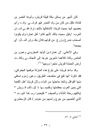 ‫ﻜﺎﻥ ﺃﺸﻬﺭ ﻤﻥ ﻴﺴﻜﻥ ﻤﻜﺔ ﻗﺒﻴﻠﺔ ﻗﺭﻴﺵ، ﻭﺃﺒﻭﻫﺎ ﺍﻟﻨﻀﺭ ﺒﻥ‬
‫ﻜﻨﺎﻨﺔ، ﻓﻜل ﻤﻥ ﻜﺎﻥ ﻤﻥ ﻭﻟﺩ ﺍﻟﻨﻀﺭ ﻓﻬﻭ ﻗﺭﺸـﻲ. ﻭﻗـﺩ ﺭﺃﻯ‬
‫ﺒﻌﻀﻬﻡ ﺃﻨﻬﺎ ﺴﻤﻴﺕ ﻗﺭﻴﺸﺎ ﻻﺸﺘﻐﺎﻟﻬﺎ ﺒﺎﻟﺘﺠـﺎﺭﺓ، ﻓﻔـﻲ ﻟﺴـﺎﻥ‬
                                ‫ﹰ‬
‫ﺍﻟﻌﺭﺏ: "ﻭﻗﻴل ﺴﻤﻴﺕ ﺒﺫﻟﻙ ﻷﻨﻬﻡ ﻜﺎﻨﻭﺍ ﺃﻫل ﺘﺠﺎﺭﺓ ﻭﻟﻡ ﻴﻜﻭﻨﻭﺍ‬
‫ﺃﺼﺤﺎﺏ ﻀﺭﻉ ﻭﺯﺭﻉ. ﻤﻥ ﻗﻭﻟﻬﻡ ﻓﻼﻥ ﻴﺘﻘـﺭﺵ ﺍﻟﻤـﺎل: ﺃﻱ‬
                                                  ‫ﻴﺠﻤﻌﻪ".‬
‫ﻭﻓﻲ ﺍﻷﻏﺎﻨﻲ: "ﺇﻥ ﻋﻤﺎﺭﺓ ﺒﻥ ﺍﻟﻭﻟﻴﺩ ﺍﻟﻤﺨﺯﻭﻤﻲ ﻭﻋﻤﺭﻭ ﺒﻥ‬
‫ﺍﻟﻌﺎﺹ ﻭﻜﺎﻨﺎ ﻜﻼﻫﻤﺎ ﺘﺎﺠﺭﻴﻥ ﺨﺭﺠﺎ ﺇﻟﻰ ﺍﻟﻨﺠﺎﺸـﻲ ﻭﻜﺎﻨـﺕ‬
                   ‫ﺃﺭﺽ ﺍﻟﺤﺒﺸﺔ ﻟﻘﺭﻴﺵ ﻤﺘﺠﺭﺍ ﻭﻭﺠﻬﺎ" )١(.‬
                          ‫‪‬‬     ‫‪‬‬
‫ﻭﻗﺩ ﺴﺎﻋﺩ ﻗﺭﻴﺸﺎ ﻋﻠﻰ ﺒﻠﻭﻍ ﻫﺫﻩ ﺍﻟﻤﻨﺯﻟﺔ ﻤﻭﻗﻌﻬﺎ ﺍﻟﺠﻐﺭﺍﻓﻲ،‬
                                       ‫ﹰ‬
‫ﻓﻘﺩ ﺫﻜﺭﻨﺎ ﺃﻨﻬﺎ ﺘﻘﻊ ﻓﻲ ﻤﻨﺘﺼﻑ ﺍﻟﻁﺭﻴﻕ، ﻭﻋﻴﻥ ﺯﻤﺯﻡ ﺘﺴﺘﻘﻲ‬
‫ﻤﻨﻬﺎ ﺍﻟﻘﻭﺍﻓل ﻭﺘﺄﺨﺫ ﺤﺎﺠﺘﻬﺎ ﻤﻥ ﺍﻟﻤﺎﺀ، ﻭﻷﻥ ﻗﺭﻴﺸﺎ ﺃﻫل ﺍﻟﻜﻌﺒﺔ‬
            ‫ﹰ‬
‫ﺍﻟﺘﻲ ﻴﺩﻴﻥ ﺍﻟﻌﺭﺏ ﺒﻌﻅﻤﺘﻬﺎ ﻭﺘﻘﺩﻴﺴـﻬﺎ ‪ِ ‬ﻴـﻼ ِ ﹸـﺭﻴﺵ *‬
  ‫ﻹ ﹶﻑ ﻗ ‪ٍ  ‬‬
‫ِﻴﻼ ِ ِﻡ ِﺤﻠﺔ ﺍﻟﺸ ﹶﺎﺀ ‪‬ﺍﻟﺼﻴﻑ * ﻓﻠﻴﻌﺒ ‪‬ﻭﺍ ﺭﺏ ﻫ ﹶﺍ ﺍﻟﺒﻴ‪‬ـﺕ *‬
  ‫ﺇ ﹶﻓﻬ ‪ ‬ﺭ ‪ ‬ﹶ ﹶ ﱢﺘ ِ ﻭ ‪ ِ  ‬ﹶ ﹾ ‪  ‬ﺩ ‪  ‬ﺫ ﹾ ‪ِ ‬‬
‫ﺍﻟ ِﻱ ﺃﻁﻌﻤ ‪‬ﻡ ‪‬ﻥ ‪‬ﻭﻉ ‪‬ﺁﻤﻨ ‪‬ﻡ ﻤﻥ ﺨﻭ ٍ ‪ ‬ﻗﺎل ﺍﻟﺯﻤﺨﺸﺭﻱ‬
               ‫ﱠﺫ َ ﹾ ‪ ‬ﻬ ﻤ ﺠ ٍ ﻭ ‪ ‬ﹶﻬ ‪  ‬ﹶ ‪‬ﻑ‬



                                                          ‫)١(‬
                                           ‫ﺃﻏﺎﻨﻲ ٨: ٢٥.‬

                       ‫- ٢٣ -‬
 