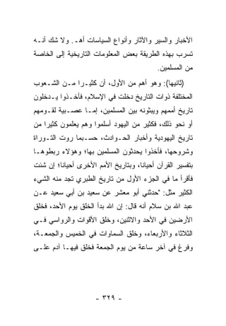 ‫ﺍﻷﺨﺒﺎﺭ ﻭﺍﻟﺴﻴﺭ ﻭﺍﻵﺜﺎﺭ ﻭﺃﻨﻭﺍﻉ ﺍﻟﺴﻴﺎﺴﺎﺕ ﺃﻫـ. ﻭﻻ ﺸﻙ ﺃﻨـﻪ‬
‫ﺘﺴﺭﺏ ﺒﻬﺫﻩ ﺍﻟﻁﺭﻴﻘﺔ ﺒﻌﺽ ﺍﻟﻤﻌﻠﻭﻤﺎﺕ ﺍﻟﺘﺎﺭﻴﺨﻴﺔ ﺇﻟﻰ ﺍﻟﺨﺎﺼﺔ‬
                                          ‫ﻤﻥ ﺍﻟﻤﺴﻠﻤﻴﻥ.‬
‫)ﺜﺎﻨﻴﻬﺎ(: ﻭﻫﻭ ﺃﻫﻡ ﻤﻥ ﺍﻷﻭل، ﺃﻥ ﻜﺜﻴـﺭﺍ ﻤـﻥ ﺍﻟﺸـﻌﻭﺏ‬
             ‫‪‬‬
‫ﺍﻟﻤﺨﺘﻠﻔﺔ ﺫﻭﺍﺕ ﺍﻟﺘﺎﺭﻴﺦ ﺩﺨﻠﺕ ﻓﻲ ﺍﻹﺴﻼﻡ، ﻓﺄﺨـﺫﻭﺍ ﻴـﺩﺨﻠﻭﻥ‬
‫ﺘﺎﺭﻴﺦ ﺃﻤﻤﻬﻡ ﻭﻴﺒﺜﻭﻨﻪ ﺒﻴﻥ ﺍﻟﻤﺴﻠﻤﻴﻥ، ﺇﻤـﺎ ﻋﺼـﺒﻴﺔ ﻟﻘـﻭﻤﻬﻡ‬
‫ﺃﻭ ﻨﺤﻭ ﺫﻟﻙ، ﻓﻜﺜﻴﺭ ﻤﻥ ﺍﻟﻴﻬﻭﺩ ﺃﺴﻠﻤﻭﺍ ﻭﻫﻡ ﻴﻌﻠﻤﻭﻥ ﻜﺜﻴﺭﺍ ﻤﻥ‬
    ‫‪‬‬
‫ﺘﺎﺭﻴﺦ ﺍﻟﻴﻬﻭﺩﻴﺔ ﻭﺃﺨﺒﺎﺭ ﺍﻟﺤـﻭﺍﺩﺙ، ﺤﺴـﺒﻤﺎ ﺭﻭﺕ ﺍﻟﺘـﻭﺭﺍﺓ‬
‫ﻭﺸﺭﻭﺤﻬﺎ، ﻓﺄﺨﺫﻭﺍ ﻴﺤﺩﺜﻭﻥ ﺍﻟﻤﺴﻠﻤﻴﻥ ﺒﻬﺎ؛ ﻭﻫﺅﻻﺀ ﺭﺒﻁﻭﻫـﺎ‬
‫ﺒﺘﻔﺴﻴﺭ ﺍﻟﻘﺭﺁﻥ ﺃﺤﻴﺎﻨﺎ، ﻭﺒﺘﺎﺭﻴﺦ ﺍﻷﻤﻡ ﺍﻷﺨﺭﻯ ﺃﺤﻴﺎﻨﺎ؛ ﺇﻥ ﺸﺌﺕ‬
         ‫ﹰ‬                          ‫ﹰ‬
‫ﻓﺄﻗﺭﺃ ﻤﺎ ﻓﻲ ﺍﻟﺠﺯﺀ ﺍﻷﻭل ﻤﻥ ﺘﺎﺭﻴﺦ ﺍﻟﻁﺒﺭﻱ ﺘﺠﺩ ﻤﻨﻪ ﺍﻟﺸﻲﺀ‬
‫ﺍﻟﻜﺜﻴﺭ ﻤﺜل: "ﺤﺩﺜﻨﻲ ﺃﺒﻭ ﻤﻌﺸﺭ ﻋﻥ ﺴﻌﻴﺩ ﺒﻥ ﺃﺒﻲ ﺴﻌﻴﺩ ﻋـﻥ‬
‫ﻋﺒﺩ ﺍﷲ ﺒﻥ ﺴﻼﻡ ﺃﻨﻪ ﻗﺎل: ﺇﻥ ﺍﷲ ﺒﺩﺃ ﺍﻟﺨﻠﻕ ﻴﻭﻡ ﺍﻷﺤﺩ، ﻓﺨﻠﻕ‬
‫ﺍﻷﺭﻀﻴﻥ ﻓﻲ ﺍﻷﺤﺩ ﻭﺍﻻﺜﻨﻴﻥ، ﻭﺨﻠﻕ ﺍﻷﻗﻭﺍﺕ ﻭﺍﻟﺭﻭﺍﺴﻲ ﻓـﻲ‬
‫ﺍﻟﺜﻼﺜﺎﺀ ﻭﺍﻷﺭﺒﻌﺎﺀ، ﻭﺨﻠﻕ ﺍﻟﺴﻤﺎﻭﺍﺕ ﻓﻲ ﺍﻟﺨﻤﻴﺱ ﻭﺍﻟﺠﻤﻌـﺔ،‬
‫ﻭﻓﺭﻍ ﻓﻲ ﺁﺨﺭ ﺴﺎﻋﺔ ﻤﻥ ﻴﻭﻡ ﺍﻟﺠﻤﻌﺔ ﻓﺨﻠﻕ ﻓﻴﻬـﺎ ﺁﺩﻡ ﻋﻠـﻰ‬




                     ‫- ٩٢٣ -‬
 