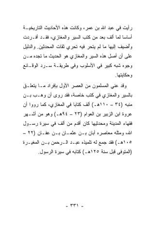 ‫ﺭﺃﻴﺕ ﻓﻲ ﻋﺒﺩ ﺍﷲ ﺒﻥ ﻋﻤﺭ، ﻭﻜﺎﻨﺕ ﻫﺫﻩ ﺍﻷﺤﺎﺩﻴﺙ ﺍﻟﺘﺎﺭﻴﺨﻴـﺔ‬
‫ﺃﺴﺎﺴﺎ ﻟﻤﺎ ﺃﻟﻑ ﺒﻌﺩ ﻤﻥ ﻜﺘﺏ ﺍﻟﺴﻴﺭ ﻭﺍﻟﻤﻐﺎﺯﻱ، ﻓﻘـﺩ ﺃﻓـﺭﺩﺕ‬
                                                ‫‪‬‬
‫ﻭﺃﻀﻴﻑ ﺇﻟﻴﻬﺎ ﻤﺎ ﻟﻡ ﻴﺘﺤﺭ ﻓﻴﻪ ﺘﺤﺭﻱ ﺜﻘﺎﺕ ﺍﻟﻤﺤﺩﺜﻴﻥ. ﻭﺍﻟﺩﻟﻴل‬
                                                    ‫ُ‬
‫ﻋﻠﻰ ﺃﻥ ﺃﺼل ﻫﺫﻩ ﺍﻟﺴﻴﺭ ﻭﺍﻟﻤﻐﺎﺯﻱ ﻫﻭ ﺍﻟﺤﺩﻴﺙ ﻤﺎ ﺘﺠﺩﻩ ﻤـﻥ‬
‫ﻭﺠﻭﻩ ﺸﺒﻪ ﻜﺒﻴﺭ ﻓﻲ ﺍﻷﺴﻠﻭﺏ ﻭﻓﻲ ﻁﺭﻴﻘـﺔ ﺴـﺭﺩ ﺍﻟﻭﻗـﺎﺌﻊ‬
                                             ‫ﻭﺤﻜﺎﻴﺘﻬﺎ.‬
‫ﻭﻗﺩ ﻋﻨﻲ ﺍﻟﻤﺴﻠﻤﻭﻥ ﻤﻥ ﺍﻟﻌﺼﺭ ﺍﻷﻭل ﺒﺈﻓﺭﺍﺩ ﻤـﺎ ﻴﺘﻌﻠـﻕ‬
‫ﺒﺎﻟﺴﻴﺭ ﻭﺍﻟﻤﻐﺎﺯﻱ ﻓﻲ ﻜﺘﺏ ﺨﺎﺼﺔ، ﻓﻘﺩ ﺭﻭﻯ ﺃﻥ ﻭﻫـﺏ ﺒـﻥ‬
‫ﻤﻨﺒﻪ )٤٣ – ٠١١ﻫـ( ﺃﻟﻑ ﻜﺘﺎﺒﺎ ﻓﻲ ﺍﻟﻤﻐﺎﺯﻱ، ﻜﻤﺎ ﺭﻭﻭﺍ ﺃﻥ‬
                         ‫‪‬‬
‫ﻋﺭﻭﺓ ﺍﺒﻥ ﺍﻟﺯﺒﻴﺭ ﺒﻥ ﺍﻟﻌﻭﺍﻡ )٣٢ – ٤٩ﻫـ( ﻭﻫﻭ ﻤﻥ ﺃﺸـﻬﺭ‬
‫ﻓﻘﻬﺎﺀ ﺍﻟﻤﺩﻴﻨﺔ ﻭﻤﺤﺩﺜﻴﻬﺎ ﻜﺎﻥ ﺃﻗﺩﻡ ﻤﻥ ﺃﻟﻑ ﻓﻲ ﺴﻴﺭﺓ ﺭﺴـﻭل‬
‫ﺍﷲ، ﻭﻤﺜﻠﻪ ﻤﻌﺎﺼﺭﻩ ﺃﺒﺎﻥ ﺒـﻥ ﻋﺜﻤـﺎﻥ ﺒـﻥ ﻋﻔـﺎﻥ )٢٢ –‬
‫٥٠١ﻫـ( ﻓﻘﺩ ﺠﻤﻊ ﻟﻪ ﺘﻠﻤﻴﺫﻩ ﻋﺒـﺩ ﺍﻟـﺭﺤﻤﻥ ﺒـﻥ ﺍﻟﻤﻐﻴـﺭﺓ‬
       ‫)ﺍﻟﻤﺘﻭﻓﻰ ﻗﺒل ﺴﻨﺔ ٥٢١ﻫـ( ﻜﺘﺎﺒﻪ ﻓﻲ ﺴﻴﺭﺓ ﺍﻟﺭﺴﻭل.‬




                    ‫- ١٣٣ -‬
 