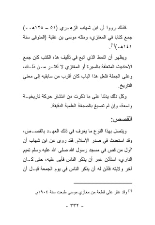 ‫ﻜﺫﻟﻙ ﺭﻭﻭﺍ ﺃﻥ ﺍﺒﻥ ﺸﻬﺎﺏ ﺍﻟﺯﻫـﺭﻱ )١٥ – ٤٢١ﻫــ(‬
‫ﺠﻤﻊ ﻜﺘﺎﺒﺎ ﻓﻲ ﺍﻟﻤﻐﺎﺯﻱ، ﻭﻤﺜﻠﻪ ﻤﻭﺴﻰ ﺒﻥ ﻋﻘﺒﺔ )ﺍﻟﻤﺘﻭﻓﻰ ﺴﻨﺔ‬
                                             ‫‪‬‬
                                           ‫١٤١ﻫـ()١(.‬
‫ﻭﻴﻅﻬﺭ ﺃﻥ ﺍﻟﻨﻤﻁ ﺍﻟﺫﻱ ﺍﺘﺒﻊ ﻓﻲ ﺘﺄﻟﻴﻑ ﻫﺫﻩ ﺍﻟﻜﺘﺏ ﻜﺎﻥ ﺠﻤﻊ‬
‫ﺍﻷﺤﺎﺩﻴﺙ ﺍﻟﻤﺘﻌﻠﻘﺔ ﺒﺎﻟﺴﻴﺭﺓ ﺃﻭ ﺍﻟﻤﻐﺎﺯﻱ ﻻ ﺃﻜﺜـﺭ ﻤـﻥ ﺫﻟـﻙ،‬
‫ﻭﻋﻠﻰ ﺍﻟﺠﻤﻠﺔ ﻓﻠﻌل ﻫﺫﺍ ﺍﻟﺒﺎﺏ ﻜﺎﻥ ﺃﻗﺭﺏ ﻤﻥ ﺴﺎﺒﻘﻴﻪ ﺇﻟﻰ ﻤﻌﻨﻰ‬
                                                ‫ﺍﻟﺘﺎﺭﻴﺦ.‬
‫ﻭﻜل ﺫﻟﻙ ﻴﺩﻟﻨﺎ ﻋﻠﻰ ﻤﺎ ﺫﻜﺭﺕ ﻤﻥ ﺍﻨﺘﺸﺎﺭ ﺤﺭﻜﺔ ﺘﺎﺭﻴﺨﻴـﺔ‬
             ‫ﻭﺍﺴﻌﺔ، ﻭﺇﻥ ﻟﻡ ﺘﺼﺒﻎ ﺒﺎﻟﺼﺒﻐﺔ ﺍﻟﻌﻠﻤﻴﺔ ﺍﻟﺩﻗﻴﻘﺔ.‬

                                            ‫ﺍﻟﻘﺼﺹ:‬
‫ﻭﻴﺘﺼل ﺒﻬﺫﺍ ﺍﻟﻨﻭﻉ ﻤﺎ ﻴﻌﺭﻑ ﻓﻲ ﺫﻟﻙ ﺍﻟﻌﻬـﺩ ﺒﺎﻟﻘﺼـﺹ،‬
‫ﻭﻗﺩ ﺍﺴﺘﺤﺩﺙ ﻓﻲ ﺼﺩﺭ ﺍﻹﺴﻼﻡ. ﻓﻘﺩ ﺭﻭﻯ ﻋﻥ ﺍﺒﻥ ﺸﻬﺎﺏ ﺃﻥ‬
‫"ﺃﻭل ﻤﻥ ﻗﺹ ﻓﻲ ﻤﺴﺠﺩ ﺭﺴﻭل ﺍﷲ ﺼﻠﻰ ﺍﷲ ﻋﻠﻴﻪ ﻭﺴﻠﻡ ﺘﻤﻴﻡ‬
‫ﺍﻟﺩﺍﺭﻱ، ﺍﺴﺘﺄﺫﻥ ﻋﻤﺭ ﺃﻥ ﻴﺫﻜﺭ ﺍﻟﻨﺎﺱ ﻓﺄﺒﻰ ﻋﻠﻴﻪ، ﺤﺘﻰ ﻜـﺎﻥ‬
‫ﺁﺨﺭ ﻭﻻﻴﺘﻪ ﻓﺄﺫﻥ ﻟﻪ ﺃﻥ ﻴﺫﻜﺭ ﺍﻟﻨﺎﺱ ﻓﻲ ﻴﻭﻡ ﺍﻟﺠﻤﻌﺔ ﻗﺒـل ﺃﻥ‬


                                                      ‫)١(‬
     ‫ﻭﻗﺩ ﻋﺜﺭ ﻋﻠﻰ ﻗﻁﻌﺔ ﻤﻥ ﻤﻐﺎﺯﻱ ﻤﻭﺴﻰ ﻁﺒﻌﺕ ﺴﻨﺔ ٤٠٩١ﻡ.‬

                    ‫- ٢٣٣ -‬
 