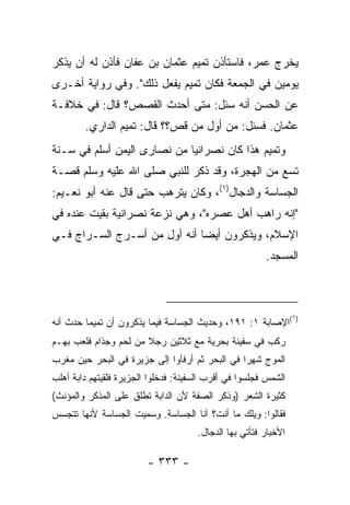 ‫ﻴﺨﺭﺝ ﻋﻤﺭ، ﻓﺎﺴﺘﺄﺫﻥ ﺘﻤﻴﻡ ﻋﺜﻤﺎﻥ ﺒﻥ ﻋﻔﺎﻥ ﻓﺄﺫﻥ ﻟﻪ ﺃﻥ ﻴﺫﻜﺭ‬
‫ﻴﻭﻤﻴﻥ ﻓﻲ ﺍﻟﺠﻤﻌﺔ ﻓﻜﺎﻥ ﺘﻤﻴﻡ ﻴﻔﻌل ﺫﻟﻙ". ﻭﻓﻲ ﺭﻭﺍﻴﺔ ﺃﺨـﺭﻯ‬
‫ﻋﻥ ﺍﻟﺤﺴﻥ ﺃﻨﻪ ﺴﺌل: ﻤﺘﻰ ﺃﺤﺩﺙ ﺍﻟﻘﺼﺹ؟ ﻗﺎل: ﻓﻲ ﺨﻼﻓـﺔ‬
        ‫ﻋﺜﻤﺎﻥ. ﻓﺴﺌل: ﻤﻥ ﺃﻭل ﻤﻥ ﻗﺹ؟؟ ﻗﺎل: ﺘﻤﻴﻡ ﺍﻟﺩﺍﺭﻱ.‬
                                ‫‪‬‬      ‫‪‬‬
‫ﻭﺘﻤﻴﻡ ﻫﺫﺍ ﻜﺎﻥ ﻨﺼﺭﺍﻨﻴﺎ ﻤﻥ ﻨﺼﺎﺭﻯ ﺍﻟﻴﻤﻥ ﺃﺴﻠﻡ ﻓﻲ ﺴـﻨﺔ‬
                             ‫‪‬‬
‫ﺘﺴﻊ ﻤﻥ ﺍﻟﻬﺠﺭﺓ، ﻭﻗﺩ ﺫﻜﺭ ﻟﻠﻨﺒﻲ ﺼﻠﻰ ﺍﷲ ﻋﻠﻴﻪ ﻭﺴﻠﻡ ﻗﺼـﺔ‬
‫ﺍﻟﺠﺴﺎﺴﺔ ﻭﺍﻟﺩﺠﺎل)١(، ﻭﻜﺎﻥ ﻴﺘﺭﻫﺏ ﺤﺘﻰ ﻗﺎل ﻋﻨﻪ ﺃﺒﻭ ﻨﻌـﻴﻡ:‬
‫"ﺇﻨﻪ ﺭﺍﻫﺏ ﺃﻫل ﻋﺼﺭﻩ"، ﻭﻫﻲ ﻨﺯﻋﺔ ﻨﺼﺭﺍﻨﻴﺔ ﺒﻘﻴﺕ ﻋﻨﺩﻩ ﻓﻲ‬
‫ﺍﻹﺴﻼﻡ، ﻭﻴﺫﻜﺭﻭﻥ ﺃﻴﻀﺎ ﺃﻨﻪ ﺃﻭل ﻤﻥ ﺃﺴـﺭﺝ ﺍﻟﺴـﺭﺍﺝ ﻓـﻲ‬
                              ‫‪‬‬
                                                        ‫ﺍﻟﻤﺴﺠﺩ.‬



                                                                 ‫)١‬
‫(ﺍﻹﺼﺎﺒﺔ ١: ١٩١، ﻭﺤﺩﻴﺙ ﺍﻟﺠﺴﺎﺴﺔ ﻓﻴﻤﺎ ﻴﺫﻜﺭﻭﻥ ﺃﻥ ﺘﻤﻴ ‪‬ﺎ ﺤﺩﺙ ﺃﻨﻪ‬
         ‫ﻤ‬
‫ﺭﻜﺏ ﻓﻲ ﺴﻔﻴﻨﺔ ﺒﺤﺭﻴﺔ ﻤﻊ ﺜﻼﺜﻴﻥ ﺭﺠﻼ ﻤﻥ ﻟﺤﻡ ﻭﺠﺫﺍﻡ ﻓﻠﻌﺏ ﺒﻬـﻡ‬
                       ‫ﹰ‬
‫ﺍﻟﻤﻭﺝ ﺸﻬ ‪‬ﺍ ﻓﻲ ﺍﻟﺒﺤﺭ ﺜﻡ ﺃﺭﻓﺄﻭﺍ ﺇﻟﻰ ﺠﺯﻴﺭﺓ ﻓﻲ ﺍﻟﺒﺤﺭ ﺤﻴﻥ ﻤﻐﺭﺏ‬
                                                ‫ﺭ‬
‫ﺍﻟﺸﻤﺱ ﻓﺠﻠﺴﻭﺍ ﻓﻲ ﺃﻗﺭﺏ ﺍﻟﺴﻔﻴﻨﺔ: ﻓﺩﺨﻠﻭﺍ ﺍﻟﺠﺯﻴﺭﺓ ﻓﻠﻘﻴﺘﻬﻡ ﺩﺍﺒﺔ ﺃﻫﻠﺏ‬
‫ﻜﺜﻴﺭﺓ ﺍﻟﺸﻌﺭ )ﻭﺫﻜﺭ ﺍﻟﺼﻔﺔ ﻷﻥ ﺍﻟﺩﺍﺒﺔ ﺘﻁﻠﻕ ﻋﻠﻰ ﺍﻟﻤﺫﻜﺭ ﻭﺍﻟﻤﺅﻨﺙ(‬
‫ﻓﻘﺎﻟﻭﺍ: ﻭﻴﻠﻙ ﻤﺎ ﺃﻨﺕ؟ ﺃﻨﺎ ﺍﻟﺠﺴﺎﺴﺔ. ﻭﺴﻤﻴﺕ ﺍﻟﺠﺴﺎﺴﺔ ﻷﻨﻬﺎ ﺘﺘﺠﺴﺱ‬
                                      ‫ﺍﻷﺨﺒﺎﺭ ﻓﺘﺄﺘﻲ ﺒﻬﺎ ﺍﻟﺩﺠﺎل.‬

                         ‫- ٣٣٣ -‬
 