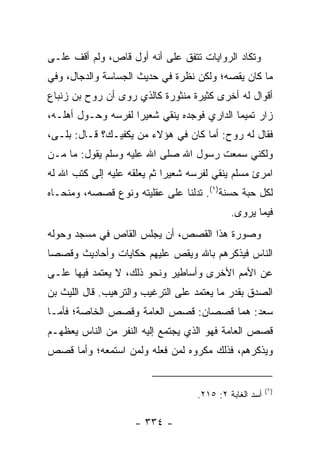 ‫ﻭﺘﻜﺎﺩ ﺍﻟﺭﻭﺍﻴﺎﺕ ﺘﺘﻔﻕ ﻋﻠﻰ ﺃﻨﻪ ﺃﻭل ﻗﺎﺹ، ﻭﻟﻡ ﺃﻗﻑ ﻋﻠـﻰ‬
‫ﻤﺎ ﻜﺎﻥ ﻴﻘﺼﻪ؛ ﻭﻟﻜﻥ ﻨﻅﺭﺓ ﻓﻲ ﺤﺩﻴﺙ ﺍﻟﺠﺴﺎﺴﺔ ﻭﺍﻟﺩﺠﺎل، ﻭﻓﻲ‬
‫ﺃﻗﻭﺍل ﻟﻪ ﺃﺨﺭﻯ ﻜﺜﻴﺭﺓ ﻤﻨﺜﻭﺭﺓ ﻜﺎﻟﺫﻱ ﺭﻭﻯ ﺃﻥ ﺭﻭﺡ ﺒﻥ ﺯﻨﺒﺎﻉ‬
‫ﺯﺍﺭ ﺘﻤﻴﻤﺎ ﺍﻟﺩﺍﺭﻱ ﻓﻭﺠﺩﻩ ﻴﻨﻘﻲ ﺸﻌﻴﺭﺍ ﻟﻔﺭﺴﻪ ﻭﺤـﻭل ﺃﻫﻠـﻪ،‬
                    ‫‪‬‬       ‫‪‬‬               ‫‪‬‬
‫ﻓﻘﺎل ﻟﻪ ﺭﻭﺡ: ﺃﻤﺎ ﻜﺎﻥ ﻓﻲ ﻫﺅﻻﺀ ﻤﻥ ﻴﻜﻔﻴـﻙ؟ ﻗـﺎل: ﺒﻠـﻰ،‬
‫ﻭﻟﻜﻨﻲ ﺴﻤﻌﺕ ﺭﺴﻭل ﺍﷲ ﺼﻠﻰ ﺍﷲ ﻋﻠﻴﻪ ﻭﺴﻠﻡ ﻴﻘﻭل: ﻤﺎ ﻤـﻥ‬
‫ﺍﻤﺭﺉ ﻤﺴﻠﻡ ﻴﻨﻘﻲ ﻟﻔﺭﺴﻪ ﺸﻌﻴﺭﺍ ﺜﻡ ﻴﻌﻠﻘﻪ ﻋﻠﻴﻪ ﺇﻟﻰ ﻜﺘﺏ ﺍﷲ ﻟﻪ‬
                             ‫‪‬‬
‫ﻟﻜل ﺤﺒﺔ ﺤﺴﻨﺔ)١(. ﺘﺩﻟﻨﺎ ﻋﻠﻰ ﻋﻘﻠﻴﺘﻪ ﻭﻨﻭﻉ ﻗﺼﺼﻪ، ﻭﻤﻨﺤـﺎﻩ‬
                                            ‫ﻓﻴﻤﺎ ﻴﺭﻭﻯ.‬
‫ﻭﺼﻭﺭﺓ ﻫﺫﺍ ﺍﻟﻘﺼﺹ، ﺃﻥ ﻴﺠﻠﺱ ﺍﻟﻘﺎﺹ ﻓﻲ ﻤﺴﺠﺩ ﻭﺤﻭﻟﻪ‬
‫ﺍﻟﻨﺎﺱ ﻓﻴﺫﻜﺭﻫﻡ ﺒﺎﷲ ﻭﻴﻘﺹ ﻋﻠﻴﻬﻡ ﺤﻜﺎﻴﺎﺕ ﻭﺃﺤﺎﺩﻴﺙ ﻭﻗﺼﺼﺎ‬
 ‫‪‬‬
‫ﻋﻥ ﺍﻷﻤﻡ ﺍﻷﺨﺭﻯ ﻭﺃﺴﺎﻁﻴﺭ ﻭﻨﺤﻭ ﺫﻟﻙ، ﻻ ﻴﻌﺘﻤﺩ ﻓﻴﻬﺎ ﻋﻠـﻰ‬
‫ﺍﻟﺼﺩﻕ ﺒﻘﺩﺭ ﻤﺎ ﻴﻌﺘﻤﺩ ﻋﻠﻰ ﺍﻟﺘﺭﻏﻴﺏ ﻭﺍﻟﺘﺭﻫﻴﺏ. ﻗﺎل ﺍﻟﻠﻴﺙ ﺒﻥ‬
‫ﺴﻌﺩ: ﻫﻤﺎ ﻗﺼﺼﺎﻥ: ﻗﺼﺹ ﺍﻟﻌﺎﻤﺔ ﻭﻗﺼﺹ ﺍﻟﺨﺎﺼﺔ؛ ﻓﺄﻤـﺎ‬
‫ﻗﺼﺹ ﺍﻟﻌﺎﻤﺔ ﻓﻬﻭ ﺍﻟﺫﻱ ﻴﺠﺘﻤﻊ ﺇﻟﻴﻪ ﺍﻟﻨﻔﺭ ﻤﻥ ﺍﻟﻨﺎﺱ ﻴﻌﻅﻬـﻡ‬
‫ﻭﻴﺫﻜﺭﻫﻡ، ﻓﺫﻟﻙ ﻤﻜﺭﻭﻩ ﻟﻤﻥ ﻓﻌﻠﻪ ﻭﻟﻤﻥ ﺍﺴﺘﻤﻌﻪ؛ ﻭﺃﻤﺎ ﻗﺼﺹ‬


                                                        ‫)١(‬
                                   ‫ﺃﺴﺩ ﺍﻟﻐﺎﺒﺔ ٢: ٥١٢.‬

                    ‫- ٤٣٣ -‬
 