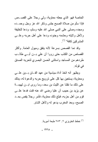 ‫ﺍﻟﺨﺎﺼﺔ ﻓﻬﻭ ﺍﻟﺫﻱ ﺠﻌﻠﻪ ﻤﻌﺎﻭﻴﺔ، ﻭﻟﻲ ﺭﺠﻼ ﻋﻠﻰ ﺍﻟﻘﺼـﺹ‬
           ‫ﹰ‬
‫ﻓﺈﺫﺍ ﺴﱠﻡ ﻤﻥ ﺼﻼﺓ ﺍﻟﺼﺒﺢ ﺠﻠﺱ ﻭﺫﻜﺭ ﺍﷲ ﻋﺯ ﻭﺠل ﻭﺤﻤـﺩﻩ‬
                                        ‫ﻠ‬
‫ﻭﻤﺠﺩﻩ ﻭﺼﻠﻰ ﻋﻠﻰ ﺍﻟﻨﺒﻲ ﺼﻠﻰ ﺍﷲ ﻋﻠﻴﻪ ﻭﺴﻠﻡ، ﻭﺩﻋﺎ ﻟﻠﺨﻠﻴﻔﺔ‬
‫ﻭﻷﻫل ﻭﻻﻴﺘﻪ ﻭﺤﺸﻤﻪ ﻭﺠﻨﻭﺩﻩ ﻭﺩﻋﺎ ﻋﻠﻰ ﺃﻫل ﺤﺭﺒﻪ ﻭﻋﻠـﻰ‬
                                     ‫ﺍﻟﻤﺸﺭﻜﻴﻥ ﻜﺎﻓﺔ" )١(.‬
‫ﻭﻗﺩ ﻨﻤﺎ ﺍﻟﻘﺼﺹ ﺒﺴﺭﻋﺔ ﻷﻨﻪ ﻴﺘﻔﻕ ﻭﻤﻴﻭل ﺍﻟﻌﺎﻤﺔ. ﻭﺃﻜﺜﺭ‬
‫ﺍﻟﻘﺼﺎﺹ ﻤﻥ ﺍﻟﻜﺫﺏ ﺤﺘﻰ ﺭﻭﻭﺍ ﺃﻥ ﻋﻠﻲ ﺒـﻥ ﺃﺒـﻲ ﻁﺎﻟـﺏ‬
               ‫‪‬‬
‫ﻁﺭﺩﻫﻡ ﻤﻥ ﺍﻟﻤﺴﺎﺠﺩ ﻭﺍﺴﺘﺜﻨﻰ ﺍﻟﺤﺴﻥ ﺍﻟﺒﺼﺭﻱ ﻟﺘﺤﺭﻴﻪ ﺍﻟﺼﺩﻕ‬
                                               ‫ﻓﻲ ﻗﻭﻟﻪ.‬
‫ﻭﻴﻅﻬﺭ ﺃﻨﻪ ﺍﺘﺨﺫ ﺃﺩﺍﺓ ﺴﻴﺎﺴﻴﺔ ﻤﻥ ﻋﻬﺩ ﺍﻟﻔـﺘﻥ ﺒـﻴﻥ ﻋﻠـﻲ‬
‫ﻭﻤﻌﺎﻭﻴﺔ، ﻴﺴﺘﻌﻴﻥ ﺒﻬﺎ ﻜل ﻋﻠﻰ ﺘﺭﻭﻴﺞ ﺤﺭﺒﻪ ﻭﺍﻟﺩﻋﻭﺓ ﻟﻪ، ﻴﺩﻟﻙ‬
‫ﻋﻠﻰ ﺫﻟﻙ ﻤﺎ ﻨﻘﻠﻨﺎ ﻋﻥ ﺍﻟﻠﻴﺙ ﺒﻥ ﺴﻌﺩ، ﻭﻤﺎ ﺭﻭﻯ ﺍﺒـﻥ ﻟﻬﻴﻤـﺔ‬
‫ﻋﻥ ﻴﺯﻴﺩ ﺒﻥ ﺤﺒﻴﺏ ﺃﻥ ﻋﻠﻴﺎ ﺭﻀﻲ ﺍﷲ ﻋﻨﻪ ﻗﻨﺕ ﻓﺩﻋﺎ ﻋﻠـﻰ‬
                          ‫‪‬‬
‫ﻗﻭﻡ ﻤﻥ ﺃﻫل ﺤﺯﺒﻪ، ﻓﺒﻠﻎ ﺫﻟﻙ ﻤﻌﺎﻭﻴﺔ، ﻓﺄﻤﺭ ﺭﺠﻼ ﻴﻘﺹ ﺒﻌـﺩ‬
         ‫ﹰ‬
              ‫ﺍﻟﺼﺒﺢ، ﻭﺒﻌﺩ ﺍﻟﻤﻐﺭﺏ ﻴﺩﻋﻭ ﻟﻪ ﻭﻷﻫل ﺍﻟﺸﺎﻡ.‬



                                                        ‫)١(‬
                     ‫ﺨﻁﻁ ﺍﻟﻤﻘﺭﻴﺯﻱ ٢: ٣٥٢ ﻁﺒﻌﺔ ﺃﻤﻴﺭﻴﺔ.‬

                    ‫- ٥٣٣ -‬
 